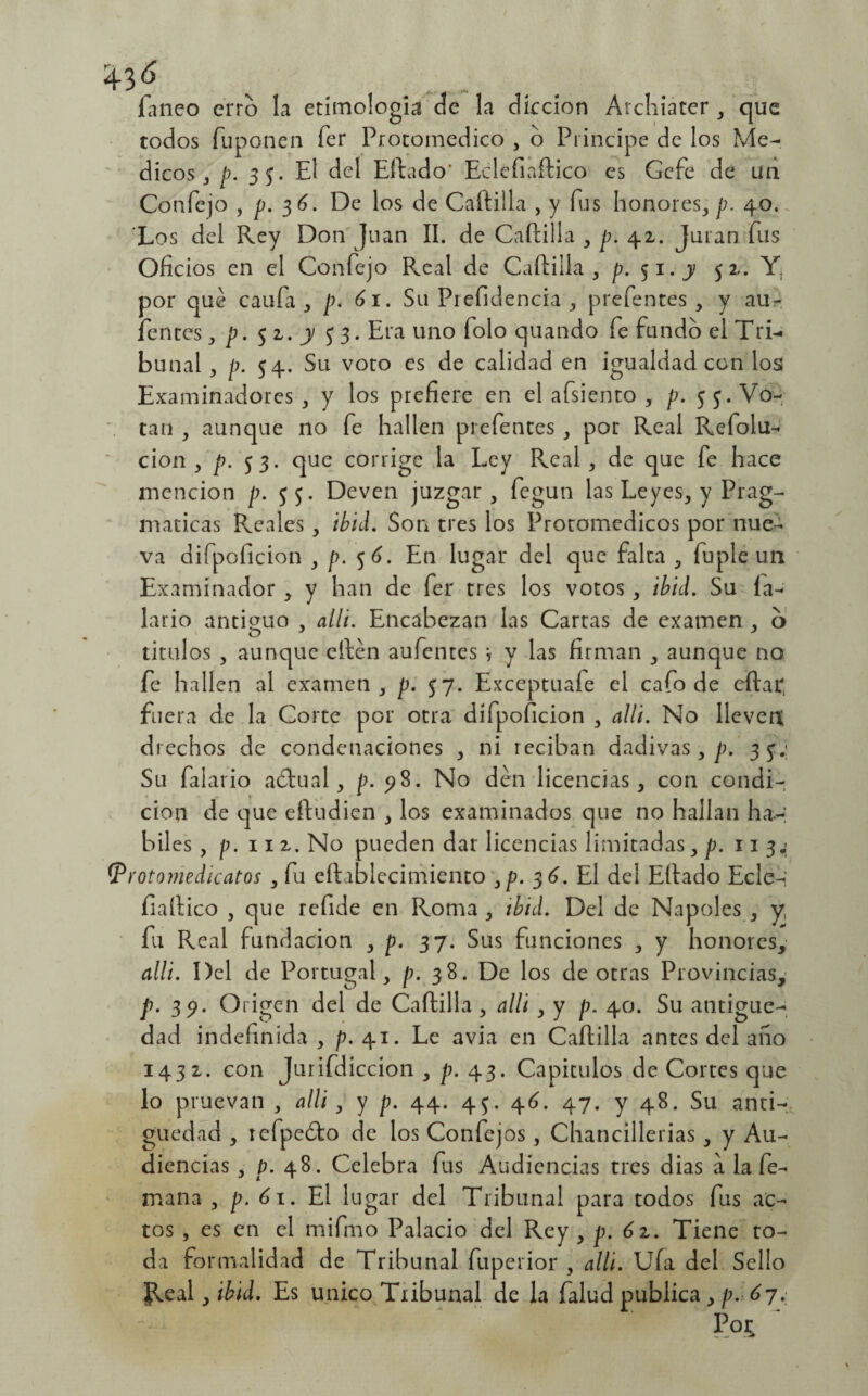 faneo erro la etimología de la dkcion Archiater , que todos fuponen íer Protomedico , o Principe de los Mé¬ dicos 3 p. 35. El del Hitado* Eclefiaftico es Gcfe de un Confejo , p. 36. De los de Caftilla , y fus honores, p. 40. Los del Rey Don Juan II. de Caftilla , p. 42. Juran fus Oficios en el Confejo Real de Caftilla, p.^i.y 52. por qué caufa , p. 61. Su Prefidencia , prefentes , y au- fentes, p. 5 2. y $ 3. Era uno folo quando fe fundo el Tri¬ bunal, p. 54. Su voto es de calidad en igualdad con los Examinadores, y los prefiere en el afsiento , p. 5 3. Vo¬ tan , aunque no fe hallen prefentes , por Real Refolu- cion , p. 53. que corrige la Ley Real , de que fe hace mención p. Deven juzgar, fegun las Leyes, y Prag¬ máticas Pveales , ibid. Son tres los Proromedicos por nue¬ va difpoficion , p. 5 6. En lugar del que falta , fu pie un Examinador , y han de fer tres los votos, ibid. Su la- lario antimio , alli. Encabezan las Carras de examen , o tirulos , aunque eftén aufentes \ y las firman , aunque no fe hallen al examen, p. 57. Exceptuafe el cafo de citar, fuera de la Corte por otra difpoficion , alli. No lleven drechos de condenaciones , ni reciban dadivas, p. 35; Su faiario aótual, p. 98. No den licencias, con condi¬ ción de que eftudien , los examinados que no hallan há¬ biles , p. 11 2. No pueden dar licencias limitadas, p. 113.; (protomedícatos , fu eftablecimiento 3p. 36. El del Eftado Ecle-: íiaftico , que refide en Roma , ibid. Del de Ñapóles , y, fu Real fundación , p. 37. Sus funciones , y honores, alli. Del de Portugal, p. 38. De los de otras Provincias, p. 39. Origen del de Caftilla , alli , y p. 40. Su antigüe¬ dad indefinida, p. 41. Le avia en Caftilla antes del ano 1432. con Jurifdiccion , p. 43. Capítulos de Cortes que lo pruevan , alli, y p. 44. 45. 46. 47. y 48. Su anti¬ güedad , tefpeóto de los Confejos, Chancilladas , y Au¬ diencias , p. 48. Celebra fus Audiencias tres dias a la fe- mana , p. 61. El lugar del Tribunal para todos fus ac¬ tos , es en el mifmo Palacio del Rey , p. 62. Tiene to¬ da formalidad de Tribunal fuperior , alli. Ufa del Sello Jleal, ibid. Es único Tribunal de la falud publica , p. 67. P0£