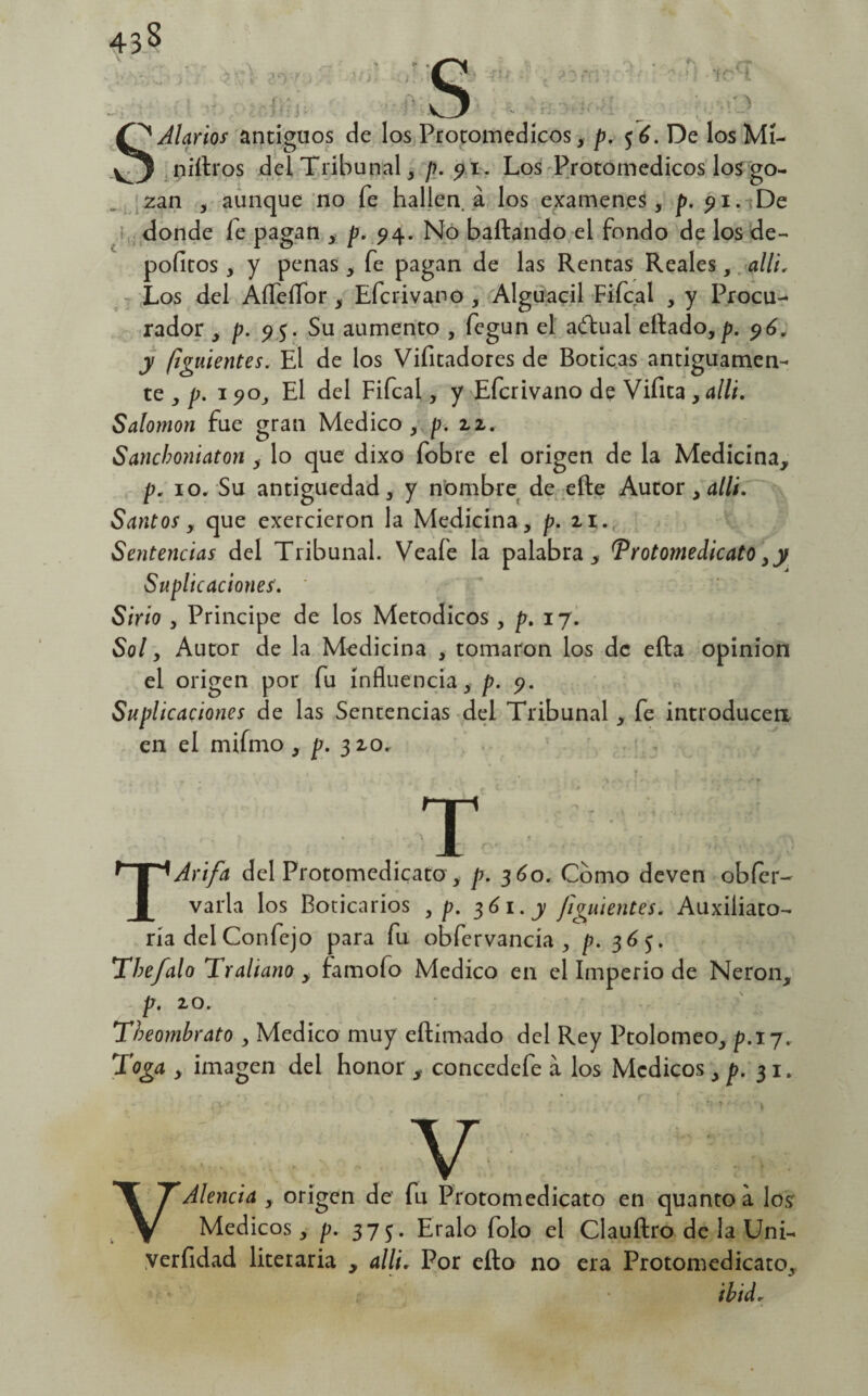 SAlarios antiguos de los Protomedicos, p. fé. De los Mi¬ niaros del Tribunal, p. 91. Los Protomedicos los go¬ zan , aunque no fe hallen, á los examenes, p. 91. De donde íe pagan , p. 94. No bailando el fondo de los de- pofitos , y penas, fe pagan de las Rentas Reales, allí, Los del Aífeífor , Efcrivano , Alguacil Fifcal , y Procu¬ rador , p. 95. Su aumento , fegun el achual eitado,p. 96. y (¡guíentes. El de los Vifitadores de Boticas antiguamen¬ te , p. 1 90, El del Fifcal, y Efcrivano de Vifita , allí. Salomón fue gran Medico, p. 22, Sancboniaton , lo que dixo fobre el origen de la Medicina, p. 10. Su antigüedad, y nombre de efte Autor , allí. Santos y que exercieron la Medicina, p. 21. Sentencias del Tribunal. Veafe la palabra, Protomedicato 3y Suplicaciones. Sirio , Principe de los Metódicos, p. 17. Sol y Autor de la Medicina , tomaron los de efta Opinión el origen por fu influencia, p. 9. Suplicaciones de las Sentencias del Tribunal, fe introducen en el mifmo , p. 310. T TAri/a del Protomedicato, p. 360. Como deven obfcr- varia los Boticarios , p. 361. y Jigmentes. Auxiliato- riadelConfejo para fu obfervancia , p. 365. Thefalo Traliano , lamofo Medico en el Imperio de Nerón, p. 20. Theombrato , Medico muy eílimado del Rey Ptolomeo, p. 17. Toga y imagen del honor , concedefe a los Médicos , p. 31. ' ' * • . ? • l * t ' ••• ' ^ y ^ TAlenda , origen de fu Protomedicato en quanto a los V Médicos, p. 375. Eralo folo el Clauílro de la Uni- yerfidad literaria , allí. Por ello no era Protomedicato, í ibidr