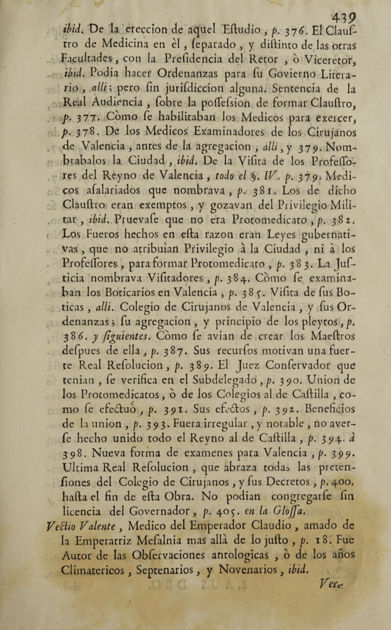 ¡hid¿ De la erección de aquel Eftudio ¿ p. 376. El Clauí- tro de Medicina en el, fepárado 3 y diftinto de las otras Facultades, con la Prefidencia del Retor , o Vicéretor, ibid. Podía hacer Ordenanzas para fu Govierno Litera¬ rio , allí; pero fin jurifdiccion alguna. Sentencia de la Real Audiencia f fobre la poífefsion de formar Clauftro, p- 377. Como fe habilitaban los Médicos para exercer, p. 378. De los Médicos Examinadores de los Cirujanos de Valencia , antes de la agregación , allí, y 379. Nom¬ brábalos la Ciudad s ibid. De la Vifira de los ProfeíTo- res del Rey no de Valencia > todo el §. IV. p. 3 7 ^ ¿ Médi¬ cos afalariados que nombrava } p. 381. Los de dicho C1 auftro eran exemptos, y gozavan del Privilegio Mili¬ tar , ibid. Pruevafe que no era Protomedicato > p. 382. Los Fueros hechos en efta razón eran Leyes gubernati¬ vas , que no atribuían Privilegio á la Ciudad , ni a los Profeífores f para formar Protomedicato 5 p. 3 83. La Juf- ticia nombrava Vifitadores , p. 3 84. Como fe examina¬ ban los Boticarios en Valencia , p. 38 Vifira de fus Bo¬ ticas , allí. Colegio de Cirujanos de Valencia , y fus Or¬ denanzas ; fu agregación, y principio de los pleytos sp. 386. y fiyuientes. Como fe avian de crear los Maeftros defpues de ella , p. 387. Sus recurfos motivan una fuer¬ te Real Refolucion, p. 389. El J uez Confervador que tenían , fe verifica en el Subdelegado,^. 390. Union de los Protomedicatos, o de los Colegios al de Cartilla , co¬ mo fe efedtub s p. 391. Sus efeótas , p. 392. Beneficios de la unión , p. 393. Fuera irregular , y notable , no aver- fe hecho unido todo el Reyno al de Cartilla , p. 394. d 398. Nueva forma de examenes para Valencia , p. 399. Ultima Real Refolucion , que abraza toda^ las preten- fiones del Colegio de Cirujanos , y fus Decretos, p. 400. harta el fin de efta Obra. No podían congregarfe fin licencia del Governadorp. 405. en la Glojfa. VeBio Valente , Medico del Emperador Claudio , amado de la Emperatriz Mefalnia mas allá de lo juíto , p. 18. Fue Autor de las Obfervaciones antologicas , o de los anos Climatéricos , Septenarios y y Novenarios, tbid. ' Vete