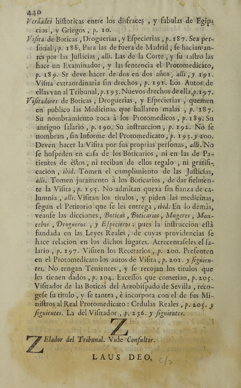 44? Verdades hiftoricas entre los disfraces , y fábulas de Egípu cios , y Griegos , p. io. Vi fita de Boticas , Droguerías, y Efpecierias ,p. 187. Sea per- fonal , p. 1 8 8. Para las de fuera de Madrid , fe haciaman- tes por las jufticias , allí. Las de la Corte s y fu rallró las hace un Examinador, y las íentencia el Protomedicato, p. 189. Se deve hacer de dos en dos años, allí,y 191. Viíita extraordinaria fin drechos, p. 191. Los Autos de ellas van al Tribunal, p.i 9 3. Nuevos drechos de ella,/?. 19 7. Vifitadores de Boticas, Droguerías , y Efpecierias , quemen en publico las Medicinas que hallaren malas > p. 187. Su nombramiento toca á los Protomedicos, p. 189. Su antiguo falario , p. 190/Su inftruccion, p. 191. Nó fe nombran , fin Informe del ÍTotomedicato, p. 193.J zoo. Deven hacer la Vifita por fus proprias períonas, alli. No fe hoípeden en cafa de los Boticarios, ni en las de Pa¬ rientes de ellos, ni reciban de ellos regalo , ni gratifi¬ cación , ibid. Tomen el cumplimiento de las Jufticias, alli. Tomen juramento a los Boticarios, de dar fielmen¬ te la Vifita , p. 195. No admitan quexa fin fianza de ca¬ lumnia , allí. Vifitan los títulos , y piden las medicinas, fegun el Petitorio que fe les entrega , ibid. En lo demás, veanfe las dicciones, 'Boticas, Boticarios, Mujeres , Man¬ cebos , Drogueros , y B/pecieros } pues la inftruccion eftá fundada en las Leyes Reales, de cuyas providencias fe hace relación en los dichos lugares. Acrecentafeles el fa¬ lario , p. 197. Vifiten los Recetarios , p. 200. Prefenten en el Protomedicato los autos de Vifita , p. 201. y fluien¬ tes., No tengan Tenientes , y fe recojan los títulos que les tienen dados , p. 204. Exceífos que cometían, p. 203. Vifitad or de las Boticas del Arzobifpado de Sevilla , reco- gefe fu titulo , y fe tantea , é incorpora con el de fus Mi- niftros al Real Protomedicato : Cédulas Reales , p. 205. y /¡guiones. La del Vifitador , p. 236. y /¡guiones. Elador del Tribunal. Vide Confultor. T JJ* • » *-*■+■* > i j # . » — 7 » j • , ^ LAUS D E O. /