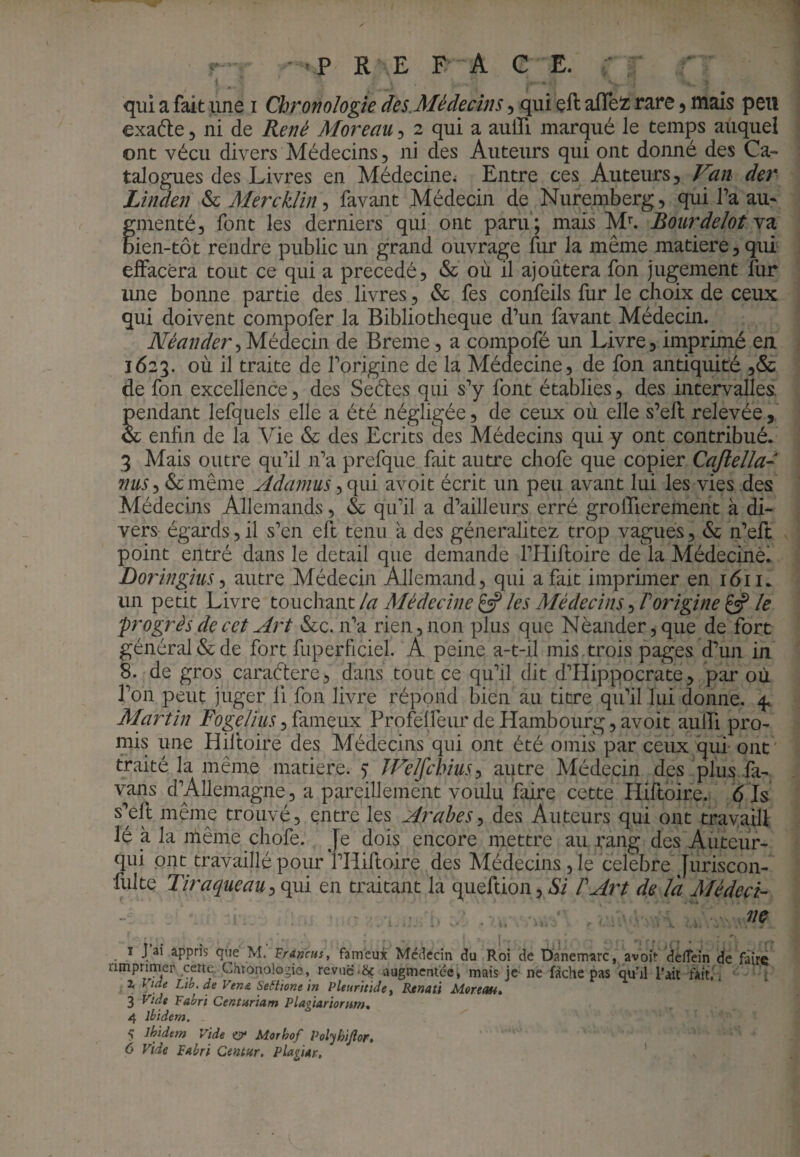 qui a fait une i Chronologie des.Médecins, qui çft afleiz rare 5 maïs peu exaéle 5 ni de René Moreau, 2 qui a aulTi marqué le temps auquel ont vécu divers Médecins, ni des Auteurs qui ont donné des Ca¬ talogues des Livres en Médecine^ Entre ces Auteurs, Van der Linden & MerckJin, favant Médecin de Nuremberg, qui l’a au¬ gmenté, font les derniers qui ont paru; mais M^ Bourdelot Bien-tôt rendre public un grand ouvrage fur la même matière, qui effacera tout ce qui a précédé, & où il ajoutera fon jugement fiir une bonne partie des livres, & fes confeils fur le choix de ceux qui doivent compofer la Bibliothèque d’un favant Médecin. Néander^Médecin de Breme, a compofé un Livre, imprimé eu 1623. où il traite de l’origine de la Médecine, de fon antiquité ,& de fon excellence, des Sedes qui s’y font établies, des intervalles, pendant lefquels elle a été négligée, de ceux où elle s’efl relevée, & enfin de la Vie & des Ecrits des Médecins qui y ont contribué. 3 Mais outre qu’il n’a prefque fait autre chofe que copier Cajleîla- nuSy&cmèmQ Adamus, qui avoit écrit un peu avant lui les vies des Médecins Allemands, & qu’il a d’ailleurs erré grolTierement à di¬ vers égards, il s’en eft tenu à des géneralitez trop vagues, & n’eft point entré dans le detail que demande l’Hiftoire de la Médecine. Doringius y autre Médecin Allemand, qui a fait imprimer en 1611. un petit Livre touchant la Médecine gÿ les Médecins, T origine £sP le progrès de cet Art &c. n’a rien, non plus que Nèaiider,que de fort général & de fort fuperficiel. A peine a-t-il mis . trois pages d’un in S. de gros caraétere, dans to ut ce qu’il dit d’Hippocrate, par où l’on peut juger 11 fon livre répond bien au titre qu’il lui donne. 4, Martin fameux Profelfeur de Hambourg, avoit aulfi pro¬ mis une Hiftoire des Médecins qui ont été omis par ceux qui ont ' traité la même matière. 5: JVelfchius^ autre Médecin des plus fa- vans d’Allemagne, a pareillement voulu faire cette Hiftoire. 6 Is s’eh même trouvé, entre les Arabes^ des Auteurs qui ont travaill lé à la nlême chofe. Je dois encore mettre au rang des Auteur- ont travaillé pour l’Hiftoire des Médecins, le célébré Juriscon- fulte Tiraqueau ({Vii en traitant la queftioUjiSi F Art de la Médeci¬ ne ■ » ^ 1 pai appris que M. Francus, fameux Médecin du Roi de Danem-arc, avoit dedein de faire rimpnmer cette. Chronologie, revue*& augmentée, mais je ne fâche pas qu’il l’ait fait, i ; Z Vide Ltb. de Vem SeStione in Pleurhidet Renati Moreau, 3 vide Fabri Centuriam Plagiariorttm, 4 ibidem. 5 Ihidem Vide Morhof Polyhijlor.