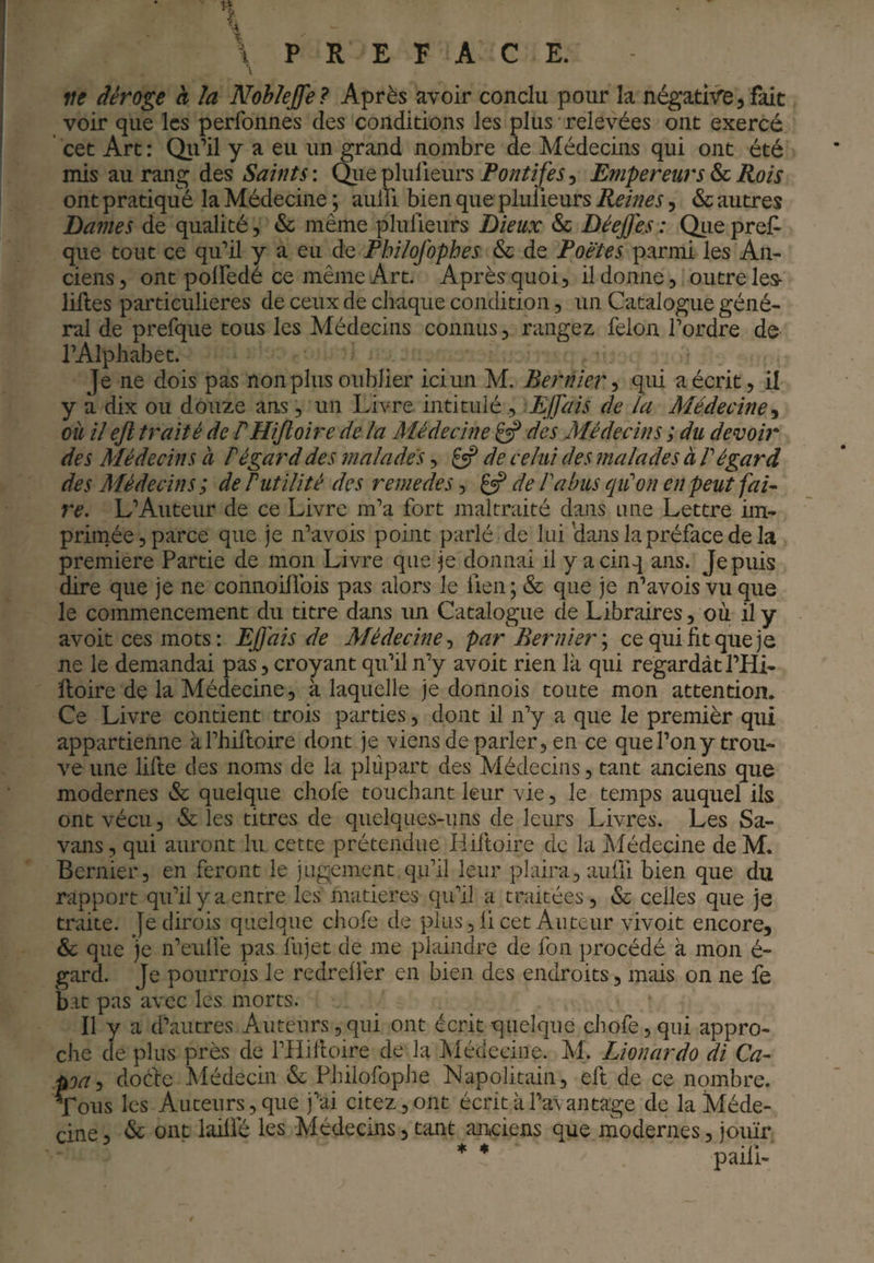 ne déroge h la Noblejfe? Après avoir conclu pour la négative, fait voir que les perfonnes des conditions les plus relevées ont exercé cet Art : Qii’il y a eu un grand nombre de Médecins qui ont été mis au rang des Saints : Qiie plulieurs Pontifes, Empereurs & Rois ont pratiqii^é la Médecine ; aulTi bien que plulieurs Reines, & autres Dames de qualité, & même plufieurs Dieux & Déejfes: Oiiepref- que tout ce qu’il y a eu de Philofophes & de Poètes parmi les An¬ ciens, ont polFedé ce même Art. Après quoi, il donne, outre les- lilles particulières de ceux de chaque condition, un Catalogue géné¬ ral de prefque tous les Médecins connus, rangez félon l’ordre de l’Alphabet. Je ne dois pas non plus oublier ici un M. Ber nier qui a écrit, il y a dix ou douze ans, un Livre intitulé , EJfais de la Médecine où il ejl traité de PHiJloire de la Médecine ^ des Médecins ; du devob* des Médecins à F égard des malades, ^ de celui des malades à F égard des Médecins ; de Futilité des remedes, de F abus qiCon en peut fai- re. L’Auteur de ce Livre m’a fort maltraité dans une Lettre im¬ primée, parce que je n’avois point parlé de lui'dans la préface de la première Partie de mon Livre que je donnai il y a cinq ans. Je puis dire que je ne connoillbis pas alors le fien; & que je n’avois vu que le commencement du titre dans un Catalogue de Libraires, où il y avoit ces mots : EJj'ais de Médecinepar Ber nier \ ce qui fit que je ne le demandai pas, croyant qu’il n’y avoit rien là qui regardât l’Hi- ftoire de la Médecine, à laquelle je donnois toute mon attention. Ce Livre contient trois parties, dont il n’y a que le premièr qui appartienne àl’hiftoire dont je viens de parler, en ce que l’on y trou¬ ve une lifte des noms de la plupart des Médecins, tant anciens que modernes & quelque chofe touchant leur vie, le temps auquel ils ont vécu, & les titres de quelques-uns de leurs Livres. Les Sa- vans, qui auront lu cette prétendue Hiftoire de la Médecine deM. Bernier, en feront le jugement qu’il leur plaira, auüi bien que du rapport qu’il y a entre les matières qu’il a traitées, & celles que je traite, jedirois quelque chofe de plus ,li cet Auteur vivoit encore, & que je n’eidfe pas fujet de me plaindre de fon procédé à mon é- gard. Je pourrois le redrelfer en bien des endroits, mais on ne fe bat pas avec les morts. Il y a d’autres Auteurs,qui ont écrit quelque chofe, qui appro¬ che de plus près de PHilloire de la Médecine. M. Lionardo di Ca- poûj doéfc Médecin & Philofophe Napolitain, eft de ce nombre. Tous les Auteurs, que j’ai citez, ont écrit à l’avantage de la Méde¬ cine , & ont lailfé les Médecins, tant an»ciens que modernes, jouir * ♦ paili-