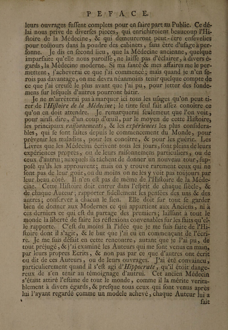 leurs ouvrages fiiflent complets pour en faire part au Public. Ce dé¬ lai nous prive de diverfes pièces, qui enrichiroient beaucoup THi- iloire de la Médecine, & qui demeureront peut-être enfevelies pour toûjours dans la poudre des cabinets, fans être d’ufageàper- fonne. Je dis en fécond lieu, que la Médecine ancienne, quelque imparfaite qu’elle nous paroiire,ne lailfe pas d’éclairer, kdiversé- gards, la Médecine moderne. Si ma fanté & mes affaires me le per¬ mettent, j’acheverai ce que j’ai conunencé; mais quand je n’en fe- rois pas davantage, on me devra néanmoins tenir quelque compte de ce que j’ai creufé le plus avant que j’ai pu, pour jetter des fonde- mens fiu* lefquels d’autres pourront bâtir. Je ne m’arrêterai pas à marquer ici tous les ufages qu’on peut ti¬ rer de VHiJloire de la Médecine ; le titre feul fait allez conoître ce qu’on en doit attendre. Je remarquerai feulement que l’on voit, pour ainli. dire, d’un coup d’œuil, par le moyen de cette Hilloire, les principaux raijonnements, & les expériences les plus conlidera- bles, qui fe font faites depuis le commencement du Monde, pour prévenir les maladies, pour les conoître, & pour les guérir. Les Livres que les Médecins écrivent tous les jours, font pleins de leurs expériences propres, ou de leurs railbnnemens particuliers, ou de ceux d’autrui ; auxquels ils tâchent de donner un nouveau toiirjfup- pofé qu’ils les approuvent; mais on y trouve rarement ceux qui ne font pas de leur goût, ou du moins on ne les y voit pas toûjours par leur,beau côté. Il n’en eft pas de même de THifloire de la Méde¬ cine. Cette Iliftoirc doit entrer dans fefprit de chaque fiècle, & de chaque Auteur ; rapporter fldellement les penfées des uns & des autres ; conferver k ciiacun le fien. Elle doit fur tout fe garder bien de donner aux hfodernes ce qui appartient aux Anciens, ni k ces derniers ce qui eft du partage des premiers ; lailîant k tout le monde la liberté de faire les réflexions convenables llir les faits qu’el¬ le rapporte. C’eft du moins Ik l’idée que je me fuis faite de l’Hi- ftoire dont il s’agit, & le but que j’ai eu en commençant de l’écri¬ re. Je me fuis défait en cette rencontre, autant que je Eai pu, de tout préjugé, & j’ai examiné les Auteurs qui me font venus en main, par leurs propres Ecrits, & non pas par ce que d’autres ont écrit ou dit de ces Auteurs, ou de leurs ouvrages. J’ai été convaincu, particulièrement quand il s’eft agi Hippocrate ^ qu’il étoit dange¬ reux de s’en tenir au témoignage d’autrui. Cet ancien Médecin s’étant attiré l’eftime de tout le monde, coimne il la mérite vérita¬ blement k divers égards, & prefque tous ceux qui font venus après lui Payant regardé comme un modèle achevé, chaque Auteur lui a ‘ fait