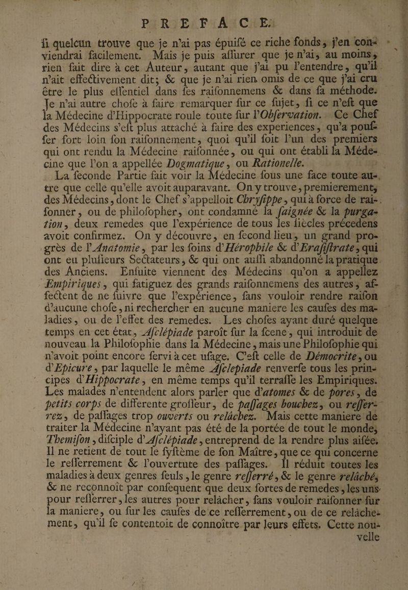 Il quelcun trouve que je n’ai pas épuifé ce riche fonds, j’en coU'» viendrai facilement. Mais je puis affurer que je n’ai, au moins, rien fait dire à cet Auteur, autant que j’ai pu l’entendre, qu’il n’ait elfeélivement dit; & que je n’ai rien omis de ce que j’ai cru être le plus elfentiel dans fes raifonnemens & dans fa méthode. Je n’ai autre chofe à faire remarquer fur ce fujet, fi ce n’eft que la Médecine d’Hippocrate roule toute fur VObfermtion. Ce Chef des Médecins s’elt plus attaché à faire des expériences, qu’a pouf¬ fer fort loin fon raifonnemeiit, quoi qu’il foit l’un des premiers qui ont rendu la Médecine raifonnée, ou qui ont établi la Méde¬ cine que l’on a appellée Dogmatique, ou ^tionelîe. La fécondé Partie fait voir la Médecine fous une face toute au¬ tre que celle qu’elle avoit auparavant. On y trouve, premièrement, des Médecins, dont le Chef s’appelloit Cbryjîppe, qui à force de rai-. fomier, ou de philofopher, ont condamné la faignée & la purga¬ tion , deux remedes que l’expérience de tous les liècles précedens avoit confirmez. On y découvre, en fécond lieu, un grand pro¬ grès de VAnatomie ^ par les foins àüHérophile & àüErafijlrate ont eu pliüieurs Sedateurs, & qui ont aulTi abandonné la pratique des Anciens. Enfuite viennent des Médecins qu’on a appeliez ' Empiriques, qui fatiguez des grands raifonnemens des autres, af* fedent de ne fuivre que l’expérience, fans vouloir rendre raifon d’aucune chofe, ni rechercher en aucune maniéré les caufes des ma¬ ladies 5 ou de l’effet des remedes. Les chofes ayant duré quelque temps en cet état , AfcUpiade paroît fur la fcene , qui introduit de nouveau la Philofophie dans la Médecine, mais une Philofophie qui n’avoit point encore ferviàcet ufage. C’eft celle de Démocrite à'Epicure, par laquelle le même Afc/epiade renverfe tous les prin¬ cipes ^Hippocrate, en même temps qu’il terralfe les Empiriques. Les malades n’entendent alors parler que di atomes & de pores, de petits corps de differente groffeur, de pajjages bouchez^ ou rejfer^ rez, de palfages trop ouverts ou relâchez. Mais cette maniéré de traiter la Médecine n’ayant pas été de la portée de tout le monde, , difciple , entreprend de la rendre plus aifée. 11 ne retient de tout le fyllème de fon Maître, que ce qui concerne le relferrement & l’ouvertute des paflages. Il réduit toutes les maladies à deux genres feuls,le genre reÿerré^^ le genre relâché^ & ne recpnnoît par confequent que deux fortes de remedes, les unS' pour relferrer, les autres pour relâcher, fans vouloir raifonner fur la maniéré, ou furies caufes de ce relferrement,ou de ce relâche¬ ment, qu’Ü fe contentoit de connoître par leurs effets. Cette nou¬ velle
