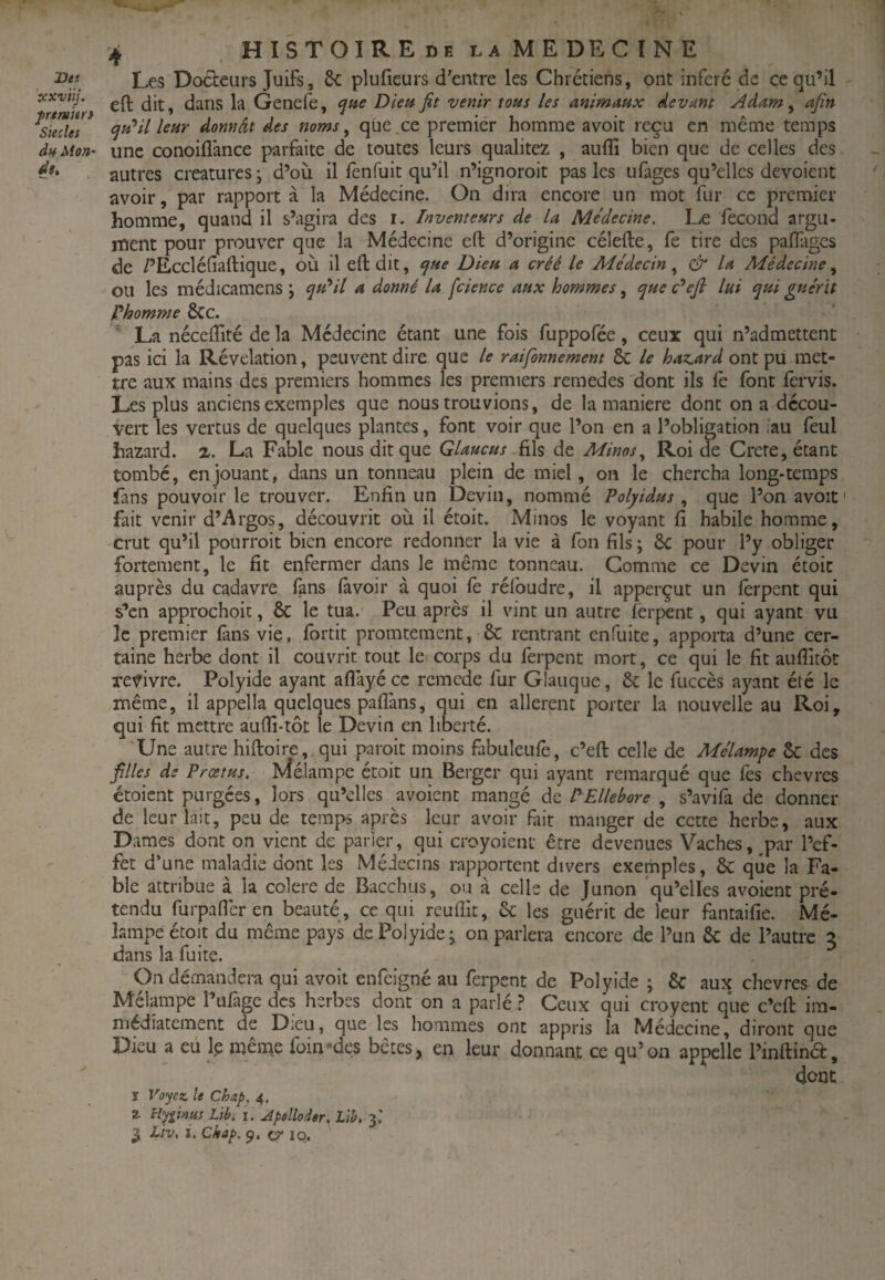 Les Docteurs Juifs, 6c plufieurs d’entre les Chrétiens, ont inféré de ce qu’il ocxvtij. dans la Genefe, Dieu fit venir tous les animaux devant Adam ^ afin ^u*il leur donnât des noms ^ que ce premier homme avoit reçu en même temps daMon' une conoiflance parfaite de toutes leurs qualitez , auffi bien que de celles des autres créatures; d’où il fenfuit qu’il n’ignoroit pas les ufages qu’elles dévoient avoir, par rapport à la Médecine. On dira encore un mot fur ce premier homme, quand il s’agira des i. Inventeurs de la Médecine. Læ fécond argu¬ ment pour prouver que la Médecine eft d’origine célefte, fe tire des palfagcs de /’Eccléfiaftique, où il eft dit, tjue Dieu a créé le Médecin^ & la Médecine ou les médicamens ; qu*il a donné la fcience aux hommes, que c'^eji lui qui guérit Phomme 6cc. ' La néceftité de la Médecine étant une fois fuppofée, ceux qui n’admettent pas ici la Révélation, peuvent dire que le raifonnement 6c le haz^ard ont pu met¬ tre aux mains des premiers hommes les premiers remedes 'dont ils fè font fervis. Les plus anciens exemples que nous trouvions, de la maniéré dont on a décou¬ vert les vertus de quelques plantes, font voir que l’on en a l’obligation ^au feul hazard. 2. La Fable nous dit que Glaucus fils de Minos.^ Roi de Crere, étant tombé, en jouant, dans un tonneau plein de miel, on le chercha long-temps fans pouvoir le trouver. Enfin un Devin, nommé Polyidus que l’onavoif fait venir d’Argos, découvrit où il étoit. Minos le voyant fi habile homme, -crut qu’il pourroit bien encore redonner la vie à fon fils; 6c pour l’y obliger fortement, le fit enfermer dans le même tonneau. Comme ce D evin étoit auprès du cadavre fans (avoir à quoi (è réfoudre, il apperçut un (èrpent qui s’en approchoic, 6c le tua.' Peu après il vint un autre (èrpent, qui ayant vu le premier (ans vie, (brtit promtement, 6c rentrant enfuite, apporta d’une cer¬ taine herbe dont il couvrit tout le corps du ferpent mort, ce qui le fit aulTitôt revivre. Polyide ayant aflayéee remede fur Glauque, 6c le fuccès ayant été le même, il appella quelques paflàns, qui en allèrent porter la nouvelle au Roi, qui fit mettre aufti-tôt le Devin en liberté. Une autre hiftoire, qui paroit moins fabuleufe, c’eft celle de Mélampe 6c des filles de Prœtus. Mélampe étoit un Berger qui ayant remarqué que fes chevres étoient purgées, lors qu’elles avoient mangé de P Ellébore , s’avifa de donner de leur lait, peu de temps après leur avoir fait manger de cette herbe, aux Dames dont on vient de parler, qui croyoient être devenues Vaches, ^par l’ef¬ fet d’une maladie dont les Médecins rapportent divers exemples, 6c que la Fa¬ ble attribue à la colere de Bacchus, ou à celle de Junon 'qu’elles avoient pré¬ tendu furpafleren beauté, ce qui reuftit, 6c les guérit de leur fantaifie. Mé¬ lampe étoit du même pays de Polyide ; on parlera encore de l’un 6c de l’autre 3 dans la fuite. On demandera qui avoit enfeigné au ferpent de Polyide ; 6c aux chevres de Mélampe l’ufage des herbes dont on a parlé ? Ceux qui croyent que c’eft im¬ médiatement de Dieu, que les hommes ont appris la Médecine, diront que Dieu a eu Ip même foin*des bêtes, en leur donnant ce qu’on appelle l’inftina, ^ donc ï Voyez, le Chap, 4, Z Hypnus Libii. Apelloder.Lib,-y. 3 Liv, I. Ckap. 9. c? 10.