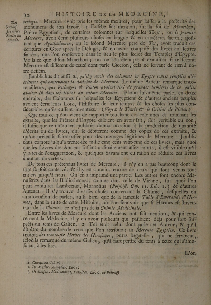 Des trologie. Mercure avoir pris les mêmes mefures, pour laifler à la pofterité des 'xxvïti. monumens de Ton favoir. i Eulèbe fait mention, fur la foi de Mmethon^ Egyptien , de certaines colomnes fur lefquelles Thojt • ou le premier Monde!* avoir écrit pluficurs chofes en langue 6c en caraétercs fàcrcz; ajoii- “ ' tant que Agathodetmon, ou le fécond Mercure pere de Tôt, avoir traduit ces écritures en Grec après le Déluge, 6c en avoit compofé des livres en lettres fàcrées, que Pon confervoit dans*le lieu le plus fecret des Temples d’Egypte. Voila ce que difbit Manethon j on ne s’arrêtera pas à examiner fî ce fécond Mercure efl different de ceux* dont parle Cicéron, cela ne férvant de rien à no¬ tre defîèin. Jamblichus dit aufîi 2, <j^*ily avoit des colomnes en Egypte tontes remplies d^é- critmes tpm contenoiem U doÜrine de Mercure. Le même Auteur remarque enco¬ re ailleurs, e^ue Pjihagore ^ Platon avaient tire de grandes lumières de ce qu^ils avaient lu dans les livres du même Mercure. Platon lui-même parle, en deux endroits, des Colomnes fur lefquelles les Egyptiens 6c d’autres anciens peuples avoient écrit leurs Loix, l’Hiftoire de leur temps, 6c les chofes les plus con- fiderables qu’ils eufîént inventées. {Voyez le Timée & le Critias de Platon.) Que tout ce qu’on vient de rapporter touchant ces colomnes 6c touchant les extraits, que les Prêtres d’Egypte difbient en avoir fait, fbit véritable ou non; il fuffit que ce qu’on en publioit donna occafion à la production de quantité d’écrits ou de livres, qui fe débitèrent comme des copies de ces extraits, 6c qu’on prétendit faire pafîér pour des ouvrages légitimes de Mercure. Jambli- . chus compte jufqu’à trente-fx mille cinq cens vint-cinq de ces livres; mais quoi que les Livres des Anciens fuflént ordinairement aflèz courts, il efl vifible.qu’il y a ici de Pexaggeration, 6c quelques Savans ont eu raifon de réduire ces livres à autant de verfèts. De tous ces prétendus livres de Mercure , il n’y en a pas beaucoup dont le titre fe fbit conlervé, 6c il y en a moins encore de ceux qui font venus tout entiers jusqu’à nous. On en a imprimé une partie. Les autres font encore Ma- Duferits dans les Bibliothèques, comme dans celle de Vienne , fur quoi l’on peut confulter Lambecius, Morhofius {Polyhifi. Cap. n. Lib. i.) 6c d’autres- Auteurs. Il s’y trouve diverfes chofes concernant la Chimie , defquelles on aura occaiîon de parler, aufît bien que de la fameiifè Table d*Emeraude d'Her¬ mès, dans la fuite de cette Hifloire, où l’on fera voir que fi Hermes efl Inven¬ teur de la Chimie, ce n’efi: pas de la Chimie Médicinale. Entre les livres de Mercure dont les Anciens ont fait mention , 6c qui con- ' cernent la Médecine, il y en avoit plufieurs qui paflbient déjà pour fort fuf- peéls du tems de Galien. 5* Tel étoit celui dont parle cet Auteur, 6c qu’il dit être du nombre de ceux que l’on attribuoit au Mercure Egyptien. Ce livre tr^ilok des trente^Jix Herbes des Horofeopes, pures bagatelles, qui ne fervoient,. félon la remarque du même Galien , qu’à faire perdre du tems à ceux qui s’àmu- foient à les lire. L’on ♦ .1 Chronicon Lih. lî Z De Myfltr. Ægypttor. Lth. x'.