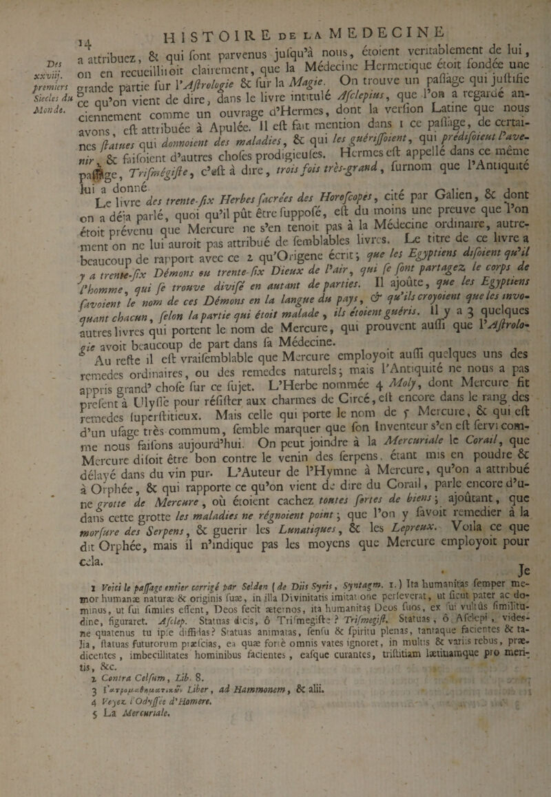 Des xxvüj. premiers Siècles du Motîdt. q attribuez. & qui font parvenus jufqu’à nous, étoient véritablement de lui, mi en recueilli.oit clairement, que la Médecine Hermétique eto.t fondée une g ande partie fur V^flroloffe & fur la Magie On trouve un paflage qui jutt.he lé qu’on vient de dire, dans le livre intitulé Jfclcpms, que l’o» a regarue an¬ ciennement comme un ouvrage d’Hermes, dont la vetlion latine que nous évons eft attribuée à Apulée.'^il eft fait mention dans i ce partage de certai¬ nes qui dome.em de, maladies, & qui le, gner.f.em, e^nspredsfcemlave. Sc faifoient d’autres cliofes prodigieules. Hermès eft appelle dans ce meme paffige, Trifmégifie, c’eft à dire, trots fui, trb-grand, furnom que 1 Antiquité Le livre des trente-fix Herbesfacre'es des Horefeopés, cite par Galien, 8c dont on^déla parlé, quoi qu’il pût êtrefuppofé, eft du moins une preuve que l’on émit prévenu que Mercure ne s’en tenoit pas à la Medecine ordinaire, autre- mint on ne lu. auroit pas attribué de femblables livres. U titre de ce livre a beaucoup de rapport avec ce z qu’Origene écrit; e,neles Egypt.ens d,ro,em tl y a trente-px Démons m trentc-px Dieux de Pair, <jut fe font partagez, le corps de P homme mi fe trouve divtfé en autant de partie,. Il ajoute, les Eppttens Caveient 'le nom de ce, Démon, en la langue du pay,, & yu’ilscroyotent yuele, tnvo- quantchacun, félon la partie yui était malade , tl, étaient guerts. 3 autres livres qui portent le nom de Mercure, qui prouvent aufli que 1 rifiraley_ çie avoit beaucoup de part dans la Medecine. , . rr- i j Au refte il eft vraifèmblable que Mercure employoït auui quelques uns des rcmedes ordinaires, ou des remedes naturelsj mais l'Antiquité ne nous a pas appris Q-rand’ chofe fur ce fujet. L’Herbe nommée 4 Moly, dont Mercure fit prefent à Ulyde pour réfifter aux charmes de Circc,eft encore dans le rang des remedes lupcrftitieux. Mais celle qui porte le nom de f Mercure & qui eft d’un ufaee très commum, femble marquer que fon Inventeur s’en eft lervi com¬ me nous ftilbns aujourd’hui. On peut joindre à la Mercunde le Corail que Mercure difoit être bon contre le venin des ferpens, étant mis en poudre oc délayé dans du vin pur. L’Auteur de l’Hymne à Mercure, qu’on a attribué à Orphée, & qui rapporte ce qu’on vient de dire du Corail, parle aicore d’u¬ ne grotte de Mercure où éioient cachez tontes fortes de biensajoûcant, que dans cette grotte les maladies ne régnaient point ; que l’on y favoit remedier à la morfure des Serpent, & guérir les Lmaticjines, Sc les Leprenx. Voila ce que dit Orphée, mais il n’indique pas les moyens que Mercure employoit pour cela. * 1 Voici le paffage entier corrigé par Selden (de Düs Syris, Syntagm. i.) Tta humaiiitas femper me- m or hum an se naturae 8c originis fuse, in ilia Divlnitatis imitai one perleverat, ut ucut pater ac do- minus, ut fui fimiles effent, Deos fecit seternos, ita humanitaç Üeus fuos, ex jui vu.tus nmilitu- dine, figuraret. Afclep. Statuas dicis, ô Tri^megifte Trifmegijl. Statuas, o Afclcpi , vides- ne quatenus tu ipie diffidas.^ Statuas animatas, fenfu 8c fpiritu plenas, tantaque fecientes 8c ta- ]ia, ftatuas futurorum ptaefeias, ea quae fonè omnis vates ignoret, in multis 8c variis rebus, prae- dicentes, imbecillitates hominibus facientes, eafquc curantes, triftitiam iætiuaraque pro meri- tis, 8cc. % Contra Celfum, Lib. 8. 2 l'ty-Tpofta.6»uxTiKvt Liber, ad Hatntxonetn y & alii. 4 Voyez. l'OdyJfée d'Homere. - '