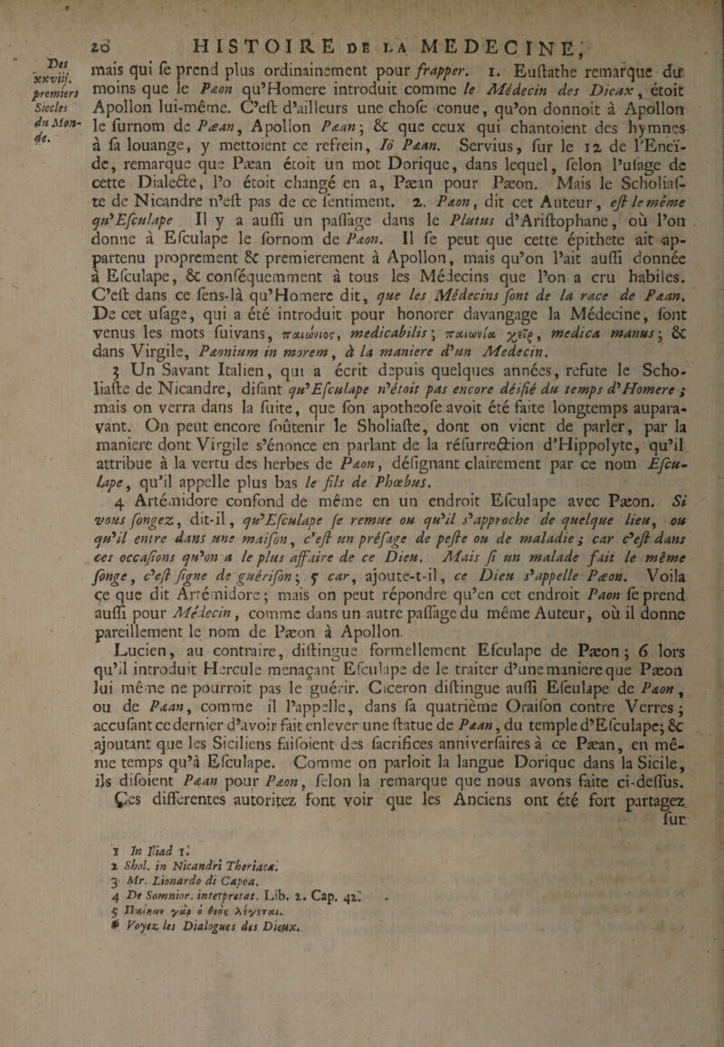 f zd HISTOIRE DE LA ME DEC IN E, qui fe prend plus ordinainement pouri. Euftathe remarque dtf. premiers iDoins que le Paon qu’Homere introduit comme le Médecin des Dieux, étoit Siècles Apolloii lui-même. C’eft d’ailleurs une choie conue, qu’on donnoit à Apollon du Mon- le furnom de Ptemn^ Apollon P&un'^ 6c que ceux qui chantoient des hymnes à fà louange, y mettoient ce refrein, lô P Am. Servius, fur Je 12 de l'Eneï- dc, remarque que Pæan étoit lin mot Dorique, dans lequel, félon l’ufage de cette Dialeéle, l’o étoit changé en a, Pæan pour Pæon. Mais le Scholial- te de Nicandre n’eft pas de ce fentiment. 2. Pdon^ dit cet Auteur, efi lemême epH*Efcnlape II y a aufli un pallage dans le Plutm d’Ariftophane, où l’on donne à Efculape le Ibrnom de Paou. Il fe peut que cette épithete ait -ap¬ partenu proprement 8c premièrement à Apollon, mais qu’on l’ait auffi donnée à Efculape, ôc conféquemment à tous les Médecins que l’on a cru habiles. C’eft dans ce lens-là qu’Homerc dit, ^tie les Médecins font de la race de Faan. De cet ufage, qui a été introduit pour honorer davangage la Médecine, font venus les mots fuivans, TTXidvioçy medicabilis\ Trxtuvfx medica manus-^ 6c dans Virgile, PAoninm in morem ^ à la maniéré d^m Médecin. 5 Un Savant Italien, qui a écrit depuis quelques années, réfuté le Scho- liafte de Nicandre, difant cjiPEfculape tPétoit pas encore déifié du temps d*Homere ; mais on verra dans la fuite, que Ion apotheofe avoit été faite longtemps aupara¬ vant. On peut encore foûtenir le Sholiafte, dont on vient de parler, par la maniéré dont Virgile s’énonce en parlant de la réfurreéfion d’Hippolyte, qu’il attribue à la vertu des herbes de Paon, défignant clairement par ce nom Efcn- lape ^ quhl appelle plus bas le fils de Phœbtts. 4 Artémidore confond de meme en un endroit Efculape avec Pæon. Si vous fongez, dit-il, c/u^Efculape fe remue oh cfu'*il s^apptoche de ejuel(^ue lieu^ oh cjH*il entre dans une maifon, c’efi un préfage de pefie ou de maladie ; car c'*efi dans ces occafions ejtPon a le plus affaire de ce Dieu. Mais fi un malade fait le même fonge ^ Pefi figne de gué rifon'^ f car^ ajoute-t-il, ce Dieu s'appelle Preon. Voila ce que dit Arrémidore; mais on peut répondre qu’en cet endroit Paon fè prend aufll pour Médecin, comme dans un autre palfagedu même Auteur, où il donne pareillement le nom de Pæon à Apollon. Lucien, au contmire, diftingiie formellement Efculape de Pæon; 6 lors qu’il introduit Hercule menaçant Efculape de le traiter d’une maniéré que Pæon lui même ne pourroit pas le guérir. Giceron diftingue aufli Elèulape de Paon, ou de Paan^ comme il l’appelle, dans là quatrième Orailbn contre Verres; accu fant ce dernier d’avoir fait enlever une ftatue de PAan,d[i temple d’Efculapc; 6c ajoutant que les Siciliens fiifoient des facrifices anniverfaires à ce Pæan, en mê¬ me temps qu’à Efculape. Comme on parloit la langue Dorique dans la Sicile, ils difoient Paan pour Paon, félon la remarque que nous avons faite ci-deflùs. Çes differentes autoritez font voir que les Anciens ont été fort partagez, fur ï In ïltad j'. Z Shûl. in Nicandrî Thtriaca. 3' Mr. Ltonardo di Capea. 4 De Somnior. interprétât. Lib. z. Cap. 41^ 5 n* itlivr y dp à éièç xéyîTeet,. ^ ypytx. les Dialogues des Dieux.