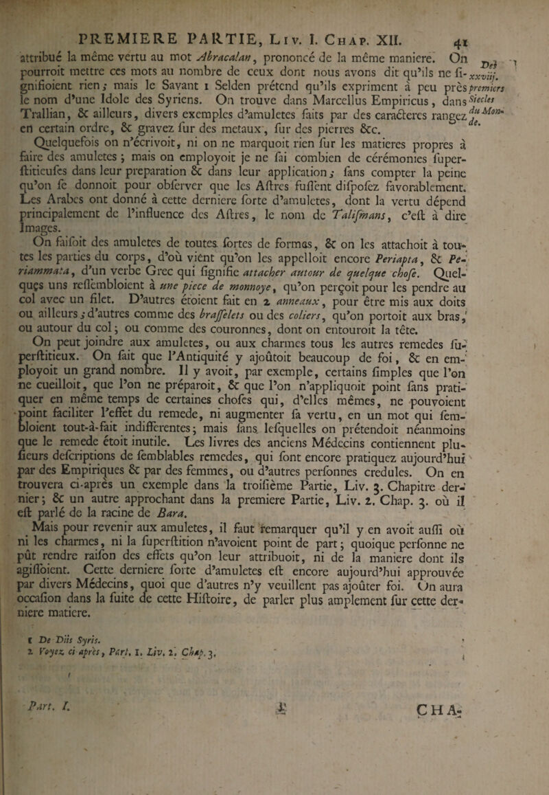 De} attribué la même vertu au mot Ahracalan ^ prononcé de la même manierei On pourroit mettre ces mots au nombre de ceux dont nous avons dit qu’ils ne gnifioient rien,* mais le Savant i Selden prétend qu’ils expriment à peu \>rQ^premkrs le nom d’une Idole des Syriens. On trouve dans Marcellus Empiricus, dans^'^ Ti*allian, & ailleurs, divers exemples d’amuletes'faits par des caraéteres rangez en certain ordre, & gravez fur des métaux*, fur des pierres &c. Qiielquefois on n’écrivoit, ni on ne marquoit rien fur les matières propres à faire des amuletes ; mais on employoit je ne fai combien de cérémonies fuper- ftitieufes dans leur préparation dans leur application,* fans compter la peine qu’on fe donnoit pour obferver que les Aftres fufîént difpofcz favorablement. Les Arabes ont donné à cette dernière forte d’amulctes, dont la vertu dépend principalement de l’influence des Aflres, le nom de TalifmanSy c’efl à dire Images. On faifoit des amuletes de toutes, fortes de formas, Sc on les attachoit à tou¬ tes les parties du corps, d’oii vient qu’on les appelloit encore Periapta, Sc Pê»> riammatii ^ d*un verbe Grec qui fignifie attacher autour de quelque choje. Qiiel- quçs uns reflèmbloient a utte pîece de monnaye ^ qu’on perçoit pour les pendre au col avec un filet. D’autres étoient fait en 2 anneaux ^ pour être mis aux doits ou ailleurs ,*d’autres comme des brajfelets ou des coliers^ qu’on portoit aux bras,' ou autour du col; ou comme des couronnes, dont on entouroit la tête. On peut joindre aux amuletes, ou aux charmes tous les autres remedes fii- perftitieux. On fait que l’Antiquité y ajoûtoit beaucoup de foi, & en em¬ ployoit un grand nombre. 11 y avoit, par exemple, certains fimples que l’on ne cueilloir, que l’on ne préparoit, & que l’on n’appliquoit point fans prati¬ quer en même temps de certaines chofes qui, d’elles mêmes, ne pouvoient Êoint faciliter l’effet du remede, ni augmenter fa vertu, en un mot qui fem- loient tout-à-fait indifférentes; mais fans, lefquelles on prétendoit néanmoins que le remede étoit inutile. Les livres des anciens Médecins contiennent plu- fieurs deferiptions de fèmblablcs remedes, qui font encore pratiquez aujourd’hui par des Empiricjues 6c par des femmes, ou d’autres perfonnes crédules. On en trouvera ci-après un exemple dans la troifième Partie, Liv. 5. Chapitre der¬ nier; 6c un autre approchant dans la première Partie, Liv. 2. Chap. 3. où il eft parlé de la racine de B ara, ^ Mais pour revenir aux amuletes, il faut remarquer qu’il y en avoit auffi oii ni les charmes, ni la fupcrftition n’avoient point de part; quoique perfbnne ne pût rendre raifon des effets qu’on leur attribuoit, ni de la maniéré dont ils agifîbient. Cette derniere forte d’amuletes eft encore aujourd’hui approuvée par divers Médecins, quoi que d’autres n’y veuillent pas ajoûter foi. On aura occafion dans la fuite de cette Hiftoire, de parler plus amplement fur cette der¬ niere matière. f De D’tis Syrts. Z Voyez, ci apres ^ Perl, I. Liv. i. Chap.^, Part, [. CH A. L.