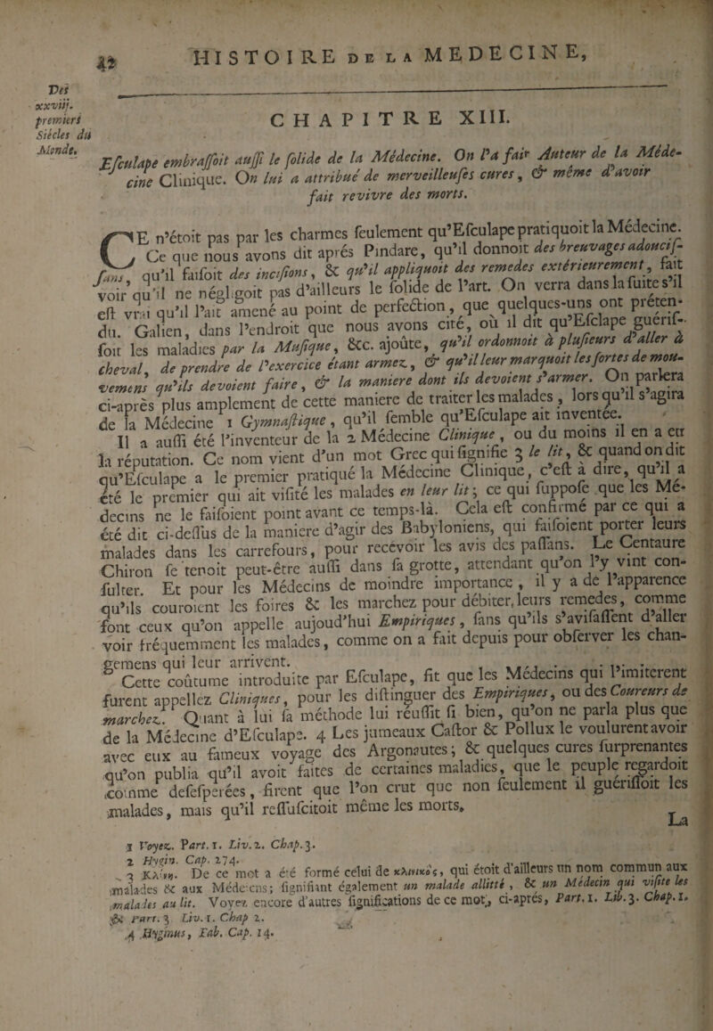 l^ISTOIRE DE LA MEDECINE, Vet xxviij. fremierî Siècles du Mtnde, CHAPITRE XIII. Médecine. On Pa fai<r Jntmr de là Mid,. ^ cine CliniqLie. On Itù a attribué de merveilleufes cures, & meme d avoir fait revivre des morts, CE n’étoit pas par les charmes feulement qu’Efculapepratiquoit la Médecine. Ce que nous avons dit après Pmdare, qu’.l donno.t deshrmvagandoHC.^ r.ns qu’il farfoit des inc,fions, & ?«>./ appUroi’ ffi cscterscremcnt fa „nir nas d’ailIcurs le fohde de l’art. On verra dans la fuite s il rlii Onlien dans Pendroit que nous avons tue, uu n uit foit les maladies par la Muftcjue, 8Cc. ajoûte, e^u>il ordonnoit à plufteurs daller à cheval, de prendre de exercice étant armez., & cfu il leur marc^uoit les forus de m^^ vemens qu'dus devaient faire, & U maniéré dont ils dévoient s armer. On parlera ci-après^plus amplement de cette maniéré de traiter les malades , lors qu il s agi a de Fa Médecine i Gymnaftique, qu’il femble qu’Efculape ait inventee ^ Il a aufli été ^inventeur de la a Médecine Clinique ou du moins il en a en la réputation. Ce nom vient d'un mot Grec qui %nifie 5 le lit, & quand on dit qu’Efculape a le premier pratiqué la Mcdecine Clinique c eft a due, qud a été le premier qui ait vifité les malades leur lit-, ce qui fuppofe que les Me- decins ne le faifoient point avant ce temps-la. Cela eft confirme par ce qui a été dit ci-defi'us de la manière d’agir des Babyloniens qui taifoicnt porter eurs malades dans les carrefours, pour recevoir les avis des paflans. Le Centaure Chiron fe tenoit peut-être aufiî dans la grotte, attendant qu on Y fulrer Et pour les Médecins de moindre importance . il y a de 1 apparence qu’ils couroient les foires 6c les marchez pour débiter.leurs retnedes, comme 'font ceux qu’on appelle aujoud'hui Empiriques, hns qu ils s avifaflent d allei voir fréquemment les malades, comme on a fiait depuis pour obferver les chan- Cette coutume mtroduite par Efculape, fit que les Medeems qui limitèrent furent appeliez Clinianes, pour les diftingiier des Empm^nes, ou des Cossressrsde marchez!: Quant à lui fa méthode lui réuflît fi bien qu on ne par a plus que de la MeJeane d’Efculape. 4 Les jumeaux Caftor & Pollux le voulurent avoir avec eux au fameux voyage des Argonautes ; & quelques cures furprenantes qu’on publia qü’il avoit faites de certaines maladies, que le peuple r^aidoit .comme dcfefpeiées. firent que l’on crut que non feulement il guerifloit les malades, mais qu’il reflufeitoit meme les morts, I Voyez,. Ÿart.T, Liv.z, Ch.^p.^, O De ce^mot a été formé celui de xX/w»»'?, qui étoît d’ailleurs un nom commun aux lîualades tSc aux Médeiens; lignifimt également un malade alUtté , Sc un Medecm qui Malades au lit. Voyez encore d’autres fi^nificaüons de ce mot;, ci-apres, Part.i, hib.^. Chap.s. ;i&i fart.7^ Ltv. ï. Chap i. .ü%inHs, Fab. Cap. iq.