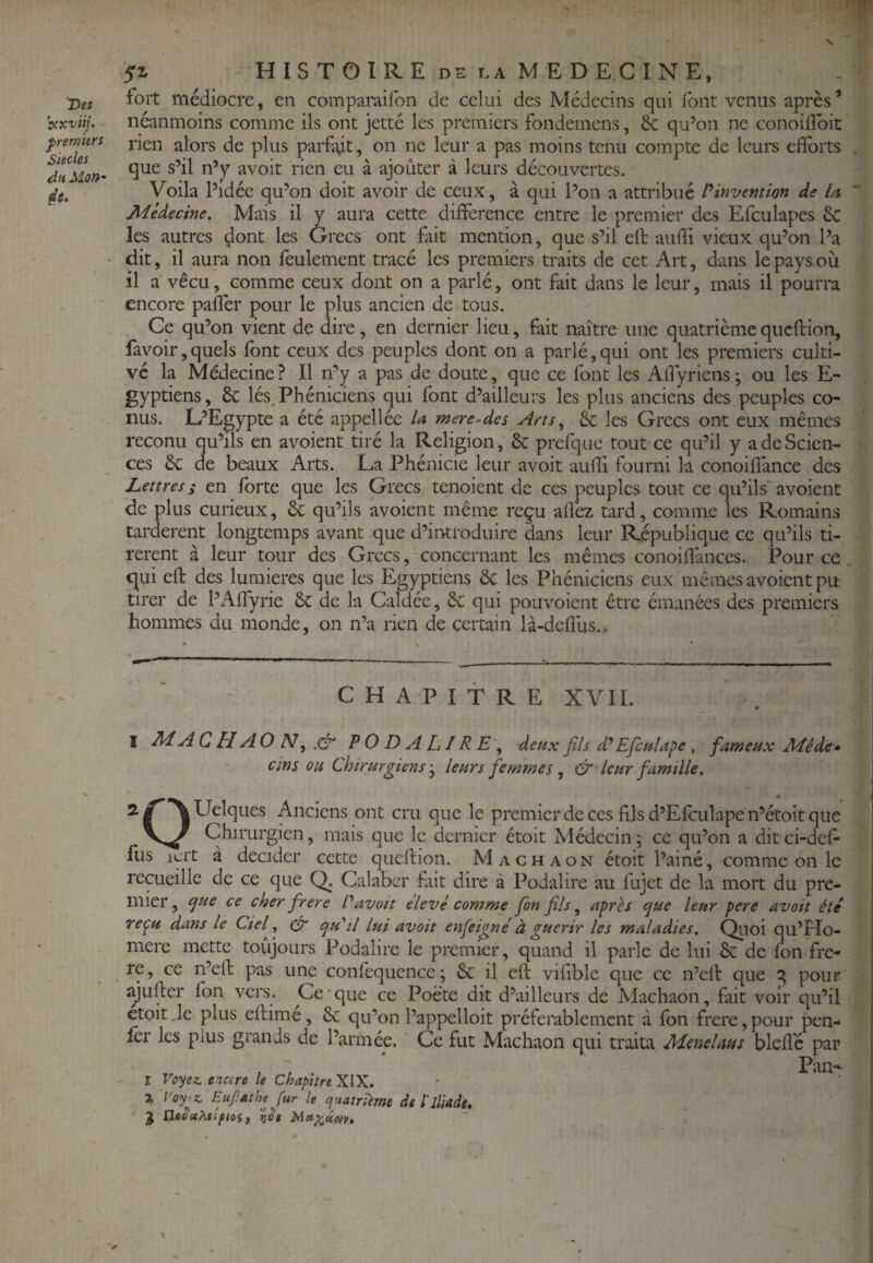 X Des 'scxviij. fremkrs Siècles Mon' ’SZ HISTOIRE DS LA MEDECINE, fort médiocre, en comparaifon de celai des Médecins qui font venus après’ néanmoins comme ils ont jetté les premiers fondemens, & qu’on ne conoifîbit rien alors de plus parfit, on ne leur a pas moins tenu compte de leurs efïbits . que s’il n’y avoit rien eu à ajouter à leurs découvertes. Voila l’idée qu’on doit avoir de ceux, à qui l’on a attribué l*invention de U Médecine. Mais il y aura cette différence entre le premier des Efcukpes £c les autres dont les Grecs ont fiit mention, que s’il eft audi vieux qu’on l’a dit, il aura non feulement tracé les premiers traits de cet Art, dans le pays où il a vécu, comme ceux dont on a parlé, ont fait dans le leur, mais il pourra encore paffer pour le plus ancien de tous. Ce qu’on vient de dire, en dernier lieu, fait naître une quatrième qucftion, favoir,quels font ceux des peuples dont on a parlé,qui ont les premiers culti¬ vé la Médecine? Il n’y a pas de doute, que ce font les Affyricns; ou les E- gyptiens, 8c lés. Phéniciens qui font d’ailleurs les plus anciens des peuples co¬ nus. L’Egypte a été appellée U mere-des & les Grecs ont eux mêmes reconu qu’ils en avoient tiré la Religion, 8c prefque tout ce qu’il y a de Scien¬ ces 8c de beaux Arts. La Phénicie leur avoit audi fourni la conoidance des Lettres s en forte que les Grecs tenoient de ces peuples tout ce qu’ils' avoient de plus curieux, 8c qu’ils avoient même reçu allez tard, comme les Romains tardèrent longtemps avant que d’introduire dans leur République ce qu’ils ti¬ rèrent à leur tour des Grecs, concernant les mêmes conoidances. Pour ce ciui ed: des lumières que les Egyptiens 8c les Phéniciens eux mêmes avoient pu tirer de l’Adyrie 8c de la Caldée, 8c qui pouvoient être émanées des premiers hommes du monde, on n’a rien de certain là-dcdùs,.. CHAPITRE XVIL I MA C H AO N, .& PODALIRE^ deux fils d’’ Efculape , fameux Méde- cins ou Chirurgiens-J leurs femmes , &'leur famille. Quelques Anciens ont cru que le premier de ces fils d’Efculape n’étoit que Chirurgien, mais que le dernier étoit Médecin ; ce qu’on a dit ci-def- fus icrt à décider cette queftion. Machaon étoit l’aine, comme on le recueille de ce que Calaber fait dire à Podalire au fujet de la mort du pre¬ mier , ejue ce cher frere P avoit élevé comme fon fils, a^rls (jue leur pere avoit été repu dans le Ctef ^ qu'il lui avoit enfeigné à guérir les maladies. Qiioi qu’Ho- mere mette toujours Podalire le premier, quand il parle de lui 8c de fon fre¬ re, ce n’ed: pas une confcquence; 8c il ed: vifible que ce u’ell que q pour ajuder fon vers. Ce que ce Poète dit d’ailleurs de Machaon, fait voir qu’il ctoit de plus edime, 8c qu’on l’appelloit préférablement à fon frere, pour pen- fer les plus grands de l’armée. Ce fut Machaon qui traita Menelaus bled'c par r Voyez, tnccre le Chapitre XIX. ■ 1 Voy^z. Eufathe fur le cjuatrume dt l'jliadt, J Utocthsifioif