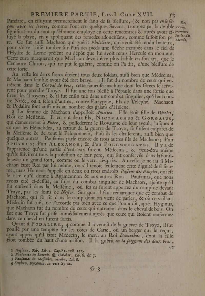 Pandare, en efluyant premièrement le fang de fa bleûurc, (Se non pas enlefn^ ^ant avec les levres, comme l’ont cru quelques Savans, trompez par la double lignification du mot qu’Homere employé en cette rencontre) ôc après avoir ef- fuyé la playe, en y appliquant des remedes adouciiîans, comme failbitfon pc- re. Ce fut aufii Machaon qui guérit PhiloBete, qui avoit etc rendu boiteux, pour s’être laifie tomber fur l’un des pieds une flèche trempée dans le fiel de l’Hydre de Lerne prélcnt ou dépôt que lui avoit remis Hercule en mourant. Cette cure marqueroit que Machaon devoit être plus habile en fon art, que le Centaure Chiron, qui ne put fe guérir, comme on l’a dit, d’une blelîlire de cette Ibrte. Au relie les deux frères étoient tous deux foleiats, aufli bien que Médecins ; Machaon femble avoir été fort brave, i II fut du nombre de ceux qui en¬ trèrent dans le Cheval de bois ^ cette fameule machine dont les Grecs le lèrvi- rent polir prendre Troye. Il fut une fois bielle à l’épaule dans une Ibrtie que firent les Troyens; 6c il fut enfin tué dans un combat fingulier, qu’il eut con« tre Nirée, ou x lêlon d’autres, contre Eurypyle, fils de Telephe. Machaon 6c Podalire font aulfi mis au nombre des galans d’Hélenc. 5 La femme de Machaon s’appclloit Amiclea. Elle étoit fille de Diodes Roi de Melîenie. Il en eut deux fils, Nicomachus 6c Gorgasus,. qui demeurèrent à Phére, 6c poflederent le Royaume de leur aveul, jufques à ce que les Héraclides, au retour de la guerre de Troye, le fuflènt emparez de la Meflenie 6c de tout le Peloponnelè, d’où ils les cliaflèrent, aulfi bien que quelques autres Paufanias parle encore de trois autres fils de Machaon ; d’un S P H Y R U s ; d’un Alexanor; 6c d’un P o l e m o c r a t e s. Il y a de l’apparence qu’une partie d’entr’eux furent Médecins , 6c' peut-être même qu’ils fiiivirent tous la profeflion de leur pere, qui fut confervée dans la famil¬ le avec un grand foin, comme ou le verra ci-après. Au relie je ne fii fi Ma¬ chaon étoit Roi par lui même, ou s’il tenoit feulement, cette dignité de fa fem¬ me, mais Homere l’appelle en deux ou trois endroits Pafieur des Peuples le titre qu’il donne à Agamemnon 6c aux autres Rois Paufinias , que nous avons cité ci-dcffiis, au fujet du combat fingulier de Machaon, ajoûte qu’il fut enfèveli dans la. Meflenie , où fès os furent apportez du camp de devant Troye, par les foins de Nefior, Sur quoi il faut remarquer que ce combat de Machaon, qui fè fit dans le camp dont on vient de parler, 6c où ce vaillant Médecin fut tué, ne s’accorde pas bien avec ce que l’on a dit,après Hyginus, que Machaon fut du nombre de ceux qui entrèrent dans le cheval de bois. On fait que Troye fut prife immédiatement après, que ceux qui étoient renfermez dans ce che\ al en furent fortis. Quant à Podalire, 4 comme il revenoit de la guerre de Troye, il fut poullê par une tempête fur les côtes de Carie, où un berger qui le reçut, ayant appris qu’il étoit Médecin, le mena au Roi Damathus , dont la fille étoit tombée du haut d’une maifon. Il la guérit en la Jaignant des deux bras cc Z Hyginus, Fah, Lih.\. Cap.Si. io8. 113. X PaufanUs in Lac$nic. Calaber, Lib. 6, & 7. 3 Paufanias in Mejfeniac. Stralo, Lib. S. 4 Stephan, Byz,antin, in v.m Syrn». ■ - - ■ - G 3 Des I xxviij. premiers Sie les in Monde,