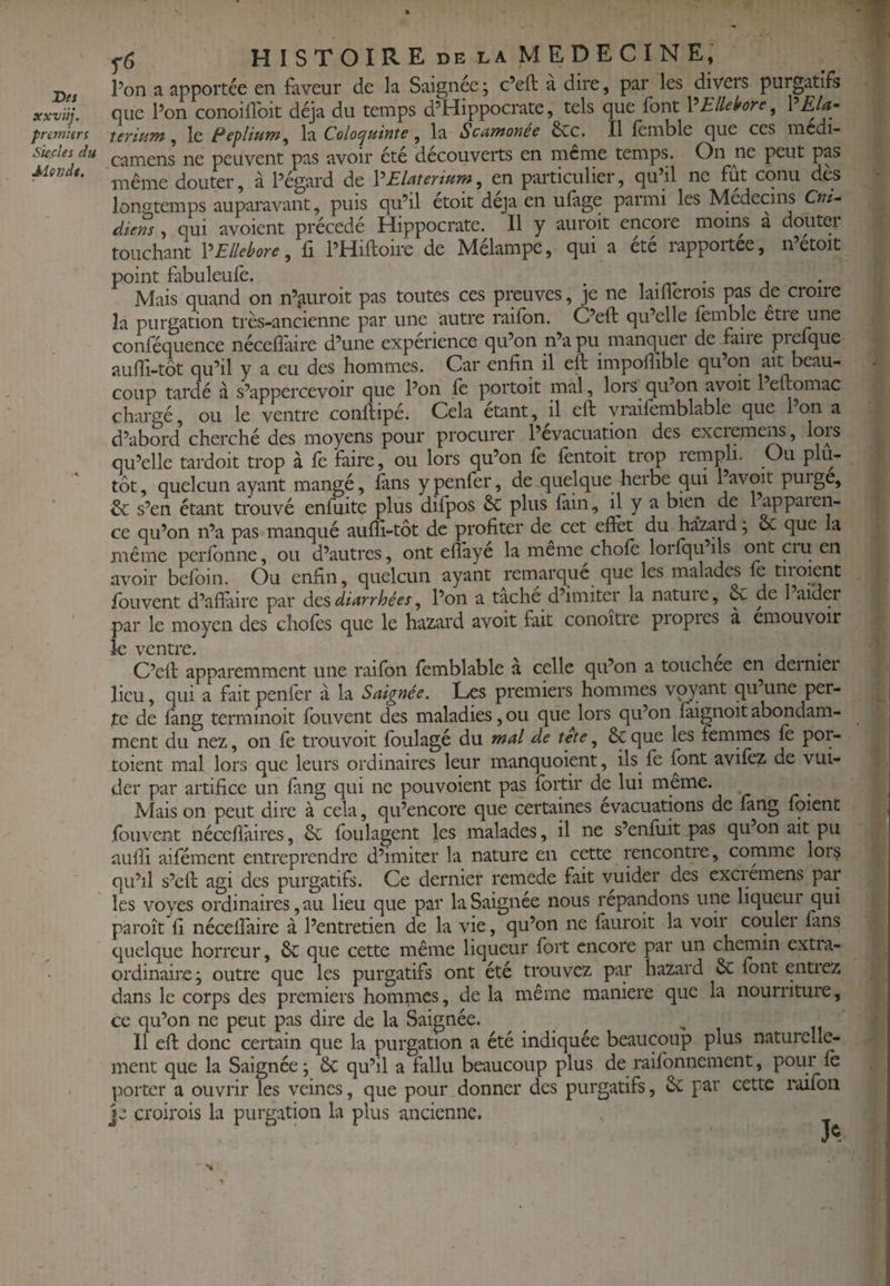 X)es xxviij. premiers Skcles du Mende. ^6 histoire DE LA MEDECINE, Pon a apportée en faveur de la Saignée ; c’eft à dire, par les divers purgatifs que Pon conoiilbit déjà du temps d’Hippocrate, tels que font X^Ellehre, ?Ela~ îerium, le Ecplium^ la Coloepuinîe, la Scatnonee 6cc. Il fenible que ces mcdi- camens ne peuvent pas avoir été découverts en rncrne temps. On ne peut pas même douter, à l’égard de VElaterium^ en particulier, qu’il ne fut cqnu des longtemps auparavant, puis qu’il etoit déjà en ufage paimi les Médecins Cni- diens , qui avoicnt précédé Hippocrate. Il y aurqit encore moins a doutei touchant VEllébore, fi PHiftoire de Mélampe, qui a ete rapportée, n’etoïc point fabuleufè. , . „ . , Mais quand on n’^iuroit pas toutes ces prçuves, je ne laiflerois pas de croire la purgation très-ancienne par une autre raifbn. C’eft qu’elle femble etie une conféquence nécelîàire d’une experience qu’on n’a pu manquei de faiie prefque aufii-tôt qu’il y a eu des hommes. Car enfin il eft impoftible qu’on ait beau- - coup tardé à s’appercevoir que Pon fe portoit mal, lors qu’on avoit 1 eftomac chargé, ou le ventre conftipé. Cela étant, il eft yraifemblable que 1 on a d’abord cherché des moyens pour procurer l’évacuation des excieme^, lois qu’elle tardoit trop à fè faire, ou lors qu’on fe fentoit trop rernpli. Ou plu¬ tôt, quelcun ayant mangé, fans ypenfer, de quelque herbe qui 1 avoit purge, & s’en étant trouvé enfuite plus difpos 6c plus fain, il y a bien de 1 apparen¬ ce qu’on n’a pas manqué aufïi-tôt de profiter de^ cet eftèt du ha'zard j cC que la même pcrfbnne, ou d’autres, ont efîaye la meme choie loifquils mit ciu en avoir befoin. Ou enfin, quelcun ayant remarqué que les malades fe tiroient fouvent d’aftàirc par àcs diarrhées ^ Pon a tache d’imiter la natuie, & de 1 aider par le moyen des chofes que le hazard avoit fait conoitre propres à émouvoir le ventre. C’eft apparemment une raifbn femblable a celle qu’on a touchée en dernier lieu, qui a fait penfer à la Saignée. Les premiers hommes voyant qu’une per¬ te de fang terminoit fouvent des maladies, ou que lors qu’on faignoit abondam¬ ment du nez, on fe trou voit foulagé du mal de tete ^ 6cque les femmes fè por- toient mal lors que leurs ordinaires leur manquoient, ils fe font avifez de vui- der par artifice un fang qui ne pouvoient pas fortir de lui meme. ^ . Mais on peut dire à cela, qu’encore que certaines évacuations de fang fbient fbuvent nécefîaires, 6c foulagcnt les malades, il ne s’enfuit pas quon ait pu / aulîi aifément entreprendre d’imiter la nature en cette rencontre, comme lors qu’il s’eft agi des purgatifs. Ce dernier remede fait vuider des excrémens par les voyes ordinaires, au lieu que par la Saignée nous répandons une liqueur qui paroît fi nécelfaire à l’entretien de la vie, qu’on ne fauroit la voir couler fans quelque horreur, 6c que cette même liqueur fort encore par un chemin extra- ^ ordinaire; outre que les purgatifs ont été trouvez par hazard 6c fbnt entrez ‘ dans le corps des premiers hommes, de la même maniéré que la nourriture, ! ce qu’on ne peut pas dire de la Saignée. ^ n ^ 11 eft donc certain que la purgation a été indiquée beaucoup plus naturelle- ment que la Saignée ; 6c qu’il a fallu beaucoup plus de raifbnnemcnt, pour fe porter a ouvrir les veines, que pour donner des purgatifs, 6c par cette roifon P croirois la purgation la plus ancienne.