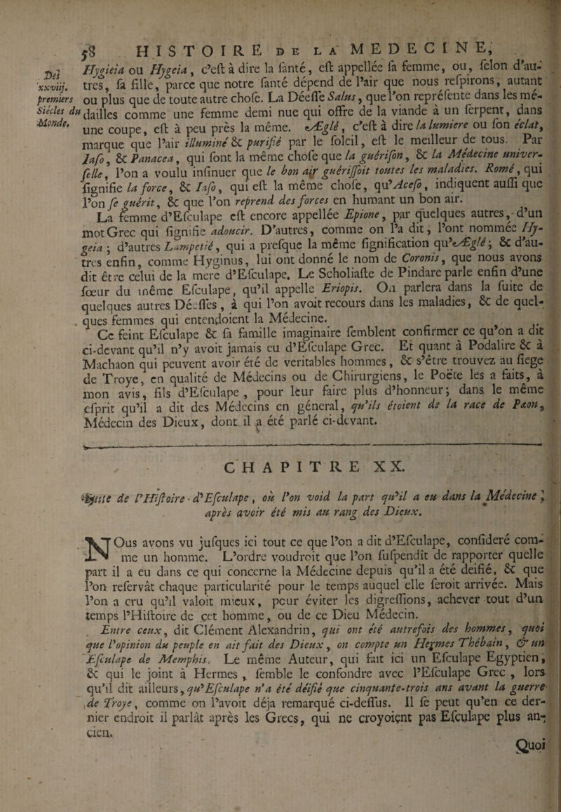 HytrieU ou Hygeîa ^ c’eft à dire la fanté, eft appcllée fa femme, ou, félon d*au-’ ^ xxviij. très, fa fille, parce que notre fanté dépend de l’air que nous refpirons, autant premiers ou plus que de toute autre choie. La Deefle Sains, que Ton reprefente dans les me- Siècles comme une femme demi nue qui offre de la viande a un lêipent, dans une coupe, eff à peu près la même, f^glê, c’eft à diwt la Inmiere ou fon écUl, marque que l’air illnminé 6c p>nrifîs par le Ibleil, eft le meilleur de tous. Par lafo, & Panacea, qui font la même chofe que la guêrifon, 6c la Médecine miver. Celle, l’on a voulu infinuer que le bon gnérifoit tontes les maladies. Romê, qui fignifie la force, ÔC Lifo, qui eft la meme cnofe, (^\Cyicefb, indiquent auffi que l’on fe gnérit, Sc que l’on reprend des forces en humant un bon air. La femme d’Efculape eft encore appellée Epione, par quelques autres, d’un mot Grec qui fignihe adoncir. O’autres, comme on Pa dit, l’ont nommée Hy- geia-, à'mixcs L>*mpetié, qui a prefquc la même fignification qu’e^^/^ ; ôc d’au- , très enfin, comme Hyginus, lui ont donné le nom de Coronis, que nous avons , dit être celui de la mere d’Efculape. Le Scholiafte de Pindare parle enfin d’une Ibeur du même Elculape, qu’il appelle Eriopis. On parlera dans la fuite de quelques autres Déeflès, à qui l’on a voit recours dans les maladies, ôc de quel- . ques femmes qui entendoient la Médecine. Ce feint Efculape & fa famille imaginaire femblent confirmer ce qu’on a dit ci-devant qu’il n’y avoit jamais eu d’Efculape Grec. Et quant a Podaliie 6c a Machaon qui peuvent avoir été de véritables hommes, 6c s’être trouvez au fîege de Troye, en qualité de Médecins ou de Chirurgiens, le Pocce les a faits^, à mon avis, fils d’Efculape , pour leur faire plus d’honneur; dans le même cfprit qu’il a dit des Médecins en général, ^n*ils étoient ds U race de Paon^ Médecin des Dieux, dont il ^ été parlé ci-devant. CH A P I T R E XX. de rifijloire ' d^Efcnlape, on l*on void la part qiCil a en dans la Médecine \ après avoir été mis an rang des Dienx. NOus avons vu jufques ici tout ce que Pon a dit d’Efculape, confideré com- • me un homme. L’ordre voudroit que Pon fufpendît de rapporter quelle . part il a eu dans ce qui concerne la Médecine depuis qu’il a été déifié, êc que Pon refervât chaque particularité pour le temps auquel elle feroit arrivée. Mais , Pon a cru qu’il valoir mieux, peur éviter les digreffions, achever tout d’un temps PHiftoire de cet homme, ou de ce Dieu Médecin. Entre ceux, dit Clément Alexandrin, qui ont été autrefois des hommes, quoi ^ qne P opinion dn peuple en ait fait des Dienx, on compte nn He^mes Ehébain, cér If 'Efcnlape de Memphis. Le même Auteur, qui fait ici un Efculape Egyptien,^ êc qui le joint à Hermes , fcmble le confondre avec PEfculape Grec , lors qu’il dit •iâWcuxs,qn*Efcnlape n’a été déifié qne cinqnante-trois ans avant la guerre- fie Téroye, comme on Pavoit déjà remarqué ci-deflus. Il fê peut qu’en ce der¬ nier endroit il parlât après les Grecs, qui ne croyoiçnt pas Efculape plus an¬ cien.