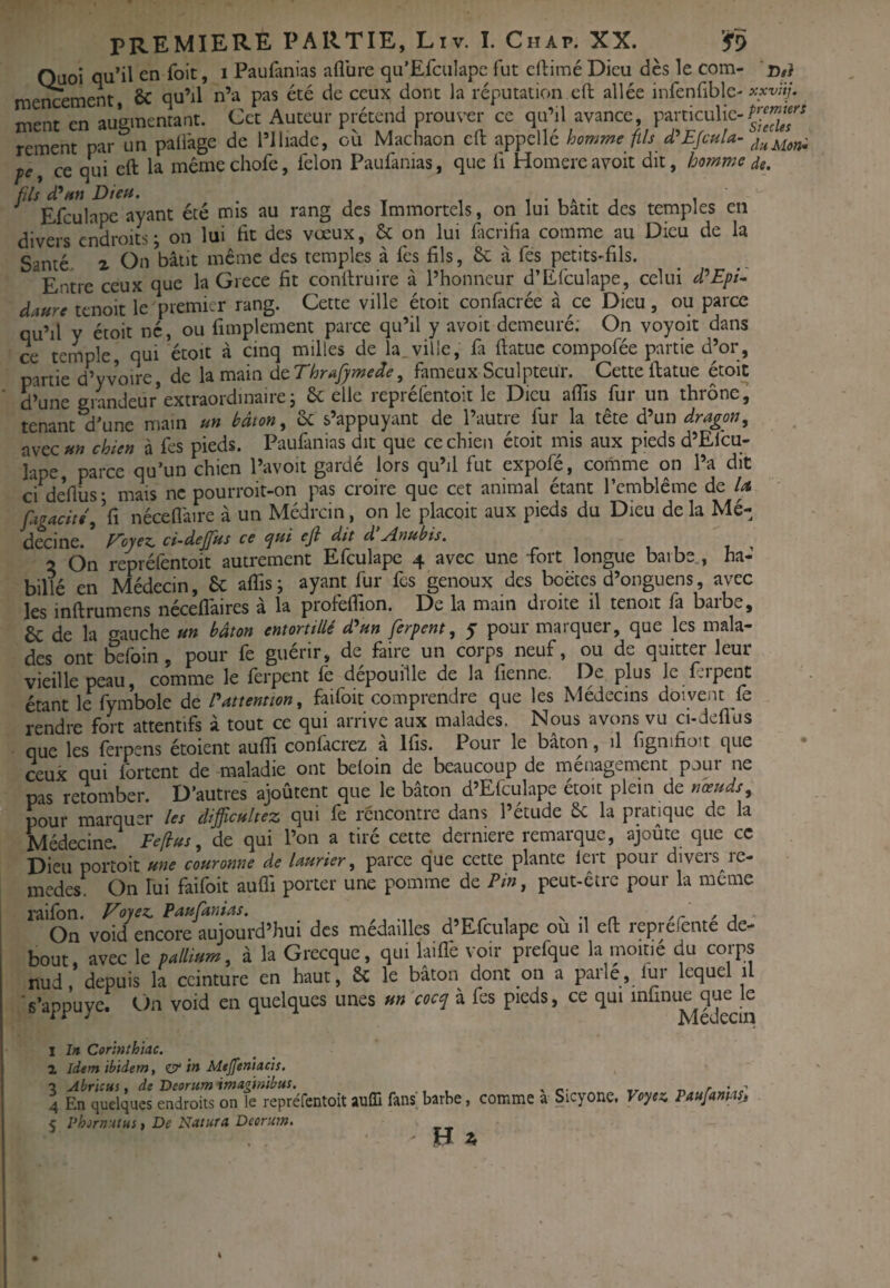 Quoi qu’il en foit, i Paufanias aflbre qu’Efciilapc fut cfbimé Dieu dès le com- o#} me^ement, & qu’il n’a pas été de ceux dont la réputation eft allée infenfiblc' xxv!ij. ment en auumentant. Cet Auteur prétend prouver ce qu’il avance, particulic- rement par un pali'age de l’Iliadc, où Machaon cft appelle homr^^e ftls d^Efcula- pe, ce qui eft la mêmechofe, félon Paufanias, que h Homereavoit dit, homme de. fils cEm Dieu. i-ia-j i Efculape ayant été mis au rang des Immortels, on lui bâtit des temples en divers endroits ; on lui fit des vœux, & on lui ficrifia comme au Dieu de la Santé. Z On bâtit même des temples à fes fils, 8c à fes petits-fils. Entre ceux que la Grèce fit conllruire à l’honneur d’Efculape, celui d^Epi^ daure tenoit le premier rang. Cette ville étoit confacrée à ce Dieu, ou parce qu’il y étoit né, ou fimplement parce qu’il y avoit demeuré; On voyqit dans ce tcrnple, qui *étoit à cinq milles de la_ville, fa ftatuc cornpofée partie d’or, partie d’yvoire, de la main dcThrafymede, fameux Sculpteur. Cette ftatue étoit d’une grandeur’extraordinaire; 8c elle repréfentoit le Dieu afiis fur un thrône^ tenant d’une main un bâton ^ 8c s’appuyant de l’autre fur la tête d’un dragon^ avec»» chien à fes pieds. Paufanias dit que ce chien étoit mis aux pieds d’Efcu¬ lape, parce qu’un chien l’avoit gardé lors qu’il fut expofé, cornme on l’a dit Cl de’fiüs- mais ne pourroit-on pas croire que cet animal étant l’cmblêrae de U fugacité, Vi nécefi'aire à un Médrcin, on le placoit aux pieds du Dieu de la Mé¬ decine. E'oyez^ ci-dejfus ce <pui ejl dit d ^nubis. 2 On repréfentoit autrement Efculape 4 avec une fort longue barbe , ha¬ billé en Médecin, 8c alTis ; ayant fur fes genoux des boëtcs d’onguens, avec les inftrumens néceflâires à la profeflion. De la main droite il tenoit fa barbe, 8c de la gauche un bâton entortillé d^un ferpent, 5 pour marquer, que les mala¬ des ont fefoin , pour fe guérir, de faire un corps neuf, ou de quitter leur vieille peau, comme le ferpent le dépouillé de la fienne. De plus le fripent étant le fymbole de Pattentton, faifoit comprendre que les Médecins doivent fe rendre fort attentifs à tout ce qui arrive aux malades. Nous avons vu ci-dcfius que les ferpens étoient aulTi confacrez à Ifis. Pour le bâton, il fignifioit que ceux qui Ibrtent de maladie ont beloin de beaucoup de ménagement pour ne pas retomber. D’autres ajoûtent que le bâton d’Efculape étoit plein de nœuds, pour marquer les dijficultez qui le rencontre dans l’etude 8c la pratique de la Médecine. Feflus, de qui l’on a tiré cette derniere remarque, ajoûte que ce Dieu portoit une couronne de laurier, parce que cette plante ieit pour diveis^ie- medes. On lui faifoit aulTi porter une pomme de Pin, peut-être pour la même railon. E^oyesi, Paufanias, s •, n /r ' j On void encore aujourd’hui des médailles d’Efculape ou il efl: reprefente de- bout, avec le w/to, à la Grecque, qui laiflè voir prefque la moitié du corps nud, depuis la ceinture en haut, 8c le bâton dont on a parle, lur lequel il 's’appuye. f)n void en quelques unes un cocq à fes pieds, ce qui infinu^^ueje I In Corinthiac. 1 idem ibidem, zjy in Mtjfeniacis. ■3 Abricus, de Deorum imagmibus. ^ .r n /■ '.s' 4 En quelques endroits on le repréfentoit auCQ fans barbe, comme a _Sicyone. Voyez. Paufamasj < PhornutHs t De Natura Deorum. H I