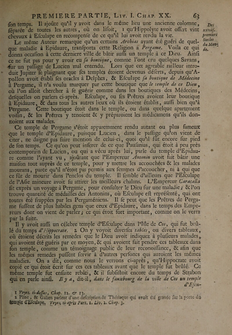 fbn temps. Il ajoûce qu’il y avoit dans le même lieu une ancienne colomne, 2)« réparée de toutes les autres, où on lifoit, 1 qu’Hippolyte avoit offert vint xxviij. chevaux à Efculape en recompenfe de ce qu’il lui avoit rendu la vie. premiers Le même Auteur remarque qu’un certains Archias ayant été guéri de quel- que maladie à Epidaure, tranfporta cette Religion à Pergame. Voila ce qui donna occafion à cette dernierc ville de bâtir auifi un temple à ce Dieu. Ainfî ce ne fut pas pour y avoir eu fa bontiepue, comme l’ont cru quelques Savans, ^ur un paffage de Lucien mal entendu. Lors que cet agréable railleur intro¬ duit Jupiter fè plaignant que fes temples étoient devenus déferts, depuis qu’A- pollon avoit établi fes oracles à Delphes, & Efculape fa boutiepue de Médecine à Pergame, il n’a voulu marquer par cette boutique que le temple de ce Dieu ^ où l’on alloit chercher à fe guérir comme dans les boutiques des Médecins, dcfquelles on parlera ci-après. Efculape, ou fes Prêtres avoient leur boutique à Epidaure, & dans tous les autres lieux où ils étoient établis, auffi bien qu’à Pert jamc. Cette boutique étoit dans le temple, ou dans quelque apartement voiun, & les Prêtres y tenoient êc y préparoient les médicamens quhls don- noient aux malades. Ce temple de Pergame^s’étoit apparemment rendu autant ou plus fameux que le temple d’Epidaure', puisque Lucien , dans le paflàge qu’on vient de citer, ne daigne pas faire mention de celui-ci, quoi qu’il fût encore fur pied ■ de fon temps. Ce qu’on peut inferer de ce que Paufanias, qui étoit à peu près contemporain de Lucien, ou qui a vécu après lui, parle du temple d’Epidau- re comme Tayant vu , ajoûtant que l’Empereur Antonin avoit fait bâtir une maifon tout auprès de ce temple, pour y mettre les accouchées &: les malades mourans, parce qu’il n’étoit pas permis aux femmes d’accoucher, ni à qui que ce fût de mourir dans l’enclos du temple. Il femble d’ailleurs que l’Efculape de l’Afie mineure avoit fu attirer les meilleurs chalans. L’Empereur CaracalU fit exprès un voyage à Pergame, pour confulter le Dieu fur une maladie,- Ôcl’on trouve quantité de médailles des Antonins, où Efculape cft reprélènté, qui ont toutes été frappées par les Pergaméniens. Il fe peut que les Prêtres de Perga¬ me fuflènt de plus habiles gens que ceux d’Epidaure, dans le temps des Empe¬ reurs dont on vient de parlerce qui étoit fort important, comme on le verra par la fuite. ' - Il y avoit aulîi un célébré temple d’Efculape dans l’Tfle de Cw, qui fut brû¬ lé du temps 2 On y voyoit diverfes tables^ ou divers tableaux, où étoient décrits les remedes que le Dieu avoit indiquez à plufieurs malades, qui avoient été guéris par ce moyen, 6c qui avoient fait pendre ces tableaux dans fon temple, comme un témoignage public de leur reconoiffance, ôc afin que les mêmes remedes puffent fervir à d’autres perfoncs qui auroient les mêmes maladies. On a dit, comme nous le verrons ci-après, qu’Hippocrate avoit copié ce qui étoit écrit fur ces ces tableaux avant que le temple fut brûlé. Ce même temple fut enfuite rebâti, 5c il fubfiiloit encore du temps de Strabon qui en parle ainfi. il y dit-il, dans le faux bourg de la ville de Cos un temple d'^EjCH^ I Vo'jex, ci-dtjfus, Chap. II. & 1^. 1 Pline , & Galien parlent d’une deferiptionde Théna<îue qui avoit été gravée fur la porte dtj. IçDjçlç d’^fculape, (i-aprls Farl» i» Liv, i. Chap. 3,