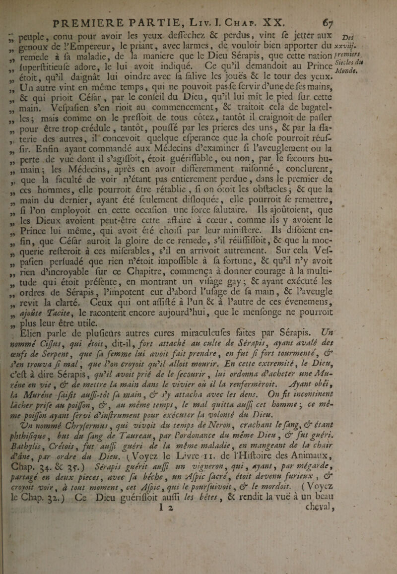 » >ï Jî 5» 5> JJ J> JJ JJ JJ J> JJ JJ JJ J' JJ JJ JJ J» JJ PREMIERE PARTIE, Liv. I. Chap. XX. 67 peuple, conu pour avoir les yeux deflcchcz & perdus, vint fc jetter aux genoux de l'Empereur, le priant, avec larmes, de vouloir bien apporter du xxvïtj, remede à fa maladie, de la maniéré que le Dieu Sérapis, que cette nation luperftitieufe adore, le lui avoit indiqué. Ce qu’il demandoit au Prince étoit, qu’il daignât lui oindre avec fa falive les joues ôc le tour des yeux. Un autre vint en même temps, qui ne pouvoir pas fe fervir d’une de fes mains, & qui prioit Céfar, par le conlèil du Dieu, qu’il lui mît le pied fur cette main. Vefpafien s’en rioit au commencement, 6c traitoit cela de bagatel¬ les; mais comme on le preflbit de tous cotez, tantôt il craignoit de pafler pour être trop crédule, tantôt, pouffe par les prières des uns, 6c par la fîa- terie des autres, il concevoir quelque efperance que la chofe pourroit réuff JJ JJ JJ JJ JJ JJ JJ JJ JJ que la faculté de voir n’étant pas entièrement perdue, dans le premier de ces hommes, elle pourroit être rétablie , fi on ôtoit les obftacles; 6c que la main du dernier, ayant été feulement difloquée, elle pourroit fè remettre, fi l’on employoit en cette occafion une force falutaire. Ils ajoûtoient, que les Dieux avoient peut-être cette nfïaire à cœur, comme ils y avoient le Prince lui même, qui avoit été choifi par leur miniftere. Ils difoient en¬ fin, que Célâr auroit la gloire de ce remede, s’il réliffiflbit, 6c que la moc- querie refteroit à ces miferables, s’il en arrivoit autrement. Sur cela Vef¬ pafien perfuadé que rien n’etoit impoflible à fa fortune, 6c qu’il n’y avoit rien d’incroyable fur ce Chapitre, commença à donner courage à la multi¬ tude qui étoit préfente, en montrant un vifage gay; 6c ayant exécuté les ordres de Sérapis, l’impotent eut d’abord Tulage de fa main, & l’aveugle revit la clarté. Ceux qui ont aflifté à l’un 6c à l’autre de ces évenemens, ajoû/f Tacite^ le racontent encore aujourd’hui, que le menfonge ne pourroit plus leur être utile. Élien parle de plufieiirs autres cures miraculeufès faites par Sérapis. Un nommé CiJJus, qui étoit, dit-il,attaché au culte de Sérapis, ayant avalé des oeufs de Serpent, que fa femme lui avoit fait prendre, en fut Jt fort tourmenté, & s*en trouva Jt mal, que l'on croyait qu*il allait mourir. En cette extrémité, le Dieu, c’eft à dire Sérapis, qu'^il avoit prié de le fecourir, lui ordonna d^acheter une Mu- rêne en vie , df de mettre la main dans le vivier ou il la renferméroit. jlyant obéi, la Murène fiijit aujfi-tôt fa main, & s^y attacha avec les dens. On fit incontinent lâcher prife au poijfon, &, au même temps, le mal quitta auffi cet homme-, ce mê¬ me potffon ayant fervi d'^injirument pour exécuter la volonté du Dieu. Ùn nommé Chryfermus, qui vivait du temps de Néron, crachant lefang^ô étant phthifque, but du fang de Taureau, par Pordonance du même Dieu, & fut guéri. Bathylis, Crétais, fut aujfi guéri de la même maladie, en mangeant de la chair d* âne, par ordre du Dieu. V'^oyez le Livre-il. de l'Hiftoire des Animaux, Chap. 54. Sc 35*.) Sérapis guérit aujfi un vigneron, qui, ayante par mégarde, partagé en deux pièces, avec fa bêche, un trl/pic facré, étoit devenu furieux , croyait voir, à tout moment, cet Âfpic, qui le pourfuivoit, & le mordait. ( Voyez le Chap. Ce Dieu guérifibit aufii les bêtes, 6c rendit la vue à un beau 1 Z cheval,