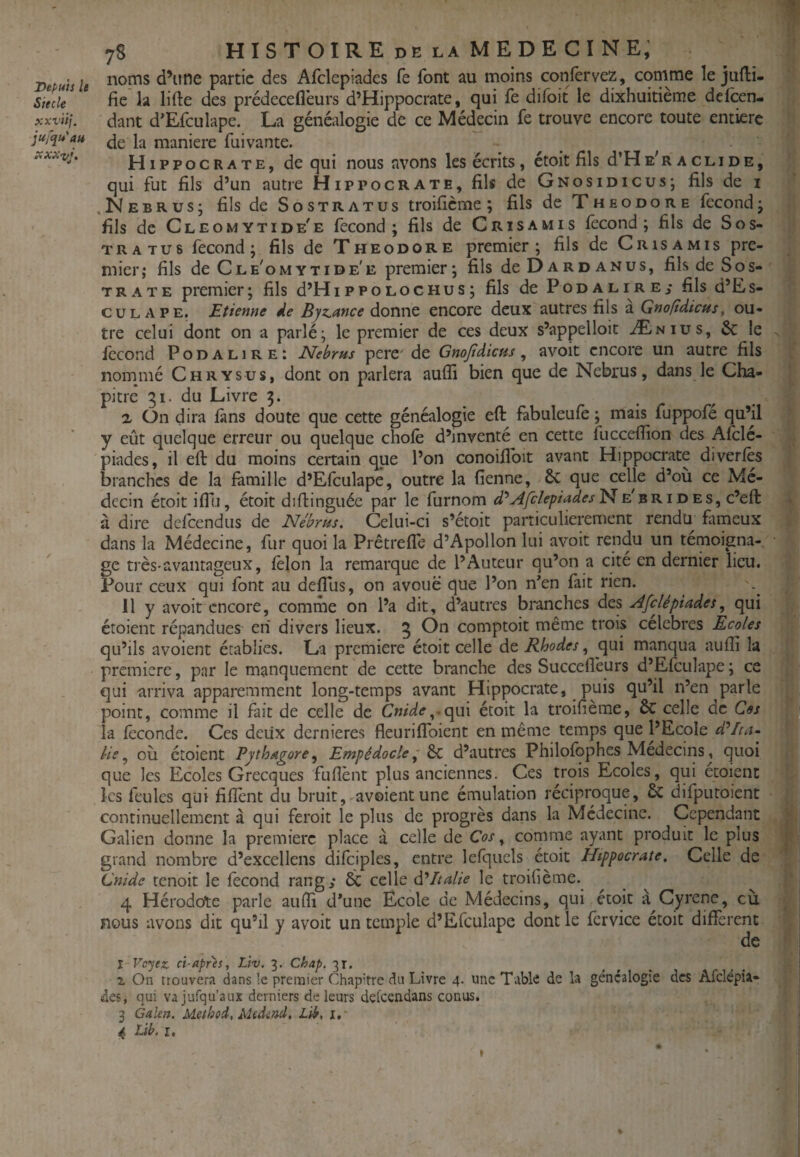 Siecle xxviij. jufqu'au 78 HISTOIRE de LA MEDECINE; noms d’itne partie des Afclepiades fe font au moins confêrvez, comme le jufli- fie la lifte des prédeceflèurs d’Hippocrate, qui fe difoit le dixhuitième defeen- dant d'Efculape. La généalogie de ce Médecin fe trouve encore toute entière de la maniéré fui vante. Hippocrate, de qui nous avons les écrits , étoit fils d’Hs'R aclide, qui fut fils d’un autre Hippocrate, fils de Gnosidicus; fils de 1 , Nebrus; fils de s o stratus troificme ; fils de T h eo do r e fécond j fils de Cleomytide'e fécond; fils de Cris amis fécond; fils de Sos- TRATU6 fécond; fils de Théodore premier; fils de Cris a mis pre¬ mier; fils de Cle'omytide'e premier; fils deDARDANUs, fils de Sos- trate premier; fils d’Hippolochus; fils dePoDALiREy fils d’Es- cuLAPE. Etieme de Byz,ance donne encore deux autres fils a Gnoftdicus^ ou¬ tre celui dont on a parlé; le premier de ces deux s’appelloit Ænius, & le fécond P o d a l 1 r e ; Nebrns pere' de Gnofidicus , avoit encore un autre fils nommé Chrysus, dont on parlera aufli bien que de Nebrus, dans le Cha¬ pitre gi- du Livre 3. a On dira làns doute que cette généalogie eft fabuleufe ; mais fuppofé qu’il y eût quelque erreur ou quelque choie d’inventé en cette fucceflion des Afclé- piades, il eft du moins certain que l’on conoiftbit avant Hippocrate diverlès branches de la famille d’Efculape, outre la fienne, 6c que celle d’où ce Mé¬ decin étoit iftl.i, étoit diftinguée par le furnom Afclepiades^e'brides, c’efl: à dire defeendus de Nébrus, Celui-ci s’étoit particulièrement rendu fameux dans la Médecine, fur quoi la Prêtrefle d’Apollon lui avoit rendu un témoigna¬ ge très-avantageux, lèlon la remarque de l’Auteur qu’on a cité en dernier lieu. Pour ceux qui font au deffus, on avoue que l’on n*en fait rien. 11 y avoit encore, comme on l’a dit, d’autres branches des Afclépiades, qui étoient répandues eii divers lieux. 5 comptoir même trois célébrés Ecoles qu’ils avoient établies. La première étoit celle de Rhodes, qui manqua aufîi la première, par le manquement de cette branche des Succefl'eurs d’Efculape ; ce qui arriva apparemment long-temps avant Hippocrate, puis qu’il n’en parle point, comme il fait de celle de Cnide^-qui étoit la troifième, 6c celle oc CSs>\ la féconde. Ces deux dernières fleuriflbient en même temps que l’Ecole dVia- lie ^ où étoient Pjthagore^ Empédocle ~ ^ d’autres Philofbphes Médecins, quoi que les Ecoles Grecques fuflént plus anciennes. Ces trois Ecoles, qui etoient les feules qui fiftént du bruit, avoient une émulation réciproque, & difputoient • continuellement à qui feroit le plus de progrès dans la Médecine. Cependant Galien donne la première place à celle de Cos, comme ayant produit le plus grand nombre d’excellens difciples, entre lefquels étoit Hippocrate, Celle de Cnidc tenoit le fécond rang; & celle ddItalie le troifième.^ 4 Hérodote parle aufti d*une Ecole de Médecins, qui étoit à^Cyrene, cù nous avons dit qu’il y avoit un temple d’Efculape dont le fcrvice étoit different de î Vc'jez ci-après, Llv. 3. Chap. 31. Z On trouvera dans le premier Chap'tre du Livre 4. une Table de la généalogie des Afclépil- des, qui vajufqu’aux derniers de leurs delcendans conus. 3 Galen. MethoiAiedind, Lib, i. 4 Lib. r. % f