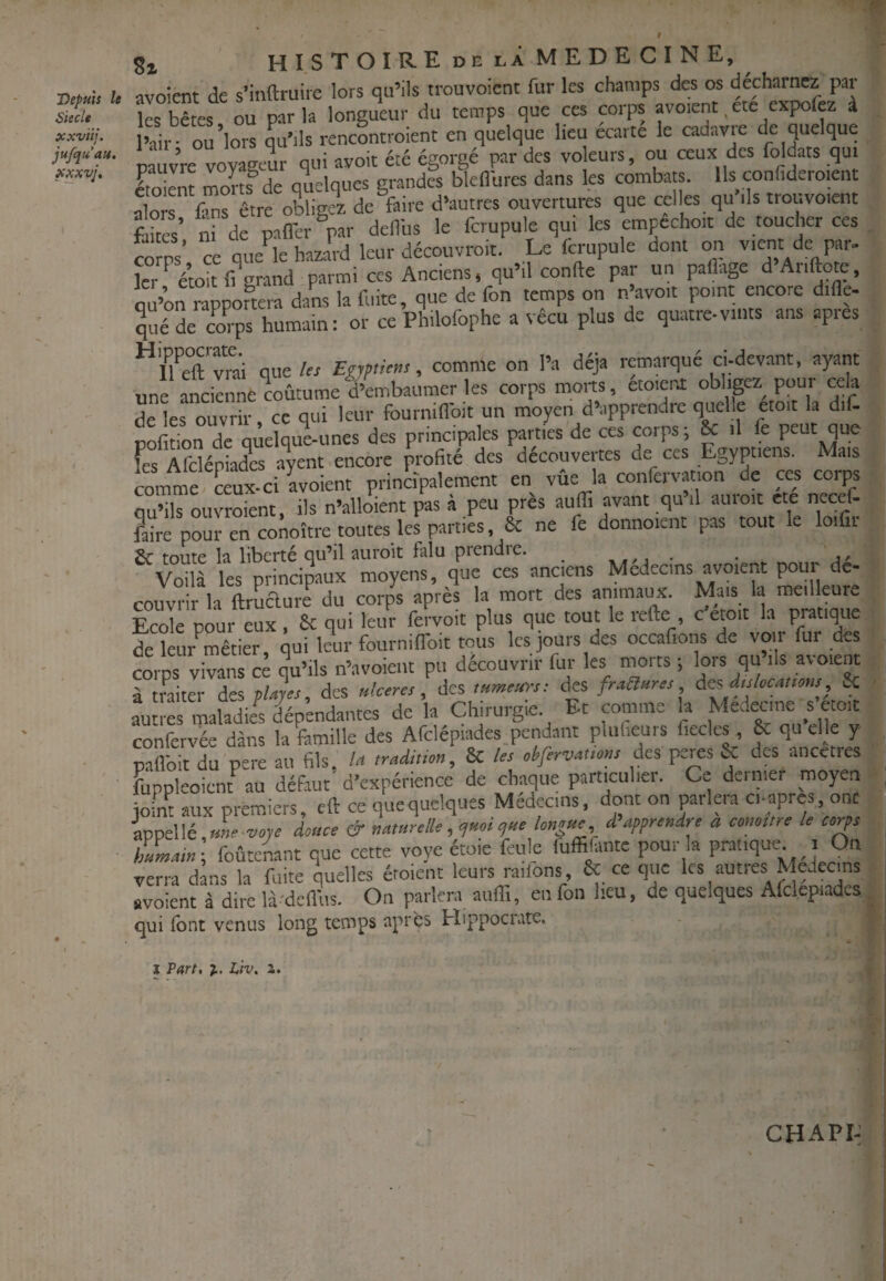 Sieclt xxviij. jufquau. xxxvj. 8i hISTOIREdelÀMEDECINE, ■Depm U avoient de s’inftruiic lors qu’ils trouvoicnt fur les champs des os les bêtes ou parla longueur du temps que ces corps avoient, etc expolez à iSr ou lors qu'ils rencontroient en quelque lieu écarté le cadavre de quelque P ÙVre voyageur qui avoit été égorgé par des vo eurs, ou ceux des foldats qu. Itokm mons^de quelques grandes blcllures dans les combats. Us confidero.en Sorrfms être obligez de faire d’autres ouvertures que celles qu ils trouvoient fdtés’ nrdf paner ®par deflbs le fcrupule qui les empêchoit de toucher ces CO Ps’ ce queV haziJrd leur découvroit. Le fcrupule dont on vient de par- îer éJtf. grand parmi ces Anciens, qu’il confte par un paHage d’Ariftote, ou’on mppolera dans la fuite, que de fon temps on n avoir point encore dide- qué de co%s humain: or ce Philofophe a vécu plus de quatre-vmts ans apres “lUft'vmi queto Egyptien, comme on l’a déjà remarqué ci-devant, ayant une ancienne coutumelÿembaumer les corps morts, etoieri obligez pour cela de les ouvrir, ce qui leur fourninbit un moyen d’apprendre quelle etoit la dif- pofdon de qùelque-unes des principales parties de ces corps; & il fe peut que fes Afdépiades a«nt encore profité des découvertes de ces Egyptiens. Mais comme ceux-ci avoient principalement en vûe la confcrvation de ces corps qu’ils ouvroient, ils n’alloient pas à peu près auffi avant qu’il auroit etc necef- ?aire pour en conoître toutes les parties, & ne fe donnoient pas tout le loifii 2c toute la liberté qu’il îiuroit falu prendie. ^ •»« /1 • • a' Voilà les principaux moyens, que ces anciens Medeems avoient pour dé¬ couvrir h ftruclure du corps après la mort des animaux. Mais la meilleure S poui eux & qui leur feWoit plus que tout le refte c'étoit la pratique de îeur’^mêtler, qui leur fournilToit tous les jours des occafions de voir fur de corps vivans c^ qu’ils n’avoiei.t pu découvrir fur les niorts ; lors qu’ils avoient à traiter des pUjes, des ulcem, des lumeiirs: tfcs fraaures, àts dtilüCMmts & autres maladi/s iépendantes de la Chirurgie. Et comme la Medecme s etoit confervée dans la fiimille des Afclépiades.pendaiit plufieurs fiecles, & qu elle y pallbit du pere au fils, la tradiiton, 8c les ohfervauom des peres & des .meetres fiippleoicnt au défaut' d’expérience de chaque particulier. Ce dernier moyen joint aux premiers, eft ce que quelques Médecins, dont on parlera ci-apres, ont appelle une voye douce & mmrelle, yssei yue longue, d’apprendre a contre le corps hLain-, foûte^nt que cette voye étoie feule fuffilante pour la pratique i On verra dans la fuite quelles éroient leurs raiions, & ce que les autres Médecins avoient à dire là-defius. On parlera auffi, en fon heu, de quelques Afclepiadcs qui font venus long temps après Hippocrate. l Part, %. Liv. a. CHAPI-