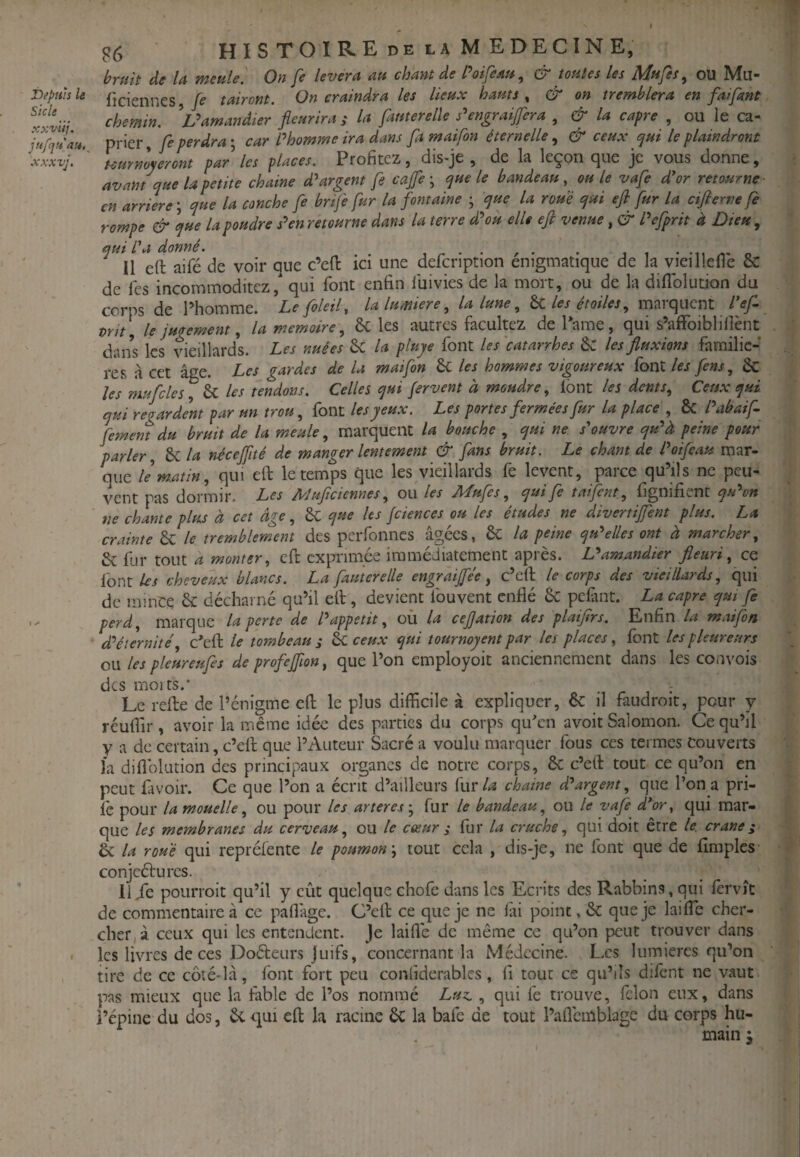 f iDepuh le Skie xxv'iij. jufciHau,^ Al A • I ^ g6 hISTOIREdelaMEDECINE, bruit de U meule. On fe lèvera au chant de Poifeau, & toutes les Mups, ou Mu- ficiennes, fe tairont. On craindra les lieux hauts , & on tremblera en faifant chemin. amandier fleurira ; la fauterelïe s^engraiffera , & la câpre , ou le câ¬ prier fe perdrai car Phomme ira dans famaifon éternelle & ceux cpui le plaindront uurnlyermt par les places. Profitez, dis-je , de la leçon que je vous donne, avant que la petite chaine d^ argent fe café-, que le bandeau, ouïe vafe dW retourne- en arriéré ; que la canche fe brtfe fur la fontaine ; que la roué qui efi fur la ctfieme fe rompe & que la poudre s'^enretourne dans la terre d^u elle ejl venue, & Pcfprit à Dieu, quil'a donné. , . . . , . . , , • .,1 o U eft aifé de voir que c’efl: ici une defcnption enigmatique de la vieillefle & de Tes incommoditez/ qui font enfin luivies de la mort, ou de la diflbludon du corps de l’homme. Lefoleil, la lumière, la lune, hi les étoiles, marquent Pef vrit[ le jugement, la mémoire, ôc les autres facultez de Pâme, qui s’affoibli lient dans les vieillards. Les nuées 6c la pluye font les'eatarrhes les fluxions familic-’ res à cet âge. Les gardes de U maifon 6c les hommes vigoureux font les fens, & les mufcles, 6c les tendons. Celles qui fervent a moudre, Ibnt les dents. Ceux qui qui regardent par un trou, font les yeux. Les portes fermées fur la place , & Pabaif. fement du bruit de la meule, marquent la bouche , qui ne s'ouvre qu'^à peine pour parler, &C la néceffité de manger lentement & fans bruit. Le chant de Poifeau mar¬ que le matin, qui eft le temps que les vieillards fe lèvent, parce qu’ils ne peu¬ vent pas dormir. Les Mufteiennes, ou les Mufes, qui fe taifent, fignifient qu^n ne chante plus à cet âge, 6c que les fciences ou les études ne divertiffent plus. La crainte dc le tremblement des perfonnes âgées, & la peine quelles ont à marcher, & fur tout a monter, eft exprimée immédiatement après. L'*amandier fleuri, ce font les cheveux blancs. La fauterelïe engraijfée, c’eft le corps des vieillards, qui de mince & décharné qu’il eft , devient fouvent enflé &: pefant. La câpre qui fe perd, marque la perte de P appétit, üù la cejjation des plaiflrs. Enfin la maifon d^éiernité c'eft le tombeau j èc ceux qui tournoyent par les places, font les pleureurs ow les pleureufes de profeffion, que l’on employoit anciennement dans les convois des moi ts.' Le refte de l’énigme eft le plus difficile à expliquer, 6c il faudroit, pour y réuflir, avoir la même idée des parties du corps quYm avoit Salomon. Ce qu’il V a de certain, c’eft que l’Auteur Sacré a voulu marquer fous ces termes Couverts la diflblution des principaux organes de notre corps, ôc c’eft tout ce qu’on en peut favoir. Ce que l’on a écrit d’ailleurs fiir/^ chaine d'argent, que l’on a pri- Ic pour la mouelle, ou pour les artèresfur le bandeau, ou le vafe d’or, qui mar¬ que les membranes du cerveau, ou le cœur ; fur la cruche, qui doit être le. crâne ^ ÔC la roué qui repréfente le poumon \ tout cela , dis-je, ne font que de Amples conjcéfurcs. li/e poiiiToit qu’il y eût quelque chofe dans les Ecrits des Rabbins, qui lervît de commentaire à ce paflâge. C’eft ce que je ne fai point, ôc que je laifle cher¬ cher, à ceux qui les entendent. Je laifle de même ce qu’on peut trouver dans les livres de ces Doéteurs Juifs, concernant la Médecine. Les lumières qu’on tire de ce côté-lâ, font fort peu confiderablcs, fi tout ce qu’ils dilent ne vaut pas mieux que la fable de l’os nommé Luz., qui fe trouve, félon eux, dans i’epine du dos, ôc q^ui eft la racine ôc la bafe de tout l’aflemblagc du corps hu¬ main J