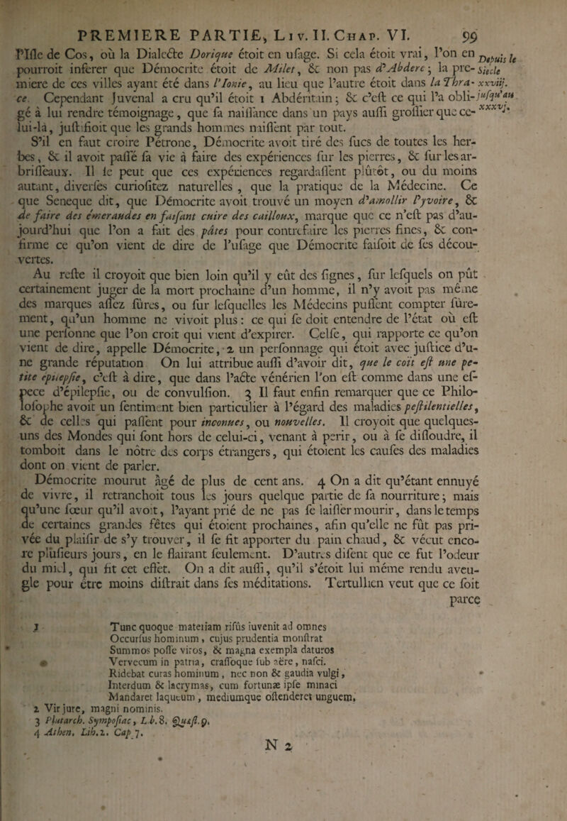 rifle pourrait PREMIERE PARTIE, Liv.1I.Chap. VI. 99 de Cos, où la Dialcdte Doricjue étoit en ulage. Si cela étoit vrai, l’on u •oit inferer que Démocrite étoit de Milet ^ 6e non pas ; la pre- lui-là, juftifioit que les grands hommes naiflènt par tout. S’il en faut croire Pétrone, Démocrite avoit tiré des fucs de toutes les her¬ bes , & il avoit palîe fa vie à faire des expériences fur les pierres, 6e fur les ar- brifléaux. Il le peut que ces expénences regardalfent p'ûtôt, ou du moins autant, diverfes curiofitez naturelles , que la pratique de la Médecine. Ce que Seneque dit, que Démocrite avoit trouvé un moyen amollir Pyvoire^ 6c de faire des émeraudes en fatfant cuire des cailloux, marque que ce n’eft pas d’au¬ jourd’hui que l’on a fait des pâtes pour contrefaire les pierres fines, 6c con¬ firme ce qu’on vient de dire de l’ufage que Démocrite faifoit de fes décou¬ vertes. Au refie il croyoit que bien loin qu’il y eût des fignes, fur lefquels on pût certainement juger de la mort prochaine d’un homme, il n’y avoit pas même des marques afl'ez fûres, ou fur lefquclles les Médecins puflént compter fùre- ment, qu’un homme ne vivoit plus ; ce qui fe doit entendre de l’état où eft une perfonne que l’on croit qui vient d'expirer. Çelfe, qui rapporte ce qu’on vient de dire, appelle Démocrite,-z un perlbnnage qui étoit avec jufiiee d’u¬ ne grande réputation On lui attribue aufli d’avoir dit, tyue le coït eft une pe- tite épuepfie, c’cfi à dire, que dans l’aéte vénérien l’on eft comme dans une eft Î)ece d’cpilcpfie, ou de convulfion. g II faut enfin remarquer que ce Philo- ofophe avoiqun fentiment bien particulier à l’égard des pejiilentielles ^ 6c de celles qui paflént pour inconues, ou nouvelles. Il croyoit que quelques- uns des Mondes qui font hors de celui-ci, venant à périr, ou à fe difloudre, il tomboit dans le nôtre des corps étrangers, qui étoient les caufes des maladies dont on vient de parler. Démocrite mourut age de plus de cent ans. 4 On a dit qu’étant ennuyé de vivre, ’ • 1 ^ U une *e, il retranchoit tous les jours quelque partie de fa nourriture \ mais fœur qu’il avoit, l’ayant prié de ne pas fe laiflèr mourir, dans le temps c certaines grandes fêtes qui étoient prochaines, afin qu’elle ne fût pas pri¬ ée du plaifir de s’y trouver, il fè fit apporter du pain chaud, 6c vécut enco¬ re plùfieurs jours, en le flairant feulement. D’autres difent que ce fut l’odeur du miel, qui fit cet eflèt. On a dit aufli, qu’il s’éroit lui même rendu aveu¬ gle pour être moins diftrait dans fes méditations. Tertulhen veut que ce ibit parce I Tune quoque mateiiam rifûs iuvenit ad onines Occurtus hominum, cujus prudentia monftrat Summos pofl'c viros, & magna exempla daturos € Vervecum in patna, craflbque lub aère, nafei. Ridebat curas homitium, nec non & gaudia vulgi, Interdum & lacrymas, cum fortunæ ipfe minaci Mandaret laqueum, mediumque oftenderet unguem.' 1 Virjure, magni nominis. 3 Plutarch. Sympofac t L kS. fluifi.g, 4 Athen, Lih.z, Cap 7. N a ■