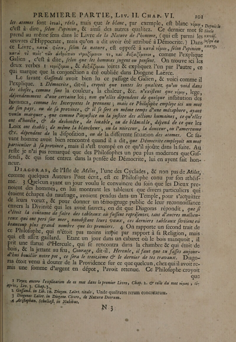 les atomes font Irea), réels^ mais que le blanc^ par exemple, eft blanc , c’efl: hd\rt,felon P opinion^ & ainfi des autres qualitcz. Ce dernier mot fe I prend au même Icns dans le Livre àe la Nature de Phomme^ ( qui eft parmi les xxv'ùj. I œuvres d’Hippocrate, mais qu’on a dit avoir été attribué àDémocrite.) Dans^“^^“^ ce Livre, cfvV/v, félon la nature^ eft oppofé k v-x-râ voixov ^ félon Popinion xxTtc 70 Trpoç'TÛy dvèfdTTuv vop^cjwei-ov le, xx) bo^x^cfsvov , comme l’expIiquc I Galien , c’eft à dite, félon cjue les hommes jugent ou penfent. On trouve ici les 1 deux verbes i vop/^cjuctt, ôc éo^x^oyiai joints 6c expliquez l’un par l’autre cc qui marque que la conjonclion a été oulftiéc dans Diogene Lacrce. Le lavant Gafendi avoit bien lu ce paflage de Galien, 6c voici comme il l’explique, z Démoerhe, dit-il, cropoit <jue toutes les cfualitez. qu'mon void dans leschofes, comme font la couleur, la chaleur, 6cc. n'^exiflent e^ue ^ îege, , j dependemment d'aune certaine \o\\ non cju^elles dépendent de quelque inftitution des j hommes, comme les Interprètes le prennent', mais ce P hilofophs employé ici un mot de fon pays y ou de fa province, & il fe fert en même temps d'aune métaphore, ayant voulu marquer , que comme Pinjufiiee ou la jufiiee des avions humaines, ceqpPelles CM ePhonête^ ^ de deshonête, de louable, ou de blâmable, dépend de ce que les ^oix ont établi', de même la blancheur ^ ou la noirceur, U douceur, ou P amertume &c. eUpendem de la difpofition, ou de la diflèrente fituation des atomes. Ce la¬ vant homme avoit bien rencontré quand il a dit, que Bémocrite employoit un mot parncuUer à fa province, mais il s’eft trompé en ce qu’il ajoûte dans la fuite. Au refte je n’ai pas remarqué que des Philofophes un peu plus modernes queGaf- lendi, 6c qui font entrez dans la penfée de Démocrite, lui en ayent fait lion- - Diagoras, de rifle de Mélos, l’une des Cycladcs, 6c non otes Milef,. comme quelques Auteurs l’ont écrit, eft ce Pliilofophe conu par fon atheif-• me. 3 C^elcun ayant un jour voulu le convaincre du foin que les Dieux pre- noient des hommes, en lui montrant les tableaux que divers particuliers qui. etoient echapez du naufrage, avoient pendus dans un Temple, pour s’acquitter de leurs vœux, 6c pour donner un témoignage public de leur reconnoilî'ance - envers la Divinité qui les avoit fauvez, on dit que Diagoras répondit, quef c étoit la coutume de faire des tableaux où fujfent repré/entez, tant d’autres malheu¬ reux qui ont péri fur mer, nonobflant leurs vœux, ces derniers tableaux feraient en plus grand nombre que les premiers. 4 On rapporte un fécond trait de ce IhUolophe, qui n’étoit pas moins impie par rapport à fa Religion, mais, qui elt allez gaillard. Etant un jour dans un cabaret où le bois manquoit, il prit une ftame d’Hcrcule, qui fe rencontra dans la chambre 6c qui étoit de L , Courage, dit-il, Hercule, il faut que tu fajfes aujour- a hut bouillir notre pot, ce fera le treiz.teme & le dernier de tes travaux. Diago¬ ras etoit venu à douter de la Providence fur ce quequelcun.chezquiilavoin-e- mis une fomme d’argent en dépôt, l’avoit retenue. Ce Philofophe croyoit que tneore rexplicaùon de ce mot dans le premier Livre, ChapiX. & celle du mot , ci- *pres, Uv.i. Chap.i.^ ^ . Z (^Jfand. in tib. lo. Diogen. La'ért. titulo, Unde qualitatcs rcrum concretarura. . 3 fyogenes Laert. tn Diogene. Cicero, de Nutura Deorum. I ^4 •^tfitphan, Scheîiajl, in Nubibus, ! “ ■ N 3