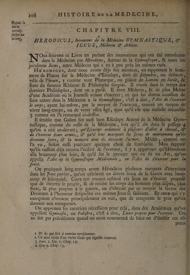 ïo6 depuis le Siecle xxviij. jufquau ÿxxvl^ H I s T O I R E DE LA M E D KG I N E, CHAPITRE VIII. HEROD/CVS, Inventeur de la Médecine GrMNAS^lQVE, 1C CV S y Me'decin & Athlete, NOus finirons ce Livré en parlant des innovations qui ont été introduites* dans la Médecine par Hérodicus^ Auteur de la Gymnafiique, & nous lui. joindrons Iccus, autre Médecin qui a eu à peu près les mêmes vues. He'uodicüs, dont nous avons déjà fait mention, en rapportant le fenti- ment de Platon fur la Médecine d’Efculape,. étoit de Sélymbre^ ou Sélivrée^ \\\\q àc Thrace, i comme veut Plutarque, ou plutôt .de Lentini en Sicile^ 6c • frere du fameux Rhéteur & Philofophe Gorgias, Il vivoit dans le temps des derniers Philofophes, dont on a parlé. Il éroit Médecin , 6c de plus Maître d’une Académie où la jeuneflè venoit s’exercer ; ce qui lui donna occafîon de làire entrer dans la Médecine 2 la Gymnafii<pue, c’efi: à dire, l'^Art de s'exercer le corps', ayant lui-même, par le moyen de l'exercice, trouvé un moyen de. vivre long-temps, ou de venir aflèz âgé, quoi qu’il eût une maladie incurable 5 comme on l’a remarqué ci-defilis. Il ferable que Galien fait aufli bien Efculape Auteur de la Médecine Gym- mftique, comme du reft'e de la Médecine, lors qu’il dit dans de paflàge 4. qu’On a cité ce-devantj Efculape ordonnait à plufieurs d'aller à cheval, QT de s^exercer étant armei,, & qu'il leur marquait les fortes de mouvemens qti'ils- devaient faire, dr la maniéré dont ils devaient s'armer. Médée,. comme on; l’a vu , faifoic aufii pr^ttiquer quelque choie de ferablable. Mais fuppofé' qu’ils euffent déjà rcconu l’uçilité de l’exercice, il y a apparence qu’Hérodicusv alla beaucoup plus loin,. 6c qu’il fut le premier qui en fit un Art, qu’on, appella l'Art de la Gymna(ïique Médicinale , ou l'Art de s'exercer pour la, famé. On pratiquoit long temps avant Hérodicus plufieurs maniérés d’exercices* dans les feux publics, qu'on célebroit en divers* lieux de la Grece avec beau¬ coup de folemnité. Ceux qui avoient inftitiié ces Jeux ne s'étoient propofé- que de divertir le peuple, 6c de rendre les-corps des hommes plus difpôs,. plus forts, 6c plus propres à la guerre, ou d’obtenir par ce moyen la faveur des* Divinitez à l’honneur delquelles ces mêmes Jeux le faifoient. Et ceux qui s'y exerçoient n’avoient principalement en vue, que de remporter le prix qu’on; donnoit aux vainqueurs. On apprenoit les exercices nécellàires pour cela, dans des Académies qu’on; appelloit Gymnafa ^ ou PaUfira, c’efi: à dire. Lieux propres pour s'exercer. On; ne fait pas précifément quand on avoit commencé de bâtir ou d’établir ces ef- peces 1 De üs qui fera à numim corripïuntur. r Ce mot vient d’iin verbe Grec (^ui fignifie s’exercer* 3 Part. I. Lh. i. Chap. i4- Lii>^ Chap. ' ; ■ (