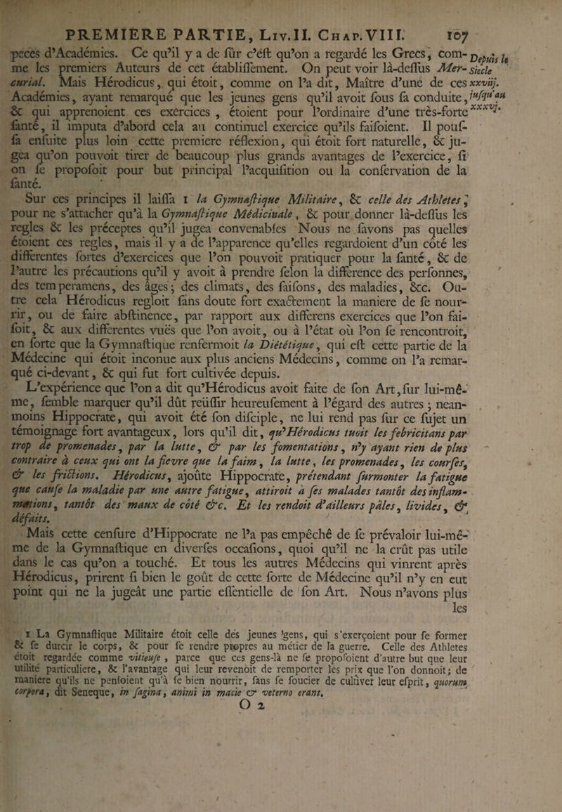 pcces d’Académies. Ce qu’il y a de fûr c’eft qu’on a regardé les Grecs j ^^^'’Depuhît me les premiers Auteurs de cet établiflément. On peut voir là-deflus Mer- sïecle curial. Mais Hérodicusqui étoit, comme on l’a dit, Maître d’une de ccsxxvüj. Académies, ayant remarqué que les jeunes gens qu’il avoit fous (à conduite, & qui apprenoient ces exercices , étoient pour l’ordinaire d’une très-forte iànté, il imputa d’abord cela au continuel exercice qu’ils failbient. Il pouf¬ fa enfuite plus loin cette première réflexion, qui étoit fort naturelle, & ju¬ gea qu’on pouvoir tirer de beaucoup plus gmnds avantages de l’exercice, fî on fe propofoit pour but principal l’acquifition ou la confervation de la fanté. Sur ces principes il lailfa i la CymnaftiipHe Militaire, & celle des Athlètes ^ pour ne s’attacher qu’à la Gymnaflit^ue Médicinale, 8c pour donner là-deflus les réglés & les préceptes qu’il jugea convenables Nous ne lavons pas quelles étoient ces réglés, mais il y a de l’apparence qu’elles regardoient d’un coté les différentes fortes d’exercices que l’on pouvoir pratiquer pour la Iànté, 6c de l’autre les précautions qu’il y avoit à prendre félon la différence des personnes, ' des temperamens, des âges; des climats, des faifons, des maladies, &c. Ou¬ tre cela Hérodicus regloit làns doute fort exaétement la maniéré de fe nour¬ rir , ou de faire abftinence, par rapport aux différens exercices que l’on fai- foit, & aux différentes vues que l’on avoit, ou à l’état où l’on fe rencontroit, en forte que la Gymnaftique renfermoit la Diététique, qui efl: cette partie de la Médecine qui étoit inconuc aux plus anciens Médecins, comme on l’a remar¬ qué ci-devant, & qui fut fort cultivée depuis. L’expérience que l’on a dit qu’Hérodicus avoit faite de fon Art,fur lui-mê¬ me, lémble moquer qu’il dût reiiflir heureufement à l’égard des autres ; nean¬ moins Hippocrate, qui avoit été fon difciple, ne lui rend pas fur ce fujet un témoignage fort avantageux, lors qu’il dit, qu* Hérodicus tuait les febricit ans par trop de promenades, par la lutte, & par les fomentations, n^y ayant rien de plus contraire à ceux qui ont la fievre que la faim, la lutte, les promenades, les courfes^ & les friSlions. Hérodicus^ ajoûte Hippocrate, prétendant furmonter la fatigue que caufe la maladie par une autre fatigue ^ attiroit a fis malades tantôt des inflam¬ mations^ tantôt des maux de coté &c. Et les rendoit d*ailleurs pales^ livides^ & défaits. Mais cette cenfure d’Hippocrate ne l’a pas empêche de lé prévaloir lui-mê¬ me de la Gymnaftique en diverfes occaflons, quoi qu’il ne la crût pas utile dans le cas qu’on a touché. Et tous les autres Médecins qui vinrent après Hérodicus, prirent fi bien le goût de cette forte de Médecine qu’il n’y en eut point qui ne la jugeât une partie efiéntielle de fon Art. Nous n’avons plus les ï La Gymnaftique Militaire étoit celle dés jeunes Igens, qui s’exerçoient pour fe former & fe durcir le corps, & pour fe rendre propres au métier de la guerre. Celle des Athlètes étoit regardée comme vitieu/e , parce que ces gens-là ne fe propofoient d’autre but que leur utilité particulière, & l'avantage qui leur revenoit de remporter les prix que l’on donnoit; de maniéré qu’ils ne penfoient qu’à fe bien nourrir, fans fe foucier de cultiver leur efprit, quorum (orpora, dit Seneque, in fiflna, animi in macie cr vetemo erant,