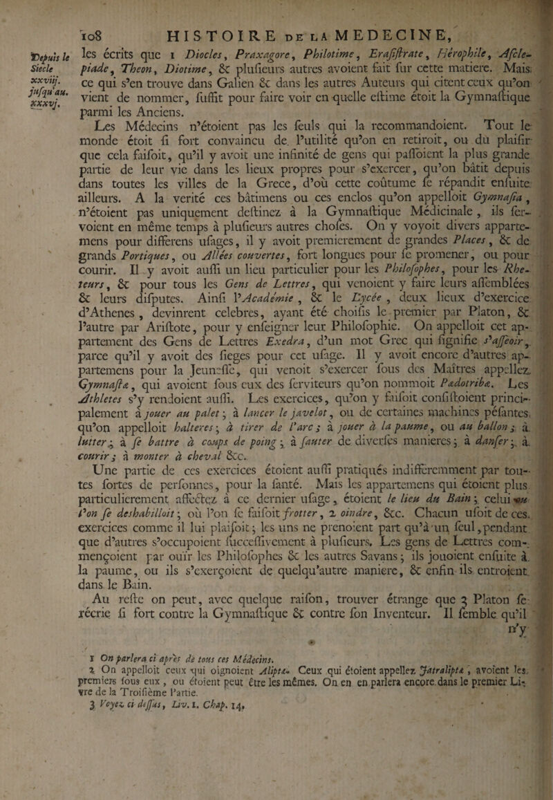 siècle xxviij. jftfqu’att. xxxvj. \ io8 HISTOIRE DE LA MEDECINE, les écrits que i Diodes ^ Praxagore ^ PhHotime, Erafifirate ^ Hêrophile, ^fcle^ piade^ Theon^ Diotime ^ Sc plufieLirs autres avoient fait fur cette matière. Mais; ce qui s’en trouve dans Galien 6c dans les autres Auteurs qui citent ceux qu’on vient de nommer, fiiffit pour faire voir en<|uelle ellime étoit la Gymnaftique parmi les Anciens. Les Médecins n’étoient pas les feuls qui la rccommandoient. Tout le monde étoit ü fort convaincu de. l’utilité qu’on en retiroit, ou du plaifir- que cela faifoit, qu’il y avoit une infinité de gens qui paflbient la plus grande partie de leur vie dans les lieux propres pour s’exercer, qu’on bâtit depuis dans toutes les villes de la Grece, d’où cette coûtume fe répandit enfuitc ailleurs. A la vérité ces bâtimens ou ces enclos qu’on appelloit Gymnajta , n’étoient pas uniquement deftinez à la Gymnaftique Médicinale , ils fer- voient en même temps à plufieurs autres choies. On y voyoit divers apparte- mens pour diffèrens ufages, il y avoit premièrement de grandes Places, 6c de grands Portiques, ou Jllées couvertes, fort longues pour fe promener, ou pour courir. Il y avoit aufli un lieu particulier pour les Philofophes, pour les Rhé¬ teurs, 6c pour tous les Gens de Lettres, qui venoient y faire leurs aflcmblées & leurs dilputes. Ainfi VAcade'mie , 8c le Lycée , deux lieux d’exercice d’Athènes , devinrent célébrés, ayant été choifis le-pranier par Platon, 6c l’autre par Ariftote, pour y enfeigner leur Philofophie. On appelloit cet ap- paitement des Gens de Lettres Exedra, d’un mot Grec qui fignifie s'^ajfeoir,. parce qu’il y avoit des fieges pour cet ulâge. Il y avoit encore d’autres ap- partemens pour la jeunefle, qui venoit s’exercer fous des Maîtres appeliez. Gymnafia, qui avoient fous eux des ferviteurs qu’on nommoit Padotriba, Les jdthletes s’y rendoient aufii. Les exercices, qu’on y fùfifit confifl:.oient princi¬ palement a )ouer au palet ; à lancer le javelot, ou de certaines machines péiântes, qu’on appelloit haltères ; à tirer de rare s à jouer à la paume, ou au ballon j à. lutter Sy à fe battre à coups de poing', à fauter de diveriès manières j à danfer^ à. courir i â monter à cheval 6cc. Une partie de ces exercices étoient aufii pratiqués indifieremment par tou¬ tes fortes de perfbnnes, pour la iàiité. Mais les appartemens qui étoient plus, particulièrement affèélez à ce dernier ufage, étoient le lieu du Bain celui '^u P on fe déshabillaitoù l’on le îfilîoil frotter, a oindre, 6cc. Chacun ufoit de ces. exercices comme il lui plaijbit j les uns ne prenoient paît qu’à'uu feul,pendant que d’autres s’occupoient luccefiivemcnt à plufieurs. Les gens de Lettres corn-, mençoient par ouïr les Philofophes 6c les autres Savans ; ils jouoient enfuite à. la paume, ou ils s’exerçoient de quelqu’autre manière, 6c enfin ils entroient dans le Bain. Au refte on peut, avec quelque raifon, trouver étrange que 2 Platon fe récrie fi fort contre la Gymnaflique 6c contre fon Inventeur. Il lemble qu’il I On parlera ci apres dé tous ces Médecins. X On appelloit ceux -qui oignoient Alipta- Ceux qui étoient appelle^ Jatralipu , avoient ici. premiers fous eux, ou étaient peut être les mêmes. On en en parlera encore, dans le premier LL vre de la Troifième i’artie.