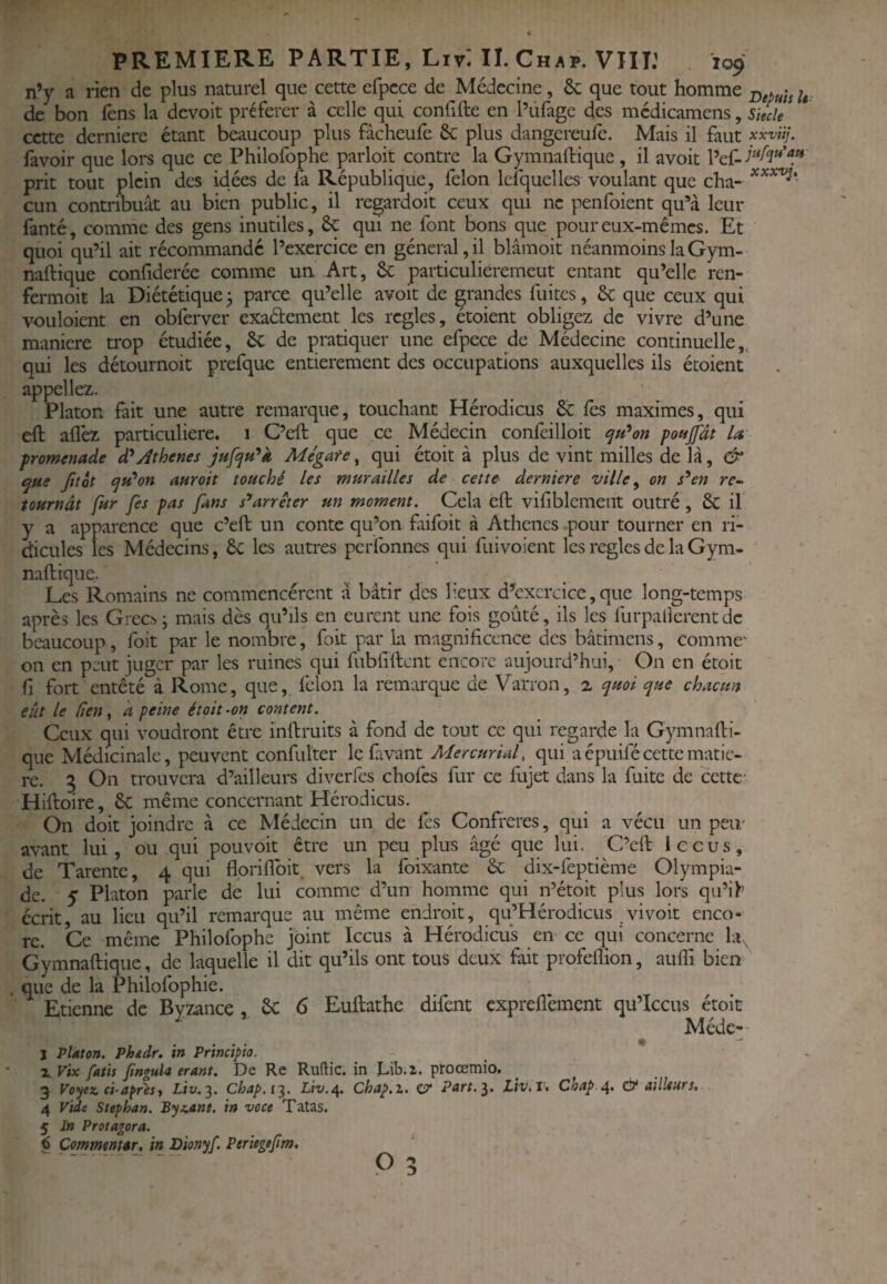 n’y a rien de plus naturel que cette cfpcce de Médecine, & que tout homme de bon lèns la devoit préférer à celle qui confifte en l’üfage des médicamens, skcle cette derniere étant beaucoup plus fâcheufe 6c plus dangereufe. Mais il faut xxviij. favoir que lors que ce Philofophe parloit contre la Gymnaftique, il avoit prit tout plein des idées de fa République, félon Iclquclles voulant que cha» cun contribuât au bien public, il regardoit ceux qui ne penfoient qu’à leur fanté, comme des gens inutiles, 6c qui ne font bons que pour eux-mêmes. Et quoi qu’il ait récommandé l’exercice en général, il blâmoit néanmoins la Gym- naftique confiderée comme un Art, 6c particulièrement entant qu’elle ren- fermoit la Diététique ^ parce qu’elle avoit de grandes fuites, 6c que ceux qui voLiloient en obferver exaétement les réglés, étoient obligez de vivre d’une maniéré trop étudiée, 6c de pratiquer une efpece de Médecine continuelle,, qui les détournoit prefque entièrement des occupations auxquelles ils étoient appeliez. Platon fait une autre remarque, touchant Hérodicus 6c les maximes, qui eft aflèz particulière. 1 C’eft que ce Médecin confeilloit (ju^on ponjfdt U promenade d'^y^thenes Mégate, qui étoit à plus de vint milles de là, & epue Jitot i^H^on auroit touché les murailles de cette derniere ville ^ on s^en re¬ tournât fur fes pas fans s'*arrêter un moment. Cela eft vifiblemeiit outré , 6c if y a apparence que c’eft un conte qu’on faifoit à Athènes .pour tourner en ri¬ dicules les Médecins, 6c les autres perfonnes qui fuivoient les réglés de la Gym- naftique. Les Romains ne commencèrent à bâtir des lieux d’exercice, que long-temps après les Giec.^ ^ mais dès qu’ils en eurent une fois goûté, ils les furpallerent de beaucoup, foit par le nombre, fort par la magnificence eics bâtimens, comme^ on en peut juger par les ruines qui fubfiftcnt encore aujourd’hui. On en étoit fi fort entêté à Rome, que, félon la remarque de Varron, ^ quoi que chacun eût le (îeny k peine étoit-on content. Ceux qui voudront être inftruits à fond de tout ce qui regarde la Gymnafti- que Médicinale, peuvent confulter lefavant Mer curia f qui a épuifé cette matiè¬ re. 3 On trouvera d’ailleurs diverfes chofes fur ce fujet dans la fuite de cette Hiftoire, 6c même concernant Hérodicus. On doit joindre à ce Médecin un de lès Confrères, qui a vécu un peu/ avant lui, ou qui pouvoir être un peu plus âgé que lui. C’eft le eus, de Tarente, 4 qui flpriflbit. vers la foixante 6c dix-feptième Olympia¬ de. y Platon parle de lui comme d’un homme qui n’étoit plus lors qu’if écrit, au lieu qu’il remarque au même endroit, qu’Hérodicus vivoit enco¬ re. Ce même Philofophe joint Iccus à Hérodicus en ce qui concerne Gymnaftique, de laquelle il dit qu’ils ont tous deux fait profeflion, aufti bien . que de la Philofophie. Etienne de Bvzance , 6c 6 Euftathe difent exprefièment qu’Iccus étoit ^ ^ Médc: J Platon. Phtdr. in Principia. Z Vix fatis finguU ermt. De Re Ruftic. in Lib.2. proœmio. 5 Voyez, ci-apresi Liv.^. Chap.i^, Liv,^. Chap.z, c?* Pttrt,^. LiViV, Chap O* ailleurs, 4 Vide Stephan. Byz,ant. in voce Tatas. 5 In Protagora. € CornmtnHr, in Dionyf. Periegtfim, P 5