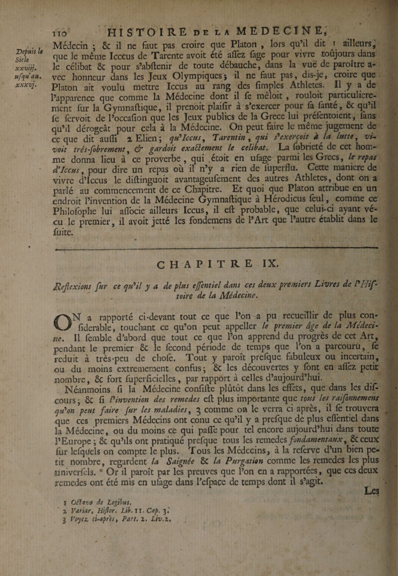 1 Iio HISTOIRE DE LA MEDECINE; . . Médecin ; 6c il ne faut pas croire que Platon , lors qu’il dit ailleurs, ^ide’^ ‘ même Icccus de Tarente avoit été allez làge pour vivre toujours dans xxvHj. le célibat & pour s’abftenir de toute débauche, dans la vue de parqître a- ufqu'au. vec honneur dans les Jeux Olympiquesj il ne faut pas, dis-je, croire que xxxvj, Platon ait voulu mettre Iccus au rang des fimples Athlet^. Il y a de l’apparence que comme la Médecine dont il fe meloit , rouloit particulière¬ ment fur la Gymnallique, il prenoit plaifir a s’exercer pour là lânte , & qu’il fe lcrvoit de l’occalîon que les Jeux publics de la Grece lui pi elèntoient, làns qu’il dérogeât pour cela à la Médecine. On peut faire le meme jugement de ce que dit aulli lElienj (Jh*Icchs^ Tarentin ^ s^exerçoit à vi- Voit tï’és'ptbvewcnt ^ ^nydoit exactement le célibat. La fobriete de cet hom¬ me donna lieu à ce proverbe, qui .etoit en ufage parmi les Grecs, le repas d’Iccus ^ pour dire un repas ou il n’y a rien de fuperllu. Cette maniéré de vivre d’iccus le diftinguoit avantageufement des autres Athlètes, dont on a ^ parlé au commencement de ce Chapitre. Et quoi que Platon attribue en uiv | endroit l’invention de la Médecine Gymnaftique à Hérodicus feul, comme ce Philofophe lui aflbcie ailleurs Iccus, il eft probable, que celui-ci ayant vé¬ cu le premier, il avoit jette les fondemens de l’Art que l’autre établit dans le ' fuite. CHAPITRE IX. Jlefiexlons fur ce qu*il y a de plus efentiel dans ces deux premiers Livres de I*Htf- toire de la Médecine. ON a rapporté ci-devant tout ce que l’on a pu recueillir de plus con- fiderable, touchant ce qu’on peut appeller le premier âge delà Médeci¬ ne. Il femble d'abord que tout ce que l’on apprend du progrès de cet Art, pendant le premier & le fécond période de temps que l'on a parcouru, fe réduit à très-peu de chofe. Tout y paroît prefque fabuleux ou incertain, . ou du moins extrêmement confus; & les découvertes y font en aflèz petit nombre, 6c fort fuperficielles , par rapport à celles d’aujourd’hui. Néanmoins fi la Médecine confifte plutôt dans les effets, que dans les dif- cours ; fi invention des remedes efl: plus importante que tous les raifonnemens qu^on peut faire fur les maladies, ^ comme on le verra ci après, il fo trouvera que ces premiers Médecins ont conu ce qu’il y a prefque de plus effentiel dans la Médecine, ou du moins ce qui paffe pour tel encore aujourd’hui dans toute l’Europe ; 6c qu’ils ont pratiqué prefque tous les remedes fondamentaux, &ceux fur lerqueis on compte le plus. Tous les Médecins, â la reforve d’un bien pe¬ tit nombre, regardent la Saignée & la Purgation comme les remedes les plus univerfels. • Or il paroît par les preuves que l’on en a rapportées, que ces deux jemedes ont été mis en ufage dans Tefpace de temps dont il s’agit. Les I OElivo iîe Legihut. ' X Vartar, Hijîor. Lib.ll. Cap. 3.’