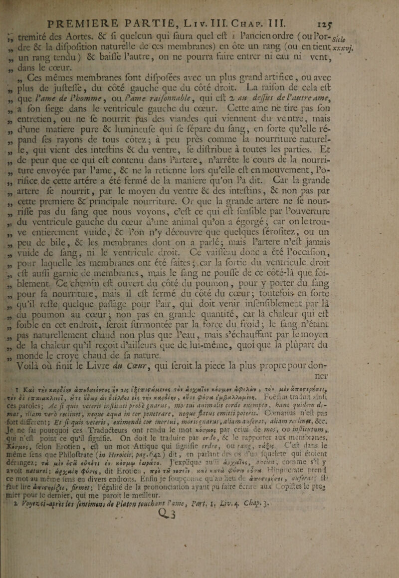 tremité des Aortes. &' fî quelcun qui faura quel eft ï l’ancien ordre ( ou l’or- 5,^^ dre 6c la difpofition naturelle de ces membranes) en ôte un rang (ou en tient xArxv;, un rang tendu) 6c baille l’autre, on ne pourra firire entrer ni eau ni vent, dans le cœur. „ Ces mêmes membranes font difpolees avec un plus grand artifice, ou avec plus de juftelle, du côté gauche que du côté droit. La raifon de cela elt que l’amf de l^homme ^ ou l'*ame ratfonnahle ^ qui ell 1 au delfus de Vtwtre a Ibn fiege dans le ventricule gauche du cœur. Cette ame né tire pas Ibn entretien, ou ne le nourrit pas des viandes qui viennent dm ventre, mais d’une matière pure 6c liimineure qui fe fcparc du fang, en forte qu’elle ré¬ pand Tes rayons de tous côtez \ à peu près comme la nourriture naturel¬ le, qui vient des inteftins 6c du ventre, fe difiribue à toutes les parties. Et de peur que ce qui eft contenu dans l’aiterc, n’arrête le cours de la nourri- „ ture envoyée par l’ame, 6c ne la retienne lors qu’elle eft en mouvement, l’o- „ rifice.de cette artère a été fermé de la manière qu’on l’a dit. Car la grande , - artere fe nourrit, par le moyen du ventre 6c des inteftins, 6c non p^s par cette première 6c principale nourriture. Or que la grande artere ne le nour- rillè pas du fmg que nous voyons, c’eft ce qui eft fenliblc par l’ouvercure du ventricule gauche du cœur ü’une animal qu’on a égorgé; car onletrou- „ ve entièrement vuide, 6c l’on n’y découvre que quelques férofitez, ou un peu de bile, 6c les membranes dont on a parlé ; mais l’aitere n’eft jamais vuide de làng, ni le ventricule droit. Ce vaiffeau donc a été l’occafion, pour laquelle les mcmbianes ont été faites ; .car la foî tic du ventricule droit eft aufii garnie de membranes, mais le fang ne pouflè de ce côté-là que foi- blemcnt. Ce chemin eft ouvert du côté du poumon, pour y porter du làng pour là nourriture, mais il eft fermé du côté du cœur ; toutefois- en Ibrte qu’il refte quelque pallàgc pour Pair, qui doit venir infénfiblemcrit par là du poumon au cœur; non pas en grande quantité, car la chaleur qui cil: foibic en cet endroit, leroit furmontée par la force du froid; le fang n’étani pas naturellement chaud non plus que l’eau, mais s’échaufiànt par le moyen de la chaleur qu’il reçoit d’ailleurs c|ue de lui-même, quoique la plûparc du monde le croye chaud de fa nature. Voilà où finit le Livre df^ Coenr^ qui ferait la piece la plus propre pour don¬ ner I Katl T>r» xapSîr,* »7r»Saférrôi 7e» xis-pitt ùpe>ià>i , tôt n'e)i àtvoripno-it, ■ 7*1 èi ez’Xtux.Piitil, Hic ûêup »» êtixéot f<5 ti}» xctpâttjv. aoT* ÇuTct FoëllUS traduit viiniî CCS paroles; Ac fi quis veuris infiituti proie gnarus, mo: tui antm iLis corde exempta , hanc quidein di - fnat, Hlatn zéro rtciinet \ neque aqua in cor penetrare, neque flatus emitii poterit, Cornarius n eft pas fort different; Et fi quis veteris, eximendi car mortui, tncrUgnarns ,aVtama iferJt, aliam recltnet, èzc. Je ne fai pourquoi ces Tradudleurs ont rendu le mot xovpioi par celui de mos, om infiituîtimy, qui n’efl: point ce qu’il fignifie. On doit le traduire par ordo, &c le rapporter aux membranes. niême dérange aroit naturel-, ce mot au même’iens en divers endroits. Enfin je foupçoniic qu’au iieu 0-. ûTOfspr. finit lire àvtropi^tiy firmet; l’égalité de la prononciation ayant pu faire écrire aux Copiftes k pre^ mier pour le dernier, qui me paroit !e meilleur. Z Voytz.çi’Apr'ïsltt ftntimtnide Platon touchant f aine J part, l, Liv,^, Chap,^, ij 9» 39 99 99 99 99 >9 39 99 91 99 99 99 99 9' 99 99 99 9» 99 99 99 99 99 99 99 99 ; cpûytf, dit Erotien , -rrp» rÿ yoTelu um-i xxrà cpoTii ovrot H'.ppoci'ate prend une Icns en divers endroits. Enfin je foupçonne qu’au lieu d-.. ÙTOfspr.o-n , auferat-, il» 0.3
