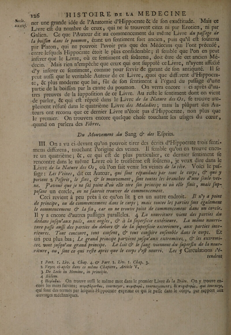 siècle. xxxvj. ia6 H I S T OI R E D E L A M E D E C I N E ner une grande idée de l’Anatomie d’Hippocrate ôc'de fon exaélitude. Mais ce Livre eft du nombre de ceux, qui ne lè trouvent citez ni par Erotien, ni par Galien. Ce que l’Auteur dit au commencement du même Livre du pafage de la boijfon dans le poumon, étant un fentiment fort ancien, puis qu’il eft foûtenu pnr Platon, qui ne pouvoit l’avoir pris que des Médecins qui l’ont précédé, .entre lefqiiels Hippocrate étoit le plus confiderablej il feinble que l’on en peut inftrer que le Livre, où ce fentiment eft foûtenu, doit être de cet ancien Mé¬ decin. Mais rien n’empêche que ceux qui ont fuppolé ce Livre, n’ayent affeêlé d’y inferer ce fentiment, comme pour fervir de garant de fon antiquité, il fe peut aufl'i que le véritable Auteur de ce Livre, .quoi que difF.^rent d’Hippocra- tc, 6c plus moderne que lui, fût de fon fentiment à l'égard du pafl'age d’une partie de la boiflbn par la canne du poumon. On verra encore > ci après d’au- 1res preuves de la luppofition de ce Livre. Au refte le fentiment dont on vient de parler, Sc qui eft répété dans le Livre de la Nature des Os, fe trouve am¬ plement réfuté dans le quatrième Livre des Maladies \ mais la plupart des Au¬ teurs ont reconu que ce dernier Livre n’étoit pas d’Hippocrate, non plus que le premier. On trouvera encore quelque chofe touchant les uCiges du cœur, * quand on parlera des Fibres» Bu Mouvement Au Sang & des Efprits. III On a vu ci-devant qu’on pouvoit tirer des écrits d’Hippocrate trois fenti* mens differens, touchant l’origine des veines. 11 fcmble qu’on en trouve enco¬ re un quatrième; 6c, ce qui eft de plus particulier, ce dernier feritiment fc rencontre dans le même Livre où le troifième eft foûtenu, je veux dire dans le Livre de la- Nature des Os, où l’on fait venir les veines de la tête. Voici le paf- fage: Les Feines, dit cet Auteur, cjui font répandues par tout le corps, & qui y portent % Fefprit, le flus, & le mouvement, font toutes les branches d'aune feule vei- . ne. avoué que je ne fai point dPoù elle tire fon principe ni où elle finit, mais fup* pofant un cercle, on ne fauroit trouver de commencement. Ceci revient à peu près à ce qu’on lit g en un autre endroit. Il n*y u point de principe, ou de commencement dans le corps ; mais toutes les parties font également le eommencement & la fin, car on ne trouve point de commencement dans un cercle» Il y a encore d’autres paflages parallèles. 4 La nourriture vient des parties du dedans JufqFaux poils, au.v ongles, & à la fuperficie e.xte'rieure. La même nourri- iure pajfe aujfi des parties du dehors & de la jùperficie extérieure, aux parties inté¬ rieures. Tout concourt, tout confient, & tout confipire enfiemble dans le corps. Et un peu plus bas ; Le grand principe parvient jufiqu'aux extremitez., & les extremi- tez. vont jufiqu'^au grand principe. Le lait & le fiang viennent du fiuperjlu de la nour¬ riture, ou, font ce qui refie apres que le corps s^efi nourri. Les y Circulations s''é- tendent - r Part. r. Liv. 4. Chap. 4. & Part. 2. Liv. i. Chap. 3. 2 Vo'jtz, ci-apr'ès dans ce même Chapitre, Article V, 3 De Lacis in Homine, in principio. 4 ibidem. 5 UepioSti. On trouve auiïi le même mot dans le premier Livre de la Diète. On y trouve en¬ core les mots fuivans; arcpupé^ta-Octt, tournoyer, çreptÇiept), tournoyement', ècorcÿifxpii, qui tournoyé^ qui font des termes par klqucls Hippocrate exprime ce qui fe paffe dans le corps, par rapport aux > ouvrages méchaniques. I