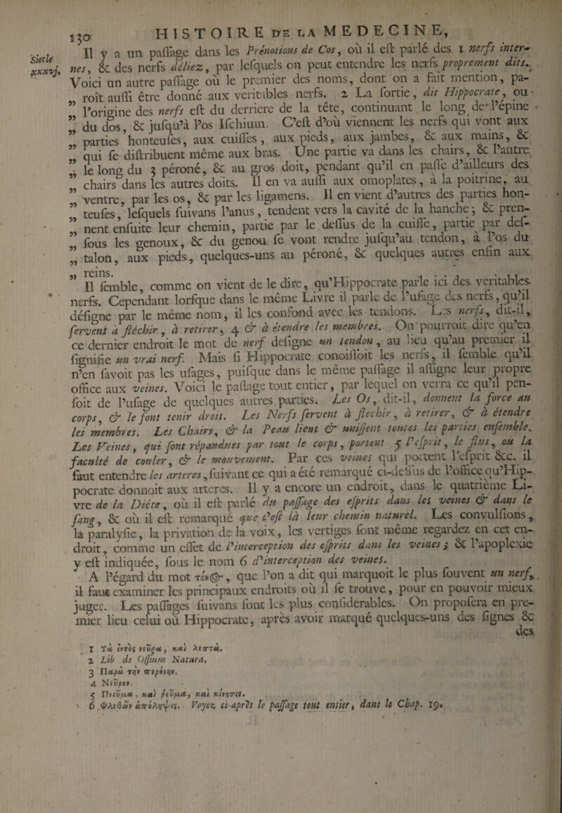 'Sttcle yxxvj. 0 / X30 H I s T O I.R E DE LA M E D E C 1 N E, Il y a un paflage dans les Prémtions de Cos, ou il cft parle des i nerfs inter-» nés, L des nerfs déliez, par lefquels on peut entendre les ncik proprement dits.^ Voici un autre paflage où le premier des noms, dont on a fait mention, pa- roît auffi être donné aux véritables ncifs. z La fortie, dit Hippocrate, ou' ” rorieine des nerfs eft du derrière de la tête, continuant le long de'repine • du dos, 6c jufqu’à l’os Ifchium. C’eft d’où viennent les nerfs qui vont aux parties honteufes, aux cuùfes, aux pieds, aux jambes, & aux rnains, êc qui fe diftribuent même aux bras. Une partie va dans les chaiis, & 1 autrc ” le long du 5 péroné, 6c au gros doit, pendant qu’il en paflc d’ailleurs des chairs dans les autres doits. Il en va aulîi aux omoplates, a la poitrine, au ” ventrc, par les os, 6c par les ligamens. Il en vient d’autres des parties hon- teulès, lefquels fuivans l’anus, tendent vers la cavité de la^ hanche, 6c ” nent enfuite leur chemin, partie par le dellùs de la cuifiê, partie pm* def- „ fous les genoux, 6c du genou fe vont rendre jufqu’au tendon, a Los du 55 talon, aux pieds, quelques-uns au péroné, Sc quelques auues enfin aux rems» Il Icmble, comme on vient de le dire, qu’Hippocratc parle ici^des véritables nerfs. Cependant lorfque dans le même Livre il parle de l’ulugc aes neifs,quùl défigne par le même nom, il les confond avec les tendons. Les nerfs, dit-il,. fervent a fléchir, à retirer^ 4 d: étendre les membres. On pouiioit due qu cn ce dernier endroit le mot de nerf deiigne «» tendon, au lieu quau picmiei il fo'iiihc tsn vrai nerf. Mais fi. Hippocrate conoifioit les neirs, il lemble quil n’en lavoit pas les ufàges, puifque dans le meme paÙage il afiigne leui piopie office aux veines. Voici le paflage tout entiei, pai lequel on veiia ce qu il p>.n- foit de l’ufage de quelques autres piudes. Les Os, dit-il, donnent la force an corps & le font tenir droit. Les Nerfs fervent a fléchir, a retirer, & a étendre lei membres. Les Chairs, & la Peau lient & unijjent toutes les parties enfemble^ Les Veines, qui font répandues par tout le corps, portent y Pefprit, le flus, ou U faculté de couler, & le mouvement. Par ces veines qui portent 1 efprit 6cc. il finit entendre les , fuivant ce qui a été remarque ci-uelîus de l office au Lhp“ pocrate donnoit aux arteres. Il y a encore un endroit, dans le quatrième Li¬ vre de la Diète, où il cft parlé du paflage des efprits dans les veines & dans le fang, 6c où il cft remarqué que-P eft là leur chemin naturel. Les convulfions , la paralyfie, la privation de la voix, les vertiges font même regardez en cet cn~ droit, comme un cfïèt de Pinterception des ejprits dans les veines^ 6c 1 apoplexie y eft indiquée, fous le nom 6 à*interception des veines. A l’égard du mot tcv©^, que l’on a dit qui marque it le plus fou vent un nerf y il faut examiner les principaux endroits ou il fo trouve, pour en pouvoir mieux juger. Les pafiages fuivans font les plus copliderables. On propofora en pre¬ mier lieu celui où Hippocrate, après avoir marque quelques-uns des fignes 6c des I Tcc É»T0î viv^ct, XiTnii. X Lib dî (i{fium Natara, 3 Tlccpù Tt}t 4 üiZpt*. ^ nvtvfA.se.. )cet) pevfA,a, koCi