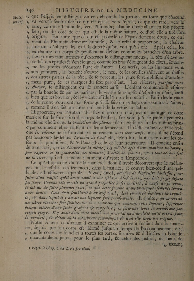 ^iecît. »» Pefprit en diftingae ou en débrouille les parties, en forte que chacuné • ^xvj,. 9, va versrfa femblable; ce qui eft épais, vers Pépais ; ce qui eft rare, vers le J, rare ; ce qui eft humide, vers Phumide ; chaque chofe allant en Ton propre 9, lieu, ou du côté de ce qui eft de fa même nature, 6c d’où elle a tiré fonv. j, origine. En forte que ce qui eft procédé de Pépais demeure épais, ce qui 9, vient de Phumide demeure humide , 6c le refte à proportion j la chaleur J, amenant d’ailleurs les os à la dureté qu’on voit qu’ils ont. Après cela, les, », extrémitcz du corps fe pouflènt au dehors comme les branches d’un arbre. », Les parties tant internes qu’externes fe diftinguent mieux ; la tête s’élève au 9, defllis des épaules 6c s’en éloigne, comme les bras s’éloignent des cotez, 6c com- me les jambes s’écartent l’une de l’autre Les nerfs, ou les ligamens vont aux jointures ; la bouche s'ouvre ; le nez, 6c les oreilles s’élèvent au deflùs », des autres parties de L tête, 6c le percent; les yeux fe rempliftent d’unehu- 9, meur pure ; 6c les marques du fexe paroilîènt. Les vifeeres, pourfuit notre 9, Auteur^ fc diftinguent ou le rangent aufîi. L’enfant commence J refpirer 9, par la bouche 6c par les narines ; le vaitre le remplit d’elprit ou d’air, auflî „ bien que les boyaux, 6c il y vient aulîi de Pair par le nombril. Enfin les boyaux „ 6c le ventre s’ouvrent, en forte qu’il fe fait un pafiage qui conduit à-l’anus, „ comme il s’en fait un autre qui tend de la velîîe au dehors. Hippocrate, ou l’Auteur du Livre qu’on a cité, ayant raifon^jé dé cette maniéré fur la formation du corps dcPenfint, fait voir qu’il fè pafie à peu près . la même chofe dans /a production des plantes ; 6c il explique fur les mêmes prin-!- cipes comment elles naiflent de leurs fèmences. Il tâche même de faire voir que les oifeaux ne fe forment pas autrement dans leurs œufs ^ mais il ne s’étend pas beaucoup là-deflùs. Le jaune de Pœuf félon lui, la matière dont les oi- Icaux fè produifent, 6c te blanc eft celle de leur nourriture. Il conclut enfin de tout ceci, <fue la Nature ejl la même, ou cjtP'elle agit d^une maniéré uniforme, par rapport à- la génération des hommes^ à celle des plantes^ Xÿ à tout ce t^ui fort de la terre ^ qui eft le même fentiment qu’avoit i Empedocle. Ce qu’Hippocratc dit de la maniéré , dont il avoit découvert que le mêlanr ge, ou le refultat des lèmenccs, dans la-matrice, fe couvre bien-tôt d’une pel-- licLile, eft afièz remarquable. Il eut, dit-il, occafion de s'^infiruire la-deffus ^ en- fuite d'un confeil cftPil avoit donné à une efclave Mufeienne , qui était groffe depuis Jix jours Comme cela portait un grand préjudice a fes maîtres^ à cattfe de fa voixi^ il lui dit de faire plufeurf fàuts, ce que cette femme ayant pratiquéla fe mène e tomba avec bruit. Cela étoit femblahle à un œuf crud ^ dxnt on aUroit ôté toute la coquil¬ le ^ & dans lequel il y aurait une liqueur fort tranfparent-e. Il ajoûte , qu'on voyait des fibres blanches fort fubtiles fur la membrane qui contenait cette liqueur ^ lefquelles étaient mêlées d'une fatüe grofpere & rougeâtreen forte que toute la membrane pa* roijjoit rouge. Il y avoit dans cette membrane je ne fai quoi de délié qu'il prenait pour le nombril^ & c^etoit ou la membrane commençait dr d'oit elle tirait fon origine. Notre Auteur continuant â examiner ce qui arrive à l’enfant dans la matri-- ce, depuis que fbn corps eft formé jufqu’au temps de l’accouchement, dit, „ que le corps des femelles a toutes fes parties formées 6C diftinétes au bout de ; ' „ quarante-deux jours, pour le plus tard ; 6c celui des mâles , au bout de I Voyez, le Chip, j. du Livxe précèdent. „ trente j- >