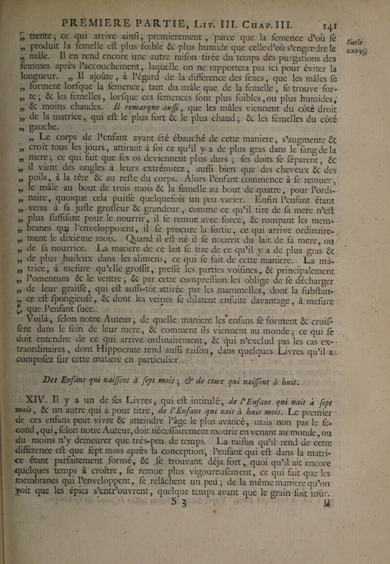 7, trente; ce oui arrive ainfi, premièrement , 'parce que la femence d’où fe c- ; „ produit la femelle eft plus foible & plus humide que celle d’où s’engendre le Jxxta „ mâle. H en rend encore une autre raifon tirée du temps des purgations des femmes apres l’accouchement, laquelle on ne rapportera pas ici pour éviter la longueur. „ Il ajoute, à l’égard de la différence des lexes, que les mâles fè „ forment lorfque la femence, tant du mâle que de la femelle, fe trouve for- „ te; & les femelles, lorfque ces fcmcnces font plus foibles,ou plus humides,' „ & moins chaudes. IL remar<jue , que les mâles viennent du côté droit „ de la matrice, qui efl le plus fort 6c le plus chaud; Se les femelles du côté „ gauche. „ Le corps de l’enfant ayant été ébauché de cette maniéré, s’augmente „ croît tous les jours, attirant à foi ce qu’il y a de plus gras dans le fangdela „ mere; ce qui fait que les os deviennent plus durs ; fes doits fe féparent, ôc J, il vient des ongles â leurs extrémitez, aufîi bien que des cheveux & des „ pods, à la tête & au refte du corps. Alors l’enfant commence à le remuer , „ le mâle au bout de trois mois ôc la femelle au bout de quatre, pour l’ordi- - „ naire, quoique cela puifîè quelquefois un peu varier. Enfin l’enfànt étant „ venu a la jufte grollèur & grandeur, comme ce qu’il tire de là mere n’eH ,, plus fuffilànt pour le nourrir , il lè remue avec force , 6e rompant les mem- ,, branes qui 1 enveloppoient, il le procure la Ibrtie, ce qui arrive ordinaire- „ ment le dixième mois. C^iand il ell né il fe nourrit du lait de là mere, ou „ de fa nourrice. La matière de ce lait fe tire de ce qu’il y a de plus gras 6e „ de plus huileux dans les alimens, ce qui fe fait de cette maniéré.. La mà*-- „ trice, à mefure qu’elle grolfit, preffe les parties voifmes, 6e principalement „ l’omentum 6e le ventre; 6e par cette comprelfion les oblige de fe décharger „ de leur graillé, qui ell aulfi-tôt attirée par les mammellcs, dont la fubllan- „ ce eh: fpongieufe, 6c dont les veines fe dilatent enfuite davantage, à mefure • [, que l’enfant fuce.. Voilà, félon notre Auteur, de quelle maniéré les’enftns fe forment 6c croif- fent dans le fein de leur mere, 6c comment ils viennent au monde ; ce qui le doit entendre, de ce qui arrive ordinairement, 6c qui n’exclud pas les cas ex-* traordinaires , dont Hippocrate rend auhi raifon, dans quelques Livres qu’il m compofez fur cette matière en particulier.. e Des Enfans qni naijfem à fept mois ; & de ceux qui naijfent à hmt: XIV. Il y a un de fes Livres, qui eh: intitulé, de Enfant qui nait a fept mois, 6c un autre qui a pour titre, de l'Enfant qui nait à huit mois. Le premier * de ces enfans peut vivre 6c atteindre l’âge le plus avancé, mais non pas le fe^ cond, qui, félon notre Auteur, doit nécehàirement mourir en venant au monde, ou du moins n’y demeurer que très-peu de temps.. La raifon qu’il rend de cette différence eh: que fept mois après la conception, l’enfant qui efl dans la matri¬ ce étant parfaitement formé, 6c .fe trouvant déjà fort, quoi qu’il ait encore «quelques temps à croître, fe remue plus vigourcufèment, ce qui fait que les membranes qui l’enveloppent, fe relâchent un peu; de la même maniéré qu’on Xoit que les épies s’entr’ouvrent, quelque temps avant que le grain foit mûr. S 5 %