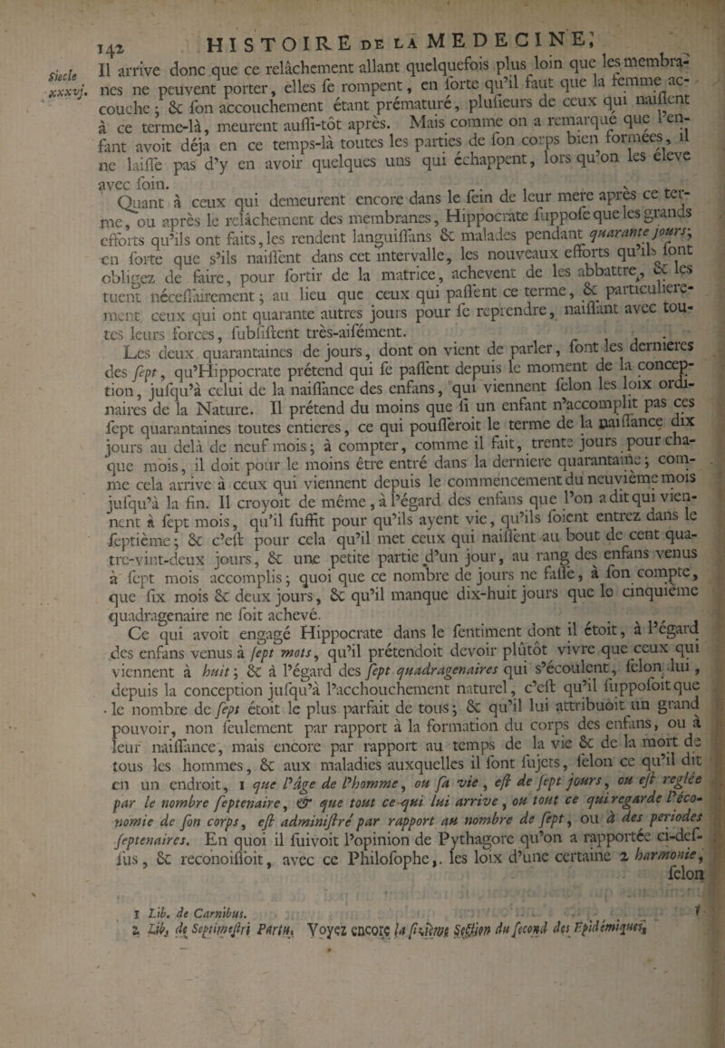 Siecle üxxvj. 141 histoire DE LA MEDECINE; Il arrive donc que ce relâchement allant quelquefois plus loin que temembra^ nés ne peuvent porter, elles le rompent, en forte cju il faut que a emme ac couche : &: fon accouchement étant prématuré, plufieurs de ceux qui nailient à ce terme-là, meurent aulli-tôt après. Mais comme on a remai que que en¬ fant avoit déjà en ce temps-là toutes les parties de fon corps bien tormees U ne laiflè pas d’y en avoir quelques uns qui échappent, lorsqu on les eieve avec foin. , ^, v Qiiant à ceux qui demeurent encore dans le fein de leur mere apres ce tei- me, ou après le relâchement des membranes, Hippocrate fuppofe que les grands efforts qu’ils ont foits,les rendent languiOàns Se malades ^^znà-xnlcjHaramejo^rs- en forte que s’ils nailfont dans cet intervalle, les nouveaux eftorts quiblont obligez de faire, pour fortir de la matrice, achèvent de les abbattre^, C es tuent néceforirement j au lieu que ceux qui paflènt ce terme, & particulière¬ ment ceux qui ont quarante autres jours pour fc reprendre, naifl.rn.t avec tou¬ tes leurs forces, fublifleiit très-aifément. ^ r ^ a ' . Les deux quarantaines de jours, dont on vient de parler, font les dernières des fep, qu’Hippocrate prétend qui fe paflènt depuis le moment de la concep¬ tion , jufqu’à celui de la naifî'ance des enfans, qui viennent félon les loix ordi¬ naires de la Nature. Il prétend du moins que 11 un enfant n’accompht pas ces fept quarantaines toutes entières, ce qui pouflèroit le terme de la païuance dix jours au delà de neuf mois; à compter, comme il fait, trente jours pour cha¬ que mois, il doit pour le moins être entré dans la derniere quarantaine ; com¬ me cela arrive à ceux qui viennent depuis le commencement du neuvième mois jufqu’à la fin. 11 croyoït de même , à l’égard des enfans que l’on a dit qui vien¬ nent à fèpt mois, quhl fliffit pour qu’ils ayent vie, qu’ils fbient entiez dans le ièptième ; Ôc c’efl pour cela qu’il met ceux qui naifîènt au bout de cent qua- tre-vint-deux jours, êc uiiie petite partie jd’un jour, au rang des enfans venus à fèpt mois accomplis; quoi que ce nombre de jours ne fille, à fon compte, que flx mois 6c deux jours, 6c qu’il manque dix-huit jours que le cinquième quadragénaire ne foit achevé. • ^ • v , Ce qui avoit engagé Hippocrate dans le fentiment dont il ctoit, a 1 egard des enfans venus à [ept mots^ qu’il prétendoit devoir plutôt vivre que ceux qui viennent à huit\ 6c à l’égard des Çept c^Hadragenaires qui s’écoulent, félon lui, depuis la conception jufqu’à l’acchouchemcnt naturel, c’ell qu’il fuppofoitque • le nombre de fept étoit le plus parfait de tous ; 6c qu’il lui attribuoit un grand pouvoir, non feulement par rapport à la formation du corps des enfans, ^ leur nailfance, mais encore par rapport au temps de la vie & de la mort de tous les hommes, 6c aux maladies auxquelles il font fujets, félon ce qu’il dit en un endroit, i (]fie Page de Phomme ^ ou fa vie ^ efi de fept jours ^ ou eji réglée par le nombre feptenaire, (ÜT t^ue tout ce-qui lui arrive ^ ou tout ce qui regarde P éco¬ nomie de fon corps, efi adminijlre' par rapport au nombre de fèpt, ou à des^ périodes Jeptenaires, En quoi il fuivoit l’opinion de Pythagore qu’on a rapportée ci-def- fus, 6c reconoilîbit, avec ce Philofophe,. les loix d’une certaine 2 harmonie, félon I L'ib. de Carmbus. a Jdbj de SepHmJlri PttrtHt Yoyçz encore la §0M du femd des F-pidémt^ueil