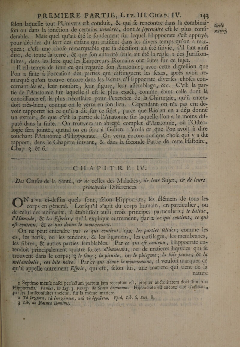 Iclon laquelle tout PUnivers eft conduit, & qui fe rencontre dans la combinai- fon ou dans k jondion de certains nombres, dont le feptenaire eft le plus confi- derable. Mais quel qu’ait été le fondement fur lequel Hippocrate s’eft appuyé, pour décider du fort des chfans qui naiffent dans les divers temps qu’on a mai*-, quez ; c’eft une chofe remarquable que fa décifion ait été fuivie, s’il fuit ainft dire, de toute la terre, 6c que fon autorité feule ait été la réglé i des jurifeon-. fuites, dans les loix que les Empereurs Romains ont fûtes lûr ce fujet. 11 eft temps de finir ce qui regarde fon Anatomie, avec cette diçreftîon que l’on a faite à l’occafion des parties qui ' diftinguent les fexes, apres avoir re¬ marqué qu’on trouve encore dans les Ecrits d’Hippocrate diverfes chofes con¬ cernant/<f^ w, leur nombre, leur figure, leur afièmblage, &c. C’eft la par¬ tie de l’Anatomie fur laquelle il eft le plus exad, comme_ étant celle dont la conoiflance eft la plus nécelfaire pour l’exercice de la Chirurgie, qu’il enten- doit très-bien, comme on le verra en fon lieu. Cependant 011 n’a pas cru de¬ voir rapporter ici ce qu’il a dit fur ce fujet, parce que Riolan en a déjà donne un extrait, 6c que c’eft la partie de l’Anatomie fur laquelle l’on a le iiioins dif- puté dans la fuite. On trouvera un abrégé complet d’Anatomie, où l’Ofteo- logie fera jointe, quand on en fera à Galien. Voilà ce que l’on avoir à dire touchant PAnatomie d’Hippocrate. On verra encore quelque chofe qui y a du rapport, dans le Chapitre fuivant, 6c dans la fécondé Partie de cette Hiftohe ^ Chap 5. 6c 6. CHAPITRE 1\C Des Caufts de la Santé, & de celles des Maladies j de leur Sujet, & de leurs principales Diftcrenccs. ON a vu ci-defius quels font, iêlon Elippocrate, les élemens de tous les corps en général. Lorfqu’il s’agit du corps humain, en particulier, ou de celui des animaux, il établilîbit auïli trois principes particuliers j le Solide P Humide^ 6c les Efprits s qu’il explique autrement, par 2 ce qui contient^ ce qui efi contenu^ 6c ce qui donne le mouvement. On ne peut entendre par ce qui contient ^ que les farties foltdes‘.i comme les os, les nerfs, ou les tendons, 6c les ligamens, les cartilages, les membranes,, les fibres, 6c autres parties femblables. Par ce qui efi contenu.^ Hippocrate cn- tendoit principalement quatre fortes d^humeurs ^ ou de matières liquides qui le trouvent dans le corps ; 5 le Jang j la pituite, ou le phlegme ; la bile jaune j 6c la mélancholie ^ ou bile noire. Parcf qui donne le mouvement ^ il vouloit marquer cc qu’il appelle autrement Efprit, qui eft, lèlon lui, une matière qui tient de la nature I Septimo menfe nafci perfedum partum jam receptum cfl, propter ainHioritatem dodtiffimi viri Hippocratis. Paulns, in Leg. 3. Paragr. de Statu hominum. Hippocrate cil encore cite d’aülourSj jiarîes Jurifconfultes anciens, fur la même matière. 2 T<è rit ^ Y.xi 7» Epld, Llb. 6, Se£î, 8, 3 Lib, de Hat ara Hominis, SiecU xxxvj^
