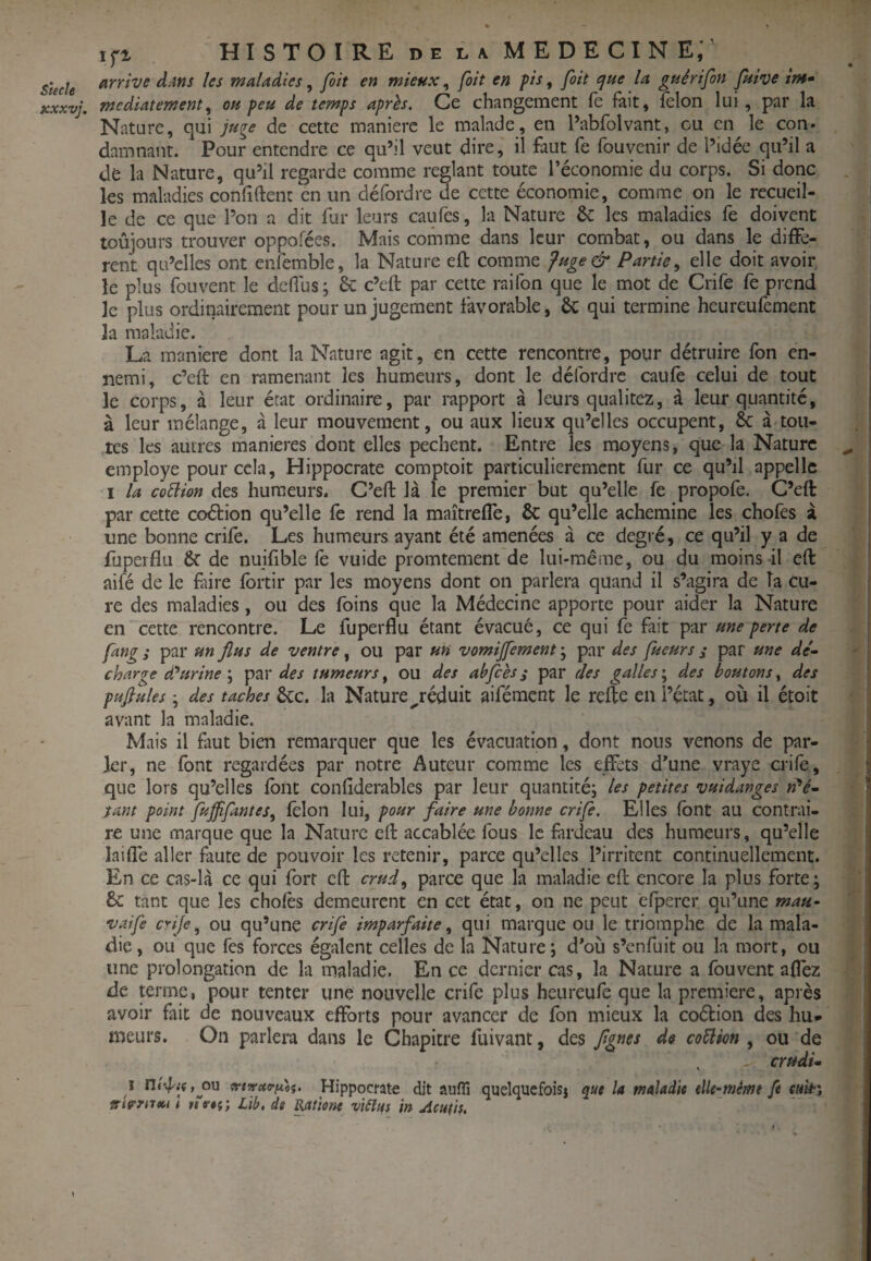 Kxxvj. Ifi HISTOIREdelaMEDECINE;' arrive d;WS les maladies, fait en mieux, fait en pis, fait que la guêrifon Juive im» mcdiatement^ ou peu de temps après. Ce changement (e fait, félon lui , par la Nature, qui juge de cette manière le malade, en l’abfolvant, ou en le con» damnant. Pour entendre ce qu’il veut dire, il faut fe fouvenir de l’idée qu’il a de la Nature, qu’il regarde comme réglant toute l’économie du corps. Si donc les maladies confident en un défordre de cette économie, comme on le recueil¬ le de ce que l’on a dit fur leurs caiifes, la Nature 6c les maladies fe doivent toujours trouver oppofées. Mais comme dans leur combat, ou dans le diffe¬ rent qu’elles ont enfemble, la Nature efl: comme fuge& Partie^ elle doit avoir le plus fouvent le defius; & c’eft par cette raifon que le mot de Crife fe prend le plus ordinairement pour un jugement favorable, 6c qui termine heureufement la maladie. La maniéré dont la Nature agit, en cette rencontre, pour détruire fon en¬ nemi, c’eft en ramenant les humeurs, dont le défordre caufe celui de tout le corps, à leur état ordinaire, par rapport à leurs qualitez, à leur quantité, à leur mélange, à leur mouvement, ou aux lieux qu’elles occupent, & à tou¬ tes les autres maniérés dont elles pèchent. Entre les moyens, que la Nature employé pour cela, Hippocrate comptoit particulièrement fur ce qu’il appelle I la coÜion des humeurs. C’ed là le premier but qu’elle fe propofe. C’eft par cette coélion qu’elle fe rend la maîtreffe, & qu’elle achemine les chofes à une bonne crife. Les humeurs ayant été amenées à ce degré, ce qu’il y a de fup erflu &■ de nuifible fé vuide promtement de lui-même, ou du moins il eft ailé de le ftire fbrtir par les moyens dont on parlera quand il s’agira de Ta Cu¬ re des maladies, ou des foins que la Médecine apporte pour aider la Nature en cette rencontre. Le fuperflu étant évacué, ce qui fe fait par une perte de fang s par un flus de ventre, ou par un vomijfement ; par des fueurs s par une dé^ charge dourine \ des tumeurs ^ ou des ahjcès j par des gallesdes boutons ^ des pufiules • des taches ôcc. la Nature ^réduit aifément le refte en l’état, où il étoit avant la maladie. Mais il faut bien remarquer que les évacuation, dont nous venons de par¬ ler, ne font regardées par notre Auteur comme les effets d’une vraye crifé, que lors qu’elles font confiderables par leur quantité^ les petites vuidanges tant point fujfifantes, félon lui, pour faire une bonne crife. Elles font au contrai¬ re une marque que la Nature eft accablée fous le fardeau des humeurs, qu’elle laiflé aller faute de pouvoir les retenir, parce qu’elles l’irritent continuellement. En ce cas-là ce qui fort eft parce que la maladie eft encore la plus forte; 8c tant que les chofes demeurent en cet état, on ne peut éfpercr qu’une mau- vaife crije., ou qu’unc crife imparfaite ^ qui marque ou le triomphe de la mala¬ die, ou que fes forces égalent celles de la Nature; d’où s’enfuit ou la mort, ou une prolongation de la maladie. En ce dernier cas, la Nature a fouvent affez de terme, pour tenter une nouvelle crife plus heureufe que la première, après avoir fait de nouveaux efforts pour avancer de fon mieux la coébion des hu* meurs. On parlera dans le Chapitre fuivant, des fgnes de co5lion , ou de , ertidi» i ni'4^t(,ou Hippocrate dit aufli quelquefoisj que la maladie eîle-mémt fe srirrrtm t mV#?; lib. de j^tiene viSîus in Acu(is. /