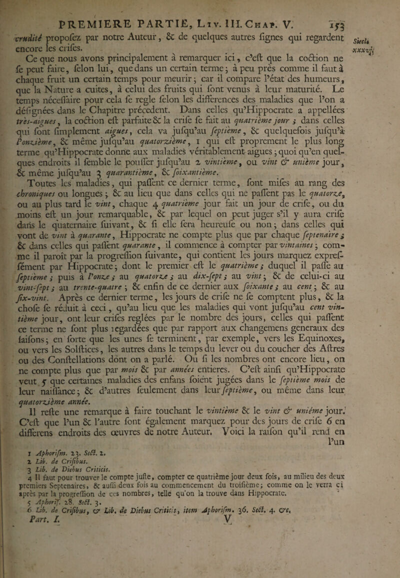 crudité propofcz par notre Auteur, ôc de quelques autres lignes qui regardent encore les crifes. Ce que nous avons principalement à remarquer ici, c’eft que la coâiion ne fe peut faire, félon lui, que dans un certain terme; à peu près comme il faut à chaque fruit un certain temps pour meurir; car il compare l’état des humeurs, que la Nature a cuites, à celui des fruits qui font venus à leur maturité. Le temps néceflaire pour cela fe réglé félon les différences des maladies que l’on a délignées dans le Chapitre précèdent. Dans celles qu’Hippocrate a appellées trh-aigues, la coétion eft parfaite ÔC la crife fe fiit au quatrième jour ,• dans celles qui font limplement aigues ^ cela va jufqu’au feptiewe ^ 6c quelquefois jufqu’à Ponz^ièfKc, & même ju^u’au quatorzième^ i qui eft proprement le plus long terme qu’Hippocrate donne aux maladies véritablement aigues ; quoi qu’en quel¬ ques endroits il lèmble le poulîèr jufqu’au i vintieme^ ou vint & unième jour, & même jufqu’au 2 quarantième ^ 6c foixantième. Toutes les maladies, qui paffent ce dernier terme, font miles au rang des chroniques ou longues ; 6c au lieu que dans celles qui ne palîènt pas le quatorze^ ou au plus tard le vint, chaque 4 quatrième jour fait un jour de crife, ou dut moins eft un jour remarquable, & par lequel on peut juger s’il y aura crilè dans le quaternaire fuivant, 6e li elle fera heureufe ou non ; dans celles qui vont de vmt à quarante^ Hippocrate ne compte plus que par chaque feptenatre^ 6c dans celles qui pallènt quarante, il commence à compter par vintaines ; com¬ me il paroît par la progreftion fuivante, qui contient les jours marquez expreff fément par Hippocrate ; dont le premier eft le quatrième ,• duquel il palfe au feptieme i puis à Vonz.e i au quatorz.e s au dix-fept ; au vint'^ & de celui-ci au vint-'fept ; au trente-quatre \ & enfin de ce dernier aux foixantes au cent/, 6c au Jîx-vint. Après ce dernier terme, les jours de crilè ne fe comptent plus, & la chofe fe réduit à ceci, qu’au lieu que les maladies qui vont jufqu’au cent vin- tième jour, ont leur crifes réglées par le nombre des jours, celles qui paffent ce terme ne font plus icgardées que par rapport aux changemens generaux des laifons; en forte que les unes fe terminent, par exemple, vers les Equinoxes, ou vers les Solftices, les autres dans le temps du lever ou du coucher des Aftres ou des Conftellations dont on a parlé. Ou fi les nombres ont encore lieu, on ne compte plus que par mois & par années entières. C’eft ainfi qu’Hippocrate veut y que certaines maladies des enfàns foiént jugées dans le feptieme mois de leur nailfance; 6e d’autres feulement dans leur Jèptième, ou même dans leiu: quatorzième année. 11 refte une remarque à faire touchant le vintieme 8c le vint & unième jour.’ C’eft que l’un 6c Tautre font également marquez pour des jours de crife 6 en differens endroits des œuvres de notre Auteur. Voici la raifon qu’il rend en l’un 1 Aphorifm. 23. SeSi. 2. 2 Lih. de Cr'ifibus. 3 Lib, de Diehus Criticis. 4 II faut pour trouver le compte Julie, compter ce quatrième jour deux fois, au milieu des deux premiers Septénaires, & auffi deux fois au commencement du troifîème; comme on le verra ci après par la proareffion de ces nombres, telle qu’on la trouve dans Hippocrate. 5 AphorTf. 28. Seâî. 3. 6 Lib. de Cr'ifibus, çjZ Itb, de Disbus Criticis, item Athor'tfm. 36. StB. 4. CT'f. Part. I. - Siech xxxvfi I