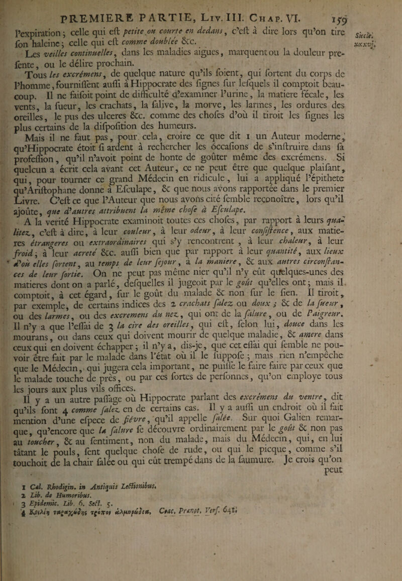 l’expiration; celle qui eft petite oh courte en dedans, c’cft à dire lors qu’on tire Ton haleine; celle qui eft comme doublée &c. Les veilles continuelles, dans les maladies aigues, marquent ou la douleur pre- fente, ou le délire prochain. Tous les excrémens, de quelque nature qu’ils foient, qui fortent du corps de l’homme, fourniflent aufli à Hippocrate des lignes fur lefquels il comptoit beau¬ coup. Il ne faifoit point de difficulté d’examiner l’urine, la matière fécale, les vents, la fueur, les crachats, la falive, la morve, les larmes, les ordures des oreilles, le pus des ulcérés &c. comme des chofes d’où il tiroit les lignes les plus certains de la difpolition des humeurs. Mais il ne faut pas, pour, cela, croire ce que dit i un Auteur moderne,' qu’Hippocrate étoit lî ardent à rechercher les ôccafions de s’inftruire dans fa profeffion, qu’il n’avoit point de honte de goûter même des excrémens. Si quelcun a écrit cela avant cet Auteur, ce ne peut être que quelque plaifant, qui, pour tourner ce grand Médecin en ridicule, lui a appliqué l’épithete Ïu’Âriftophane donne à Efculape, & que nous ayons rapportée dans le premier Jvre. C’eft ce que l’Auteur que nous avons cité femble reconoître, lors qu’il ajoute, (jue d*autres attribuent U même chofe à Efculape. A la vérité Hippocrate examinoit toutes ces chofes, par rapport à leurs ^ua- litex., c’eft à dire, à leur couleur, à leur odeur, à leur confiftence, aux matiè¬ res étrangères ou extraordinaires qui s’y rencontrent à leur chaleur, à leur froid -, à leur acreté 6cc. aulîi bien que par rapport à leur (quantité, lieux d^où elles fortent, au temps de leur fejour, à la maniéré, 6c aux autres circonfiant ces de leur [ortie. On ne peut pas même nier qu’il n’y eût qifelques-unes des matières dont on a parlé, defquelles il jugeoit par le goût qu’elles ont; mais il. comptoit, à cet égard, fur le goût du malade & non fur le fien. Il tiroit, par exemple, de certains indices des 2. crachats Jalez ou doux j Sc de la fueur , ou des larmes, ou des excremens du nez,, qui ont de la ftlure, ou de l aigreur, 11 n’y a que l’elfai de 3 lot cire des oreilles, qui eft, félon lui, douce dans les mourans, ou dans ceux qui doivent mourir de quelque maladie, 6c amere dans ceux qui en doivent échapper; il n’y a, dis-je, que cetcflài qui femble ne pou¬ voir être fait par le malade dans l’état où il le fuppofe ; mais rien n’empêche que le Médecin,> qui jugera cela important, ne puilfe le faire faire par ceux que le malade touche de près, ou par ces fortes de perfonnes, qu’on employé tous les jours aux plus vils offices. Il y a un autre paflage où Hippocrate parlant des excremens du ventre,, dit qu’ils^ font 4 comme falez, en de certains cas. Il y a auffi un endroit où il fait mention d’une efpece de fiévt-e, qu’il appelle falée. Sui quoi Galien remai- que, qu’cncoreque U falure fe découvre ordinairement par \c goût & non pas au toucher, & au fentiment, non du malade, mais du Médecin, qui, en lui tâtant le pouls, fent quelque chofe de rude, ou qui le picque, comme s’il touchoit de la chair falée ou qui eût trempé dans de la faumure. Je crois qu’on peut t I Cdl. Hhodïgm. in Anti^uis Le^tionihm* Z Lib. de Humoribus. I 3 Epiderme. Lib. 6. Sefî. 5. '4 rgénof icXf*vfû$ex, Cwf, Jfrf, 641? SiecU'.