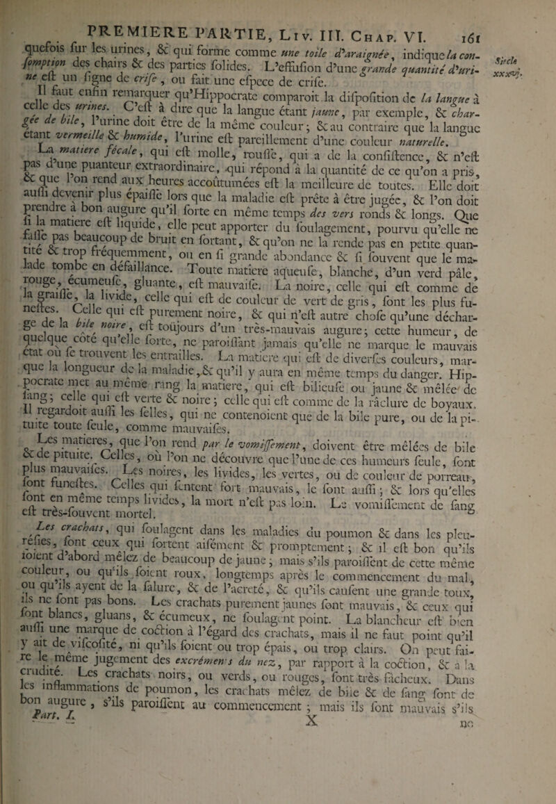 qucfois fur les urines, 8c qui forme comme «»e loi/e d'araimée, indique/-»«». des chairs & des parties folides. L’cffufion d’une d'uri- ne cVi un i\c criG> «n,,_j_-r. ^ 5 fait une cfpcce de crife. faut enfin remarquer qu*Hippocratc comparoit .la dirpofition de la langue I Cé\z àj unnes. C’eft a dire que la langue étant lame, par exemple, ^%har. même couleur; 6cau contraire que la langue ant vermeille ^ humide, runne efi: pareillement d’une couleur naturelle, a mat ter e f ca e, qui eft molle, iT)ufic, qui a de la confiftence, 6c n’efi: is d’une Duanteur evrronw^in.iirto _a ' i. _.ve , ’ i, ^ ' 1— --î Ai^uiii., uui U uv id coiiiiirence, cc n'en P une puanteur extraordinaire, qui répond à la quantité de ce qu’on a pris, & que 1 on rend aux heures accoûtumées efi: la meilleure de toutes. Elle doit aulii devenir n ipnnid»* i.,_.n a. c a • , „ n' t • 1 .7—CIL id iiicuicurc ue toutes. Ji,lie doit U 1 devoir plus epaifle lors que la maladie efi: prête à être jugée, 8c l’on doit picn re a on auguie qu il forte en même temps des vers ronds 6c longs. Qiie 1 la matière efi: liquide, elle peut apporter du foulagemcnt, pourvu qu’elle^ taiîe pas beaucoup de bruit en fortant, 6c qu’on ne la rende pas en petite quan- f fi grande abondance 6c fi fouvent que le ma*- Jade tombe en defail ance. Toute matière aqueufe, blanche, d’un verd pâle, ^filante, efi: mauvaife. La noire, celle qui efi: comme de n ' fi*-fi efi: de couleur de vert de gris, font les plus fu- efi: purement noire, 6c qui n’efi: autrechofe qu’une déchar- ge delà l’de notre eft toujours d’un très-mauvais augure; cette humeur, de quelque cote quelle forte, ne paroifi'ant jamais qu’elle ne marque le mauvais a ou fe trouvent les entrailles. La matière qui eft de diverfes couleurs, mar- que a ongueur de la maladie ,.6c qu’il y aura en même temps du danger. Hip- .pocnite met au mcane rang la matière, qui eft bilicufe ou jaune 6c mêlée de lang ; celle qui eft verte 6c noire ; celle qui eft comme de la raclure de boyaux. I regardoit aufil les felles, qui ne contenoienc que de la bile pure, ou de la pi¬ tuite toute feule, comme mauvaifes. r » i Les matières, que l’on rend par le -jomlfement, doivent être mêlées de bile ccde pituite. Celles, ou l’on ne découvre que l’une de ces humeurs feule, font W non-t^, les livides, les vertes, ou de couleur de porreau, font funelles. Celles qui fentent fort mauvais, le font aufii ; 6c lors qu'elles Lnt en meme temps livides, la mort n’eft pas loin. Le vomifiêment de fang eft très-fou vent mortel. ^ Les craenats, qui Lulagcnt dans les maladies du poumon 6c dans les plcu- rehes font ceux qui foitcnt aifément & promptement; 6c il eft bon qu’ils loient d abord melez de beaucoup de jaune; mais s’ils paroifibnt de cette même couleur ou qu ils foient roux, longtemps après le commencement du mal, ou qu ils ayent de la falure, 6c de l’acretc, 6c qu’ils caufent une grande toux. Ils ne lont pas bons. Les crachats purement jaunes font mauvais, 6c ceux qui lom blancs, gluans, 6c ecumeux, ne foulagcnt point. La blancheur eft b-cn aufii une marque de coéfion à l’égard des crachats, mais il ne faut point qu’il y ait de vilcqfite, ni qu’ils foient ou trop épais, ou trop clairs. On peut fai¬ re le meme jugement des excrémen s du nez, p'ar rapport â la coaion, 6c a î.\ ?r.l a ■ ou verds, ou rouges, font très ficheux. Dans les infiammations de poumon, les crachats mêlez de bue 6c de fmg font de on augure, s ils paroiffent au commencement; mais ils font mauvais s’ils iiart, J, -\r ' — A 1)0 Sjfch XXX'Vf,
