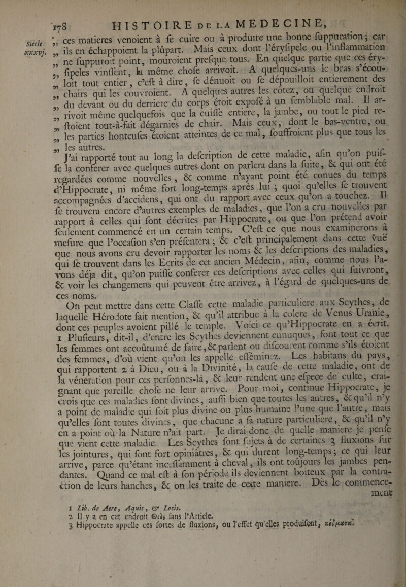 'Sierle xxxvj. 178 HîSTOIREdelaMEDECINE, ’ ces matières venoient à fe cuire ou à produire une bonne fuppniation ; car ils en échappoient la plupart. Mais ceux dont Terylipele ou 1 inflammation ne fuppuroit point, mouroient prefque tous. En quelque partie que ces ery- r fipeles vinflent, k même chofe arrivoit. A quelques-uns le bras s ecou- loit tout entier, c’eft à dire, fe dénuoit ou fè depouilloit entieiement des chairs qui les couvroient. A quelques autres les^ cotez, ou quelque endroit du devant ou du derrière du corps étoit expofé a un fcmblablc mal. _ 11 ai- rivoit même quelquefois que la cuilTe enticre, la jambe, ou tout le pied le- ^ ftoient tout-à-fait dégarnies de chair. Mais ceux, dont le bas-ventie, ou 5, les parties honteufês étoient atteintes de ce mal, fouftroient plus que tous Ls^ les tiiitres* • -• J’ai rapporté tout au long la defeription de cette maladie, afin qu on puil- fc la conférer avec quelques autres dont on parlera dans la^fuite, & qui ont etc regardées comme nouvelles , 6c comme n’ayant point etc conues du temps d’Hippocrate, ni même fort long-temps après lui ; quoi qu’elles fe trouvent accompagnées d’accidens, qui ont du rapport avec ceux qu’on a touchez. Il fe trouvera encore d’autres exemples de maladies, que l’on a cru nouvelles par rapport à celles qui font décrites par Hippocrate, ou que l’on pietend avoii feulement commencé en un certain temps. C’eft ce que nous examinerons a mefure que l’occafion s’en préfentera ; 6c c’efi: principalement dans cette vue que nous avons cru devoir rapporter les noms 6c les defcnptions des maladies, qui fe trouvent dans les Ecrits de cet ancien Médecin, afin, comme nous 1 a- vons déjà dit, qu’on puiflè conférer ces delcriptions avec celles qui luivuont, 6c voir les changemens qui peuvent être arrivez, à 1 égard de quelques-uns de CCS noms* On peut mettre dans cette Claffc cette maladie particulieie aux Scythes, de laquelle Hérodote fait mention, 6c qu’il attribue à la colere de Venus Uianie, dont ces peuples avoient pillé le temple. Voici ce qu’Hippociate en a écrit. I Plufieurs, dit-il, d’entre les Scythes deviennent eunuques, font tout ce que les femmes ont accoûtumé de faire,6cparlent ou difeourent comme s’ils etoxnt des femmes, d’où vient qu’on les appelle efféminez. Les habitans du pays, qui rapportent 2. à Dieu, ou à la Divinité, la caufe de cette maladie, ont de la vénération pour ces perfonnes-là, 6c leur rendent une efpece de culte, ciai- gnant que pareille chofe ne leur arrive. Pour moi, continue Hippociate, je crois que ces maladies font divines, aufii bien que toutes les aulies,^6cqu il n y a point de maladie qui foit plus divine ou plus humaine 1 une que lautie, mais qu’elles font toutes divines, que chacune a fâ nature paiticulieie, 6c qu il n y en a point où la Nature n’ait part. Je dirai donc^ de quelle maniéré j|w penfo que vient cette maladie. Les Scythes font fùjets à de ceitaines g fluxions fur les jointures, qui font fort opiniâtres, 6c qui durent long-temps; ce qui leur arrive, parce qu’étant incefl'amment à cheval, ils ont toujours les jambes pen¬ dantes. Quand ce mal eft â fon période ils deviennent boiteux pai la contia- ction de leurs hanches, 6c on les traite de cette maniéré. Dès le commence¬ ment 1 Lib. de Aere, Aquis ^ <& Loch. 2 II y a en cet endroit ©£«j fans l’Article. 3 Hippocrate appelle ces fortes de fluxions, ou l’effet qu’les produifçüt,
