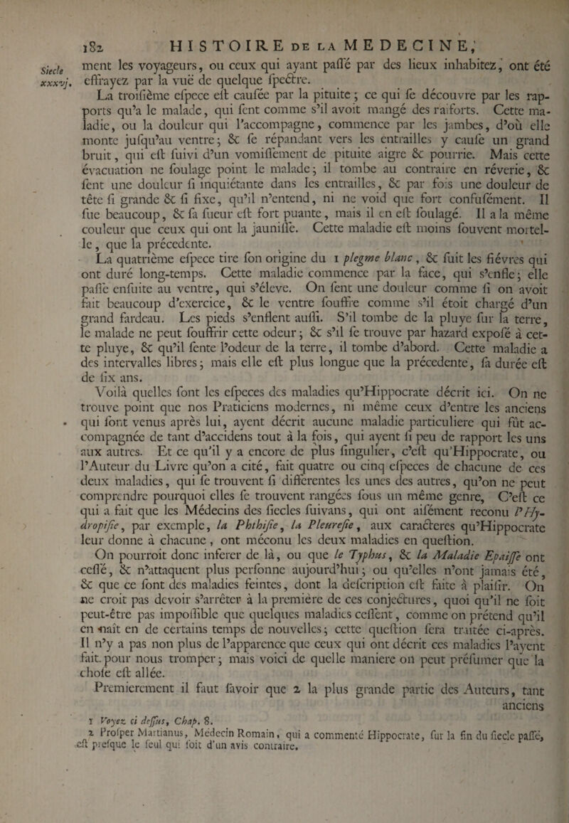 Stecle xxxvj. 182 HISTOIRE DE LA MEDECINE,’ ment les voyageurs, ou ceux qui ayant pafle par des lieux inhabitezj ont été effrayez par la vue de quelque fpeétre. La troifième efpece ell caufée par la pituite ; ce qui fè découvre par les rap¬ ports qu’a le malade, qui fent comme s’il avoit mangé des raiforts. Cette ma¬ ladie, ou la douleur qui l’accompagne, commence par les jambes, d’où elle monte jurqu’au ventre; èc (é répandant vers les entrailles y caulè un grand bruit, qui eft fuivi d’un vomiffement de pituite aigre ôc pourrie. Mais cette évacuation ne foulage point le malade; il tombe au contraire en rêverie, & fent une douleur fi inquiétante dans les entrailles, 6c par fois une douleur de tête fi grande 6c fi fixe, qu’il n’entend, ni ne void que fort confufément. Il fue beaucoup, 6c fa fueur eft fort puante, mais il en eft foiilagé. 11 a la même couleur que ceux qui ont la jauniffe. Cette maladie eft moins fouvent mortel¬ le , que la précédente. ’ La quatrième efpece tire fon origine du i flegme blanc, 6c fuit les fièvres qui ont duré long-temps. Cette maladie commence par la face, qui s’enfle; elle paffe enfuite au ventre, qui s’élève. On fent une douleur comme fi on avoit fait beaucoup d’exercice, 6c le ventre fouffre comme s’il étoit chargé d’un grand fardeau. Les pieds s’enflent aufii. S’il tombe de la pluye fur la terre, le malade ne peut fouffrir cette odeur ; 6c s’il fe trouve par hazard expofé à cet¬ te pluye, 6c qu’il fente l’odeur de la terre, il tombe d’abord. Cette maladie a des intervalles libres; mais elle eft plus longue que la précédente, fa durée eft de fix ans. Voilà quelles font les efpeces des maladies qu’Hippocrate décrit ici. On ne trouve point que nos Praticiens modernes, ni même ceux d’entre les anciens qui font venus après lui, ayent décrit aucune maladie particulière qui fût ac¬ compagnée de tant d’accidens tout à la fois, qui ayent fi peu de rapport les uns aux autres. Et ce qu’il y a encore de plus fingulier, c’eft qu’Hippocrate, ou l’Auteur du Livre qu’on a cité, fait quatre ou cinq efpeces de chacune de ces deux maladies, qui le trouvent fi differentes les unes des autres, qu’on ne peut comprendre pourquoi elles fe trouvent rangées fous un même genre, C’eft ce qui a fait que les Médecins des fiecles fuivans, qui ont aifément reconu dropijîe ^ par exemple, la Phthijte^ la Pleurejîe ^ aux caractères qu’Hippocrate leur donne à chacune , ont méconu les deux maladies en queftion. On pourroit donc inferer de là, ou que le Typhus, 6c la Maladie Epaijfe ont ceflé, 6c n^attaquent plus perfonne aujourd’hui ; ou qu’elles n’ont jamais été, 6c que ce font des maladies feintes, dont la defeription eft faite à plaifir. On ne croit pas devoir s’arrêter à la première de ces conjectures, quoi qu’il ne foit peut-être pas impoffible que quelques maladies ceflènt, comme on prétend qu’il en «naît en de certains temps de nouvelles ; cette queftion fera traitée ci-après. Il n’y a pas non plus de l’apparence que ceux qui ont décrit ces maladies Pavent fiiit.pour nous tromper; mais voici de quelle maniéré on peut préfumer que la choie eft allée. ' Premièrement il faut favoir que 2 la plus grande partie des Auteurs, tant anciens ï Vc^ex. ci defas, Chap. 8. X Frofper Martiamis, Médecin Romain, qui a commenté Hippocrate, fur h fin du fiecle palTé, .dt piefque le feul qui loit d’un avis contraire.