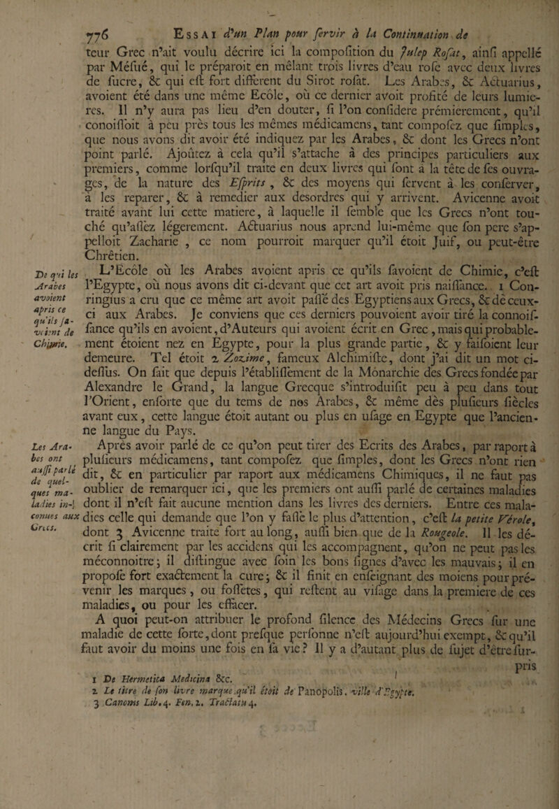 De qui les Arabes avaient après ce qu’ils Ja~ •vchnt de Ch\jme. Les Ara» tes ont aujfi parlé de quel¬ ques ma¬ ladies in~\ conues aux ürics. yj6 Essai P/an pour fervir à la Comlnnatton de tcur Grec n’ait voulu décrire ici la coinpofition du fulep Rofat, ainfî appelle par Méfué, qui le préparoit en mêlant trois livres d’eau rofe avec deux livres de fucre, 6c qui cft fort difïcrent du Sirot rofat. Les Arabes, 6c Acluarius, avoient été dans une même Ecole, où ce dernier avoit profité de leurs lumiè¬ res. 11 n’y aura pas lieu d’en douter, fi l’on confidere prémieremeut, qu’il conoifibit à peu près tous les mêmes médicamens, tant compofez que firapks, que nous avons dit avoir été indiquez par les Arabes, 6c dont les Grecs n’ont point parlé. Ajoûtez à cela qu’il s’attache à des principes particuliers aux premiers, comme lorfqu’il traite en deux livres qui font à la tête de fies ouvra¬ ges, de la nature des Efprits , 6c des moyens qui fervent à les conlèrver, à les reparer, 6c à remedier aux desordres qui y arrivent. Avicenne avoit traité avant lui cette matière, à laquelle il femble que les Grecs n’ont tou¬ ché qu’aflèz légèrement. Aétuarius nous aprend lui-même que fbn pere s’ap¬ pelait Zacharie , ce nom pourroit marquer qu’il étoit Juif, ou peut-être Chrétien. L’Ecole où les Arabes avoient apris ce qu’ils favoient de Chimie, c’eft l’Egypte, où nous avons dit ci-devant que cet art avoit pris naillance. i Con- ringius a cru que ce même art avoit pafledes Egyptiens aux Grecs, 6c dè ceux- ci aux Arabes. Je conviens que ces derniers pou voient avoir tiré la connoif- fance qu’ils en avoient, d’Auteurs qui avoient écrit en Grec , mais qui probable¬ ment étoient nez en Egypte, pour la plus grande partie, 6c y 4ifoient leur demeure. Tel étoit z Zoz^ime ^ fameux Alchimifte, dont j’ai dit un mot ci- defiùs. On lait que depuis l’établiflèment de la Monarchie des Grecs fondée par Alexandre le Grand, la langue Grecque s’introduifit peu à peu dans tout l’Orient, enforte que du tems de nos Arabes, 6c même dès plufieurs fiècles avant eux, cette langue étoit autant ou plus en ufage en Egypte que l’ancien¬ ne langue du Pays. Après avoir parlé de ce qu’on peut tirer des Ecrits des Arabes, parraportà plufieurs médicamens, tant compolez que fimples, dont les Grecs n’ont rien dit, 6c en particulier par raport aux médicamens Chimiques, il ne faut pas oublier de remarquer ici, que les premiers ont aufii parlé de certaines maladies dont il n’efi: fait aucune mention dans les livres des derniers. Entre ces mala¬ dies celle qui demande que l’on y fafic le plus d’attention, c’eft la petite JTérole, dont 5 Avicenne traite fort au long, auiîl bien que de la Rougeole. Il les dé¬ crit fi clairement par les accidens qui les accompagnent, qu’on ne peut pas les méconnoitre \ il diftingue avec foin les bons figues d’avec les mauvais ; il en propofe fort exaétement la cure; 6c il finit en enlèignant des moiens pour pré¬ venir les marques, ou fofiètes, qui reftent au vilàge dans la première de ces maladies, ou pour les cfiàcer. A quoi peut-on attribuer le profond filencc des Médecins Grecs fur une maladie de cette forte,dont prefque perfonne n’eft aujourd’hui exempt, 6cqu’il faut avoir du moins une fois en fa vie? 11 y a d’autant plus de fujet d’êtrefur- pris I De Hermetica Medtcina &c. ' ^ Z Le titre de fon livre marque.qu'il étoit de Panopolîs. ville d'Egypte.