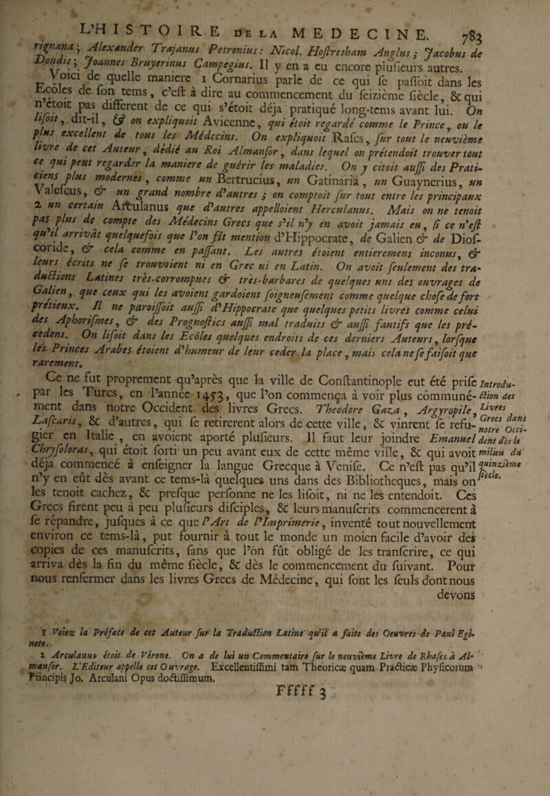rignam-, Alexander Traj^nus Petronius: NicoL Hofiresham Andins ; Jacobus de bondis^ Joames Bruyermus Campegiiis. Il y en a eu encore plufieurs autres. Voici de quelle manière^ i Cornarius parle de ce qui fc palîbit dans les iLcolcs de Ion tems, c’eft à dire au commencement du feizicme fiècle, & qui de ce qui s’étoit déjà pratiqué long-tems avant lui. On 9 dit-il, (ÿ on expliquoit Avicenne, qui était regardé comme le Prince^ ou le plus excellent de tous les Médecins. On expliquait Rafes, fur tout le neuvième tvre e cet Auteur, dédié au Roi Almanfor, dans lequel on prétendait trouver tout ce qui peut regarder la maniéré de guérir les maladies. On y citait aujfi des Prati- , comme «« Bertrucius, un Gatinaria , »» Guaynerius, un Valelcus, & un grand nombre d^autres s on comptait fur tout entre les principaux 2, un certain Ait:ulanus que d^autres appelloient Herculanus. Mais on ne tenait pas^ plus de compte des Médecins Grecs que s^il n^y en avait jamais <?«, R ce n^efi qu tl arrivât quelquefois que Bon fît mention d’Hippocrate, de Galien & de Diof- coride, CT* cela comme en pajfant. Les autres étaient entièrement incanus^ eîf leurs écrits ne fe trouvaient ni en Grec ui en Latin. On avait feulement des tra- duttians Latines très.carrampues & très-barbares de quelques uns des ouvrages de dlien ^ que ceux qui les avaient gardaient foigneufement comme quelque chofedefort ^ pretieux. Il ne paroijfoit auffi d*Hippocrate que quelques petits livres comme celui des Aphorifmes ^ ^ des Prognofites aujf tnal traduits 0“ aujfi fautifs que les pré- eedens.^ On lifoit dans les Ecoles quelques endroits de ces derniers Auteurs ^ lorfque lés Princes Arabes étaient d'humeur de leur ceder la place .mais cela ne (e fai fait que rarement. Ce ne fut proprement qu’après que k ville de Conftantinople eut été prife introdu- par les Turcs, en l’année 14^3, que l’on commença à voir plus cômmuné-^>0» aes ment dans notre Occident des livres Grecs. Théodore Gaz.a ^ Argyropile Lafearis, & d’autres, qui fe retirèrent alors de cette ville, vinrent fe refu- gier en Italie , en avoient aporté plufieurs. 11 faut leur joindre EmanueldentdesU Chryfoloras qui^ étoit forti un peu avant eux de cette même viîlé, & qui avoit»^^»» du déjà conamencé à enfeigner la langue Grecque à Venife. Ce n’efi: pas qu’il ‘ n’y en eût des avant ce tems-là quelques uns dans des Bibliothèques, mais les tenoit cachez, & prefque perfbnne ne les lifoit, ni ne les entendoit. Ces Grecs firent peu à peu plufieurs difoiples, ÔC leurs manuforits commencèrent à fo répandre, jufques à ce (\\icPArt de ^Imprimerie inventé tout nouvellement environ ce tcms-là, put fournir à tout le monde un moien facile d’avoir des ' copies de ces manuforits, fans que l’on fût obligé de les tranforire, ce qui arriva dès la fin du même fiècle, & dès le commencement du fuivant. Pour ' nous renfermer dans les livres Grecs de Médecine , qui font les fouis dont nous devons r Votez la Préface de eet Auteur fur la Traâuéim Latine'qidit a faite des Oeuvres de Paul EgU rtete.. 2. Arculanus étoit de Vérone. On a de lui un Commentaire fur le neuvième Livre de Rhafes à Al- '' L'Editeur appelle cet Ouvrage. Excellcntiffimi tam Tliebricæ quam Piaèlicæ Phylicoruna •' Pnneipi^ Jo. Arculani Opus doAiffimum. Fffff 3 ;