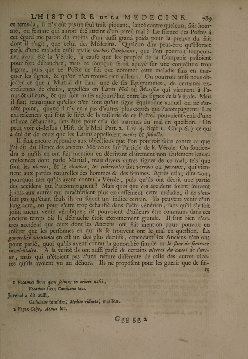 cc tems-la , il n’y eût pas un fcul trait piquant, lancé contre quclcun, foit hom¬ me,^ ou femme qui auroit été atteint d’un pareil mal ? Le filencc des Poètes à cet égard me paroit du moins d’un auffi grand poids pour la preuve du fait dont il s’agit, que celui des Médecins. Quelcun dira peut-être qu’Horacc parle d’une maladie qu’il apcile morbm Campanus ^ que l’on pourroit Ibupçon- ncr avoir été la Vérole, à caufe que les peuples de la Campanie paflbient pour fort débauchez j mais ce foupçon fèroit apuyé fur une conjeélure trop legcre, puis que cc Poetè ne fait que nommer cette maladie fans en mar- (^uer les lignes, 6c qu’on n’en trouve rien ailleurs. On pourroit auili nousob- 'jeéter ce que i Martial dit dans une de fes Epigrammes , de certaines ex^ crefcences de chairs, appellées en Latin Fici ou Marifca qui viennent à l’a¬ nus & ailleurs, 6c qui font mifes aujourd’hui entre les lignes delà Vérole. Mais il faut remarquer qu’elles n’en font qu’un figne équivoque auquel on ne s’ar¬ rête point, quand il n’y en a pas d’autres plus exprès qui l’acompagnent. Lc.s cxcrefcences qui font le fujet de la raillerie de ce Poète, pouvoient venir d’une infâme débauche, fans être pour cela des marques du mal en quellion. On peut voir ci-doflus ( Hill. de la Med Part. ^. Liv. 4. Seét i. Chap.6. ) ccqui a été dit de ceux que les Latins appelloient molles & fubaBi. 11 faut encore répondre aux objeê^ions que l’on pourroit faire contre ce que j’ai dit du lilence des anciens Médecins fur l’article de la Vérole. On foutien- dra Z qu’ils en ont fait mention en décrivant clairement non lèulement lesex- crefcenccs dont parle Martial, mais divers autres lignes de ce mal, tels que font les hlceres^ 6c le chancre^ les tubercules Çoil verrues o\i porraux, qui vien¬ nent aux parties naturelles des hommes 6c des femmes. Après cela, dira-t-on, pourquoi nier qu’ils ayent connu la Vérole, puis qu’ils ont décrit une partie des accidens qui l’accompagnent ? Mais quoi que ces accidens foient fouvent joints aux autres qui caraétérifent plus expreflément cette maladie, il ne s’en¬ fuit pas qu’étant feuls ils en foient un indice certain. Ils peuvent venir d’un lang acre, ou pour s’être trop échauffé dans l’aéte vénérien, fans qu’il s’ylbit joint aucun venin vérolique ; ils pouvoient d’ailleurs être communs dans ces anciens temps où la débauche étoit c!xtremement grande. Il faut bien d’au¬ tres accidens que ceux dont les Anciens ont fait mention pour pouvoir en inferer que les perfonnes en qui ils fe trouvent ont le ^ mal en queftion. La gonorrhée virulente en eft un des plus decififs, cependant les Anciens n’èn ont point parlé, quoi qu’ils ayent connu la gonorrhée fimple ou le flux de femence involontaire. A la vérité ils ont auflî parlé de certains ulcérés du canal de l'uri. ne, mais qui' n’étoient pas d’une nature differente de celle des autres ulcè¬ res qu’ils avoient vu au déhors. Ils ne propofent pour les guérir que de fai- 1 Voeamus ficus quas feimus in erbert nafci, Vocamus ficos Cmiliam tuos, Juvcnal a dit auffi, Caduntur tamldæl Meiico ridente] marife*. 2 Veytx, Celf$, Aetius icc.