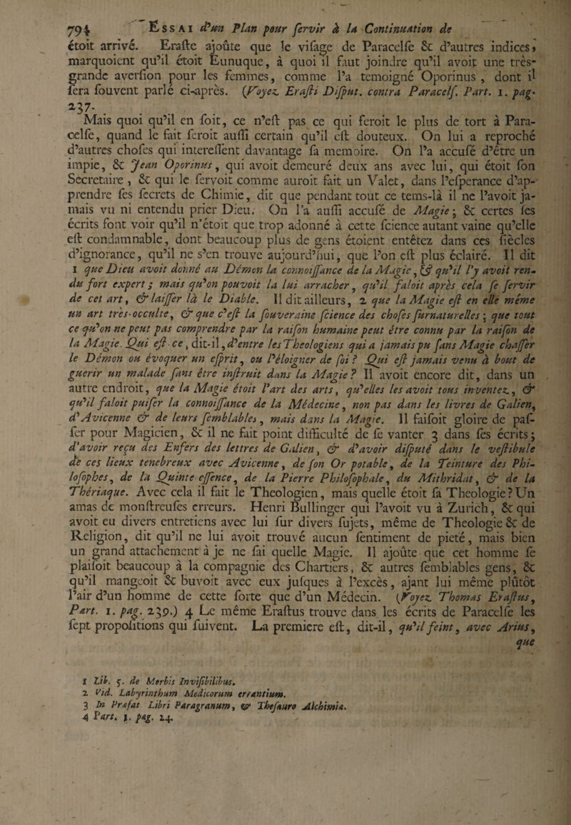 ctoit arrivé. Erafte ajoute que îe vifage de Paracclfe & d’autres indices» marquoient qu’il étoit Eunuque, à quoi il faut joindre qu’il avoit une très- grande averfion pour les femmes, comme l’a témoigné Oporinus , dont il fera fbuvent parlé ci-après, {f^oyez. Erafii Difput, contra Paracelf. Part. i. pag* ^37* .... Mais quoi qu’il en foit, ce n’elf pas ce qui feroit le plus de tort à Para- celfè, quand le fait feroit auffi certain qu’il eft douteux. On lui a reproché d’autres chofes qui interellènt davantage fa mémoire. On l’a aceufé d’être un impie, 8c Jean Oporinus ^ qui avoit demeuré deux ans avec lui, qui étoit fon Secrétaire , 8c qui le fervoit comme auroit fait un Valet, dans l’efperance d’ap¬ prendre fes fccrets de Chimie, dit que pendant tout ce tems-là il ne l’avoit ja¬ mais vu ni entendu prier Dieu. On l’a auffi aceufé de Alagic'^ 8c certes fes écrits font voir qu’il n’étoit que trop adonné à cette fcience autant vaine qu’elle efl condamnable, dont beaucoup plus de gens étoieiit entêtez dans ces liècles d’ignorance, qu’il ne s’en trouve aujourd’hui, que l’on eft plus éclairé. Il dit I (^ue Dieu avoit donné au Démm U connoijfance de La Aîagic, £5? qu^il Vy avoit ren^* du fort expert; mais eju'^on pouvoit la lui arracher^ qu^il faloit après cela fe fervir de cet art t &laijfer là le Diable. II dit ailleurs, 2 que la Magie efi en elle meme un art très-occulte^ & que c'^efi la fouveraine fcience des chofes furnatureUes \ que tout ce qtP on ne peut pas comprendre par la rai fon humaine peut être connu par la rai fon de la Magie. Qui efi ce ^ dk-il, d’entre lesTheologiens quia jamais pu fans Magie chajfer le Démon ou évoquer un cjprit.f ou l’éloigner de foi? Qui efi jamais venu à bout de guérir un malade fans être infiruit dans la Magie? Il avoit encore dit, dans un autre endroit, que la Magie était Part des arts^ qu’elles les avoit tous inventez., & qu’il faloit puifer la connoijfance de la Médecine, non pas dans les livres de Galien, d’Avicenne & de leurs femblabiés, mais dans la Magie. 11 faifbit gloire de paf- fer pour Magicien, 8c il ne fait point difficulté de fè vanter 3 dans fès écrits ; d'avoir reçu des Enfers des lettres de Grdien, & d’avoir difputé dans le vefiibule dé ces lieux tenebreux avec Avicenne, de fon Or potable, de la Teinture des Phi~ lofophes, de la Quinte effence, de la Pierre Philojfophale, du Mithridat, & de la Thériaque. Avec cela il fait le Théologien, mais quelle étoit fà Théologie?Un amas de monftreufès erreurs. Henri Bullinger qui l’avoit vu à Zurich, 8c qui avoit eu divers entretiens avec lui fur divers fujets, même de Théologie 8c de Religion, dit qu’il ne lui avoit trouvé aucun fèntiment de pieté, mais bien un grand attachement à je ne fai quelle Magie. Il ajoute que cet homme fe plaifoit beaucoup à la compagnie des Chartiers. 8c autres femblables gens, 8c qu’il mangeoit 8c bu voit avec eux jufques à l’excès, ajant lui même plûtôt Pair d’un homme de cette forte que d’un Médecin. {Plyez Thomas Erafius, Part. I. pag. Z^p.) 4 Le même Eraftus trouve dans les écrits de Paracclfe les fept proportions qui fui vent. La première eft, dit-il, qu’il feint, avec Arius, que I Lit. de Merbis Invifbilibus. Z Vid. Labyrinthum Medicorum errantîum. 3 In Pr&fat Lïbri Paragranum, ^ Theftare AkhimU.