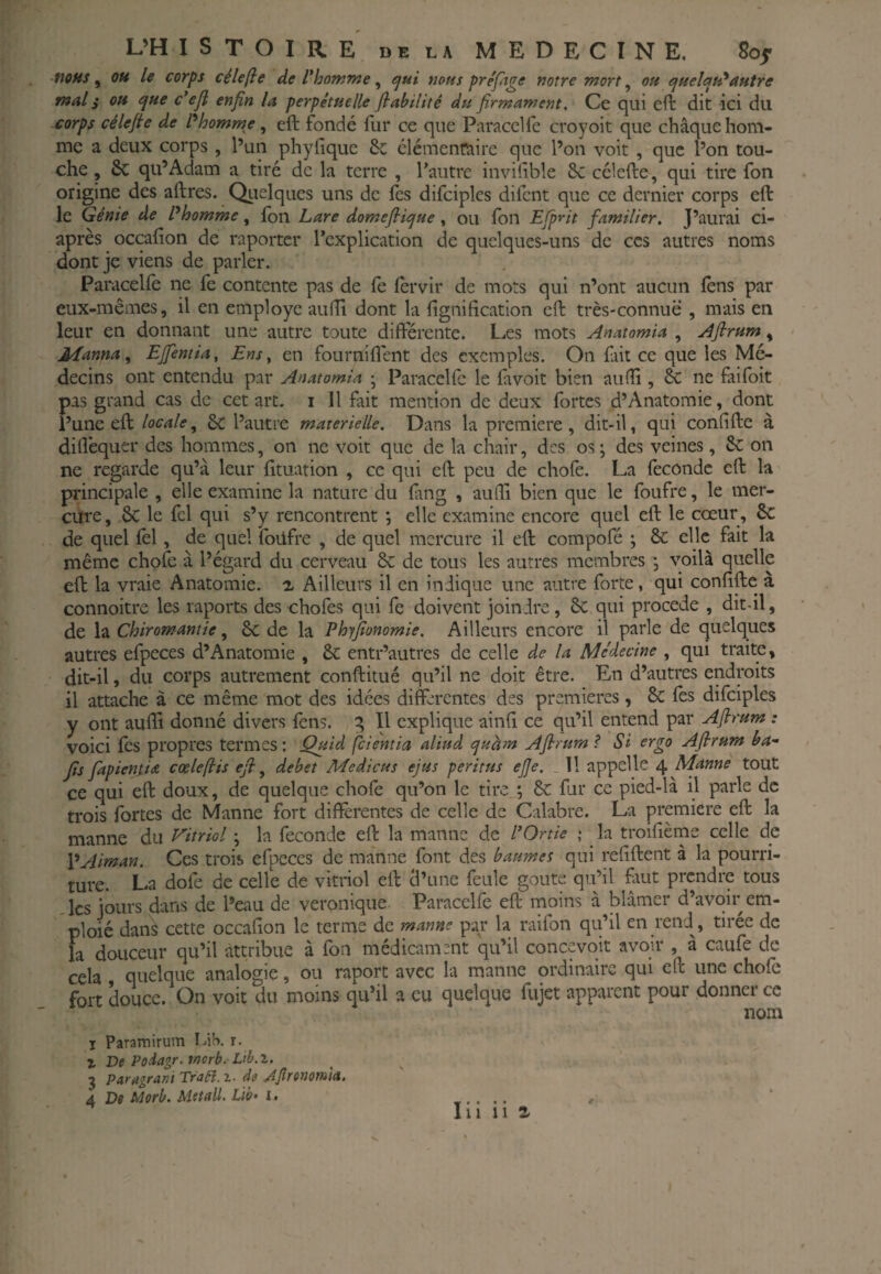 nous ^ QU le corps célefte de l*homme ^ ejui mus prêfnge notre mort ^ ou ejuclau*autre mal i ou ^ue c*eji enfin la perpétuelle fiabilité du firmament. Ce qui eft dit ici du corps cêlefie de P homme, eft fondé fiir ce que Paracclfe croyoit que chaque hom¬ me a deux corps , l’un phyfique & clémenfîaire que l’on voit , que l’on tou¬ che , & qu’Adam a tiré de la terre , l'autre invifible 8c célefte, qui tire fon origine des aftres. Qiielques uns de fes difciples difent que ce dernier corps eft le Génie de Phomme, Ion Lare domefii^ue, ou Ion Efirit familier. J’aurai ci- après occafton de raporter l’explication de quelques-uns de ces autres noms dont je viens de parler. Paracelle ne fe contente pas de fè ftrvir de mots qui n’ont aucun fèns par eux-mêmes, il en employé aufîi dont la fignification eft très-connue , mais en leur en donnant une autre toute difterente. Les mots Anatomia , Afirum, Manna, EJfentia, Ens y en fournirent des exemples. On fait ce que les Mé¬ decins ont entendu par Anatomia ; Paracelfc le fâvoit bien au(îi, ne faifoit pas grand cas de cet art. i 11 fait mention de deux fortes d’Anatomie, dont l’une eft locale^ 3c l’autre materielle. Dans la première, dit-il, qui confifte à dilfcqucr des hommes, on ne voit que de la chair, des os ; des veines, 8c on ne regarde qu’à leur fituation , ce qui eft peu de choie. La féconde eft la principale , elle examine la nature du fang , aulîi bien que le foufre, le mer- citre, 8c le fel qui s’y rencontrent ; elle examine encore quel eft le cœur, 8c de quel lèl, de quel foüfre , de quel mercure il eft compofé ; 8c elle fait la même chofe à l’égard du cerveau 8c de tous les autres membres j voilà quelle eft la vraie Anatomie, i Ailleurs il en indique une autre forte, qui confifte à connoitre les raports des chofes qui fe doivent joindre, 8c qui procédé , dit-il, de la Chiromantie, 8c de la Phyfionomie. Ailleurs encore il parle de quelques autres efpeces d’Anatomie , êc entr’autres de celle de la Me'decine , qui traite, dit-il, du corps autrement conftitué qu’il ne doit être. En d’autres endroits il attache à ce même mot des idées differentes des premières, 8c lès difciples y ont aufii donné divers fens. q II explique ainfi ce qu’il entend par Afirum : voici fes propres termes ; Quid feientia aliud quhm Afirum ? Si ergo Afirum ba- fis fapientia cœlefiis efi ^ débet Medicus ejus péri tus ejje. _ 11 appelle 4 Manne tout ce qui eft doux, de quelque chofe qu’on le tire \ 8c fur ce pied-là il parle de trois fortes de Manne fort differentes de celle de Calabre. La première eft la manne du Vitriol ; la fécondé eft la manne de l’Ortie ; la troifième celle de VAiman. Ces trois efpeces de manne font des baumes qui refiftent à la pourri¬ ture. La dofe de celle de vitriol eft cl’une feule goûte qu’il fuit prendre tous .les jours dans de Peau de véronique Paracelfe eft moins à blâmer d’avoir em- ploié dan? cette occafion le terme de manne par la raifon qu’il en rend, tirée de la douceur qu’il attribue à fou médicament qu’il concevoit avoir , à caufe de cela quelque analogie, ou raport avec la manne ordinaire qui eft une choie fort douce. On voit du moins qu’il a eu quelque fujet apparent pour donner ce nom I Paramirum r. % Ve Poiagr. rnorb. L’b.x. J Paragrani Tro^.z. de .djîrenomia, 4 De Morb. Meîaü. Lib- i. w « • * • lu n a