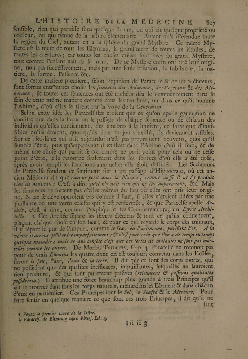 fenfiblc, rien qui paroilfe Tous quelque forme, ou qui ait quelque propriété ou couleur, ou qui tienne de la nature élémentaire. Autant qu’a d’étendue toute la région du Ciel, autant en a la fphére du grand Myilcre. Ce même My- ftere eft la mere de tous les Elcmcns, la grand’mcre de toutes ks Etoiles, de toutes les créatures ; car toutes les chofes créées font nées du grand Myilcre, tout comme l’enfant naît de fi meiv. De ce Myltere enfin ont tiré leur origi¬ ne, non pas fuccélTivement, mais par une feule création , la fubftance , la ma¬ tière , la forme, l’elîènce &c. De cette matière première, félon l’opinion de Paracclfe & de fes Seélateurs, font forties entr’aurres chofes les fcmenca des Animaux, des regetaux & des Adi~ neratix, 6c toutes ces fcmcnccs ont été cachées dès le commencement dans le fein de cette même matière comme dans les tenebres, ou dans ce qu’il nomme rAbîme, d’où clics fe tirent par la voye de la Génération, Selon cette idée les Paracellilles croient que ce qu’on apclle génération ne conlille que dans la fortic ou le paflage de chaque lémcnce ou de chacun des individus qu’elles contiennent, des tenebres a la lumière, en forte que d’invr- fibles qu’ils étoient, quoi qu’ils aient toujours cxillé, ils deviennent vifibles. Sur ce pied-là ce qui naît aujourdui n’ell pas proprement nouveau, quoi qu’il {èmble l’être, puis qu’àuparavant il exiftoit dans l’Abîme d’où il fort; & de même une choie qui paroit fe corrompre ne périt point pour cela ou ne cefle point d’être, elle retourne feulement dans les fources d’oai elle a été tirée, après avoir rempli les fonélions auxquelles elle étoit deftinéc. Les Scélateurs de Paracelfe fondent ce fentiraent fur i un palfage d’Hippocrate, où cet an¬ cien Médecin dit que rien ne périt dans la Nature comme aujji il ne s''y produit rien de nouveau ^ C’êil à dire 7/^’// n^y naît rien ejui ne fût auparavant y &C. Mais les lèmences ne fortent pas d’elles mêmes du lieu où elles ont pris leur origi¬ ne, 5c ne déveloperoient pas comme il faut, fi elles n’étoient aidées par une puifîance ou une vertu cclefte qui y eft renfermée, 5c que Paracelfe apelle Air- chée, c’eft à dire, comme l’expliquent fes Commentateurs, un EJprit Archi¬ tecte. X Cet Archée fépare les divers élémtns 6c tout ce qu’ils contiennent, plaçant chaque choie en fou lieu-; 5c pour ce qui regarde le coi*ps dés animaux, il y fépare le pur de l’impur, comme le feu, ou Pantimomey purifient l*or. A la vérité il arrive ^u'^il opère imparfaitement c’^ejl pour cela e^ue P'on a de temps en temps ejuefiuC' maladie ; mais ce tjui confcle c*efi cjue ces fortes de maladies ne font pas mor¬ telles comme les autres. De Morbis Tartareis, Cap. 4. Paracelfe ne rcconoit pas pour de vrais Elemens les quatre dont on eft toujours convenu dans les Ecoles j favoir le feu.^ Pair , Peau 5c la terre. Il dit que ce font des corps morts , qui ne polîèdent que des qualitez inefficaces, impuiHàntcs, lefquellcs ne fauroieiit. rien produire, 5c qui font purement paffives (relollaceas & paffivas yualitates poffidentia.) 11 attribue une force beaucoup plus grande à trois Principes qu’il dit fe trouver dans tous les corps naturels, même dans les Elemens 5c dans chacun d’eux en particulier. Ces Principes font le 5f/, le Soufre 8c le Mercure. ^Pour faire fentir en quelque maniéré ce que font ces trois Principes, il dit qu’il ne faut' f Vû'^tz. le premier Livre de la Bute. 1 Paracelf, de Eltmnie aqua Philo/, Lih, 4* Ili II 3